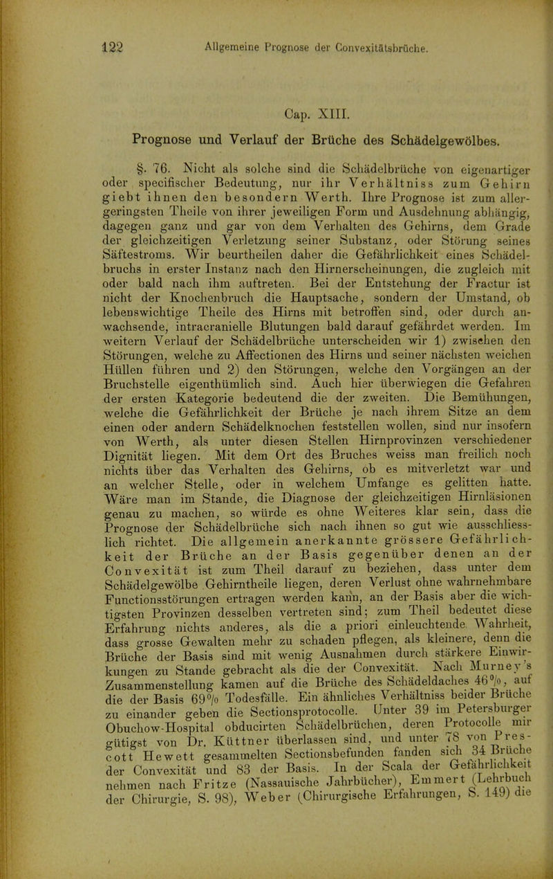 4 Cap. XIII. Prognose und Verlauf der Brüche des Schädelgewölbes. §. 76. Nicht als solche sind die Schädelbrüche von eigenartiger oder specifischer Bedeutung, nur ihr Verhältnis» zum Gehirn giebt ihnen den besondern Werth. Ihre Prognose ist zum aller- geringsten Theile von ihrer jeweihgen Form und Ausdehnung abliängig, dagegen ganz und gar von dem Verhalten des Gehirns, dem Grade der gleichzeitigen Verletzung seiner Substanz, oder Störung seines Säftestroms. Wir beurtheilen daher die Gefährhchkeit eines Schädel- bruchs in erster Instanz nach den Hirnerscheinungen, die zugleich mit oder bald nach ihm auftreten. Bei der Entstehung der Fractur ist nicht der Knochenbruch die Hauptsache, sondern der Umstand, ob lebenswichtige Theile des Hirns mit betroffen sind, oder durch an- wachsende, intracranielle Blutungen bald darauf gefährdet werden. Im weitern Verlauf der Schädelbrüche unterscheiden wir 1) zwischen den Störungen, welche zu Affectionen des Hirns und seiner nächsten weichen Hüllen führen und 2) den Störungen, welche den Vorgängen an der Bruchstelle eigenthümlich sind. Auch hier überwiegen die Gefahren der ersten Kategorie bedeutend die der zweiten. Die Bemühungen, welche die Gefährlichkeit der Brüche je nach ihrem Sitze an dem einen oder andern Schädelknochen feststellen wollen, sind nur insofern von Werth, als unter diesen Stellen Hirnprovinzen verschiedener Dignität liegen. Mit dem Ort des Bruches weiss man freihch noch nichts über das Verhalten des Gehirns, ob es mitverletzt war und an welcher Stelle, oder in welchem Umfange es gelitten hatte. Wäre man im Stande, die Diagnose der gleichzeitigen Hirnläsionen genau zu machen, so würde es ohne Weiteres klar sein, dass die Prognose der Schädelbrüche sich nach ihnen so gut wie ausschliess- lich richtet. Die allgemein anerkannte grössere Gefährlich- keit der Brüche an der Basis gegenüber denen an der Convexität ist zum Theil darauf zu beziehen, dass unter dem Schädelgewölbe Gehirntheile liegen, deren Verlust ohne wahrnehmbare Functionsstörungen ertragen werden kann, an der Basis aber die wich- tigsten Provinzen desselben vertreten sind; zum Theil bedeutet diese Erfahrung nichts anderes, als die a priori einleuchtende, Wahrheit, dass grosse Gewalten mehr zu schaden pflegen, als kleinere, denn die Brüche der Basis sind mit wenig Ausnahmen durch stärkere Einwir- kungen zu Stande gebracht als die der Convexität. Nach Murney's Zusammenstellung kamen auf die Brüche des Schädeldaches 46°/o, auf die der Basis 69> Todesfälle. Ein ähnUches Verhältniss beider Bruche zu einander geben die Sectionsprotocolle. Unter 39 im Petersburger Obuchow-Hospital obducirten Schädelbrüchen, deren Protocolle mir ffütigst von Dr. Küttner überlassen sind, und unter 78 von Fres- cott Hewett gesammelten Sectionsbefunden fanden sich 34 Bruche der Convexität und 83 der Basis. In der Scala der Gefährhchkeit nehmen nach Fritze (Nassauische Jaln-bücher) Emmert (Lehrbuch der Chirurgie, S. 98), Weber (Chirurgische Erfahrungen, S. 149) die