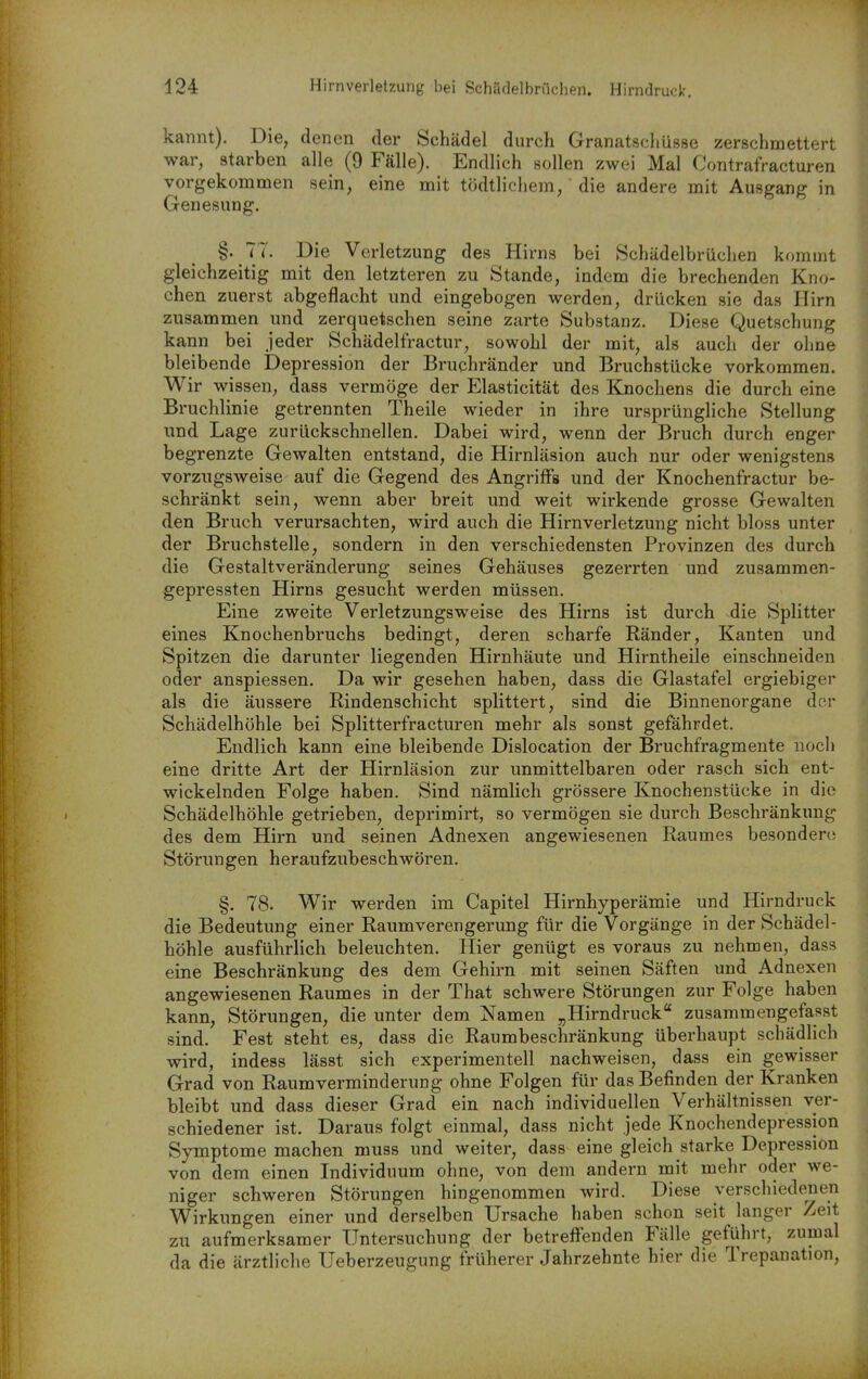 kannt). Die, denen der Schädel durch Granatscliüsse zerschmettert war, starben alle (9 Fälle). Endlich Bollen zwei Mal Contrafracturen vorgekommen sein, eine mit tödtlicliem, die andere mit Ausgang in Genesung. §. 77. Die Verletzung des Hirns bei Schädelbrüchen kommt gleichzeitig mit den letzteren zu Stande, indem die brechenden Kno- chen zuerst abgeflacht und eingebogen werden, drücken sie das Hirn zusammen und zerquetschen seine zarte Substanz. Diese Quetschung kann bei jeder Schädelfractur, sowohl der mit, als auch der oline bleibende Depression der Bruchränder und Bruchstücke vorkommen. Wir wissen, dass vermöge der Elasticität des Knochens die durch eine Bruchlinie getrennten Theile wieder in ihre ursprüngliche Stellung und Lage zurückschnellen. Dabei wird, wenn der Bruch durch enger begrenzte Gewalten entstand, die Hirnläsion auch nur oder wenigstens vorzugsweise auf die Gegend des Angriffs und der Knochenfractur be- schränkt sein, wenn aber breit und weit wirkende grosse Gewalten den Bruch verursachten, wird auch die Hirnverletzung nicht bloss unter der Bruchstelle, sondern in den verschiedensten Provinzen des durch die Gestaltveränderung seines Gehäuses gezerrten und zusammen- gepressten Hirns gesucht werden müssen. Eine zweite Verletzungsweise des Hirns ist durch die Splitter eines Knochenbruchs bedingt, deren scharfe Ränder, Kanten und Spitzen die darunter liegenden Hirnhäute und Hirntheile einschneiden oder anspiessen. Da wir gesehen haben, dass die Glastafel ergiebiger als die äussere Rindenschicht splittert, sind die Binnenorgane der Schädelhöhle bei Splitterfracturen mehr als sonst gefährdet. Endlich kann eine bleibende Dislocation der Bruchfragmente noch eine dritte Art der Hirnläsion zur unmittelbaren oder rasch sich ent- wickelnden Folge haben. Sind nämlich grössere Knochenstücke in die Schädelhöhle getrieben, deprimirt, so vermögen sie durch Beschränkung des dem Hirn und seinen Adnexen angewiesenen Raumes besondercj Störungen heraufzubeschwören, §. 78. Wir werden im Capitel Hirnhyperämie und Hirndruck die Bedeutung einer Raum Verengerung für die Vorgänge in der Schädel- höhle ausführlich beleuchten. Hier genügt es voraus zu nehmen, dass eine Beschränkung des dem Gehirn mit seinen Säften und Adnexen angewiesenen Raumes in der That schwere Störungen zur Folge haben kann, Störungen, die unter dem Namen „Hirndruck zusammengefasst sind. Fest steht es, dass die Raumbeschränkung überhaupt schädlich wird, indess lässt sich experimentell nachweisen, dass ein gewisser Grad von Raum Verminderung ohne Folgen für das Befinden der Kranken bleibt und dass dieser Grad ein nach individuellen Verhältnissen ver- schiedener ist. Daraus folgt einmal, dass nicht jede Knochendepression Symptome machen muss und weiter, dass eine gleich starke Depression von dem einen Individuum ohne, von dem andern mit mehr oder we- niger schweren Störungen hingenommen wird. Diese verschiedeiien Wirkungen einer und derselben Ursache haben schon seit langer Zeit zu aufmerksamer Untersuchung der betreffenden Fälle geführt, zumal da die ärztliche Ueberzeugung früherer Jahrzehnte hier die Trepanation,