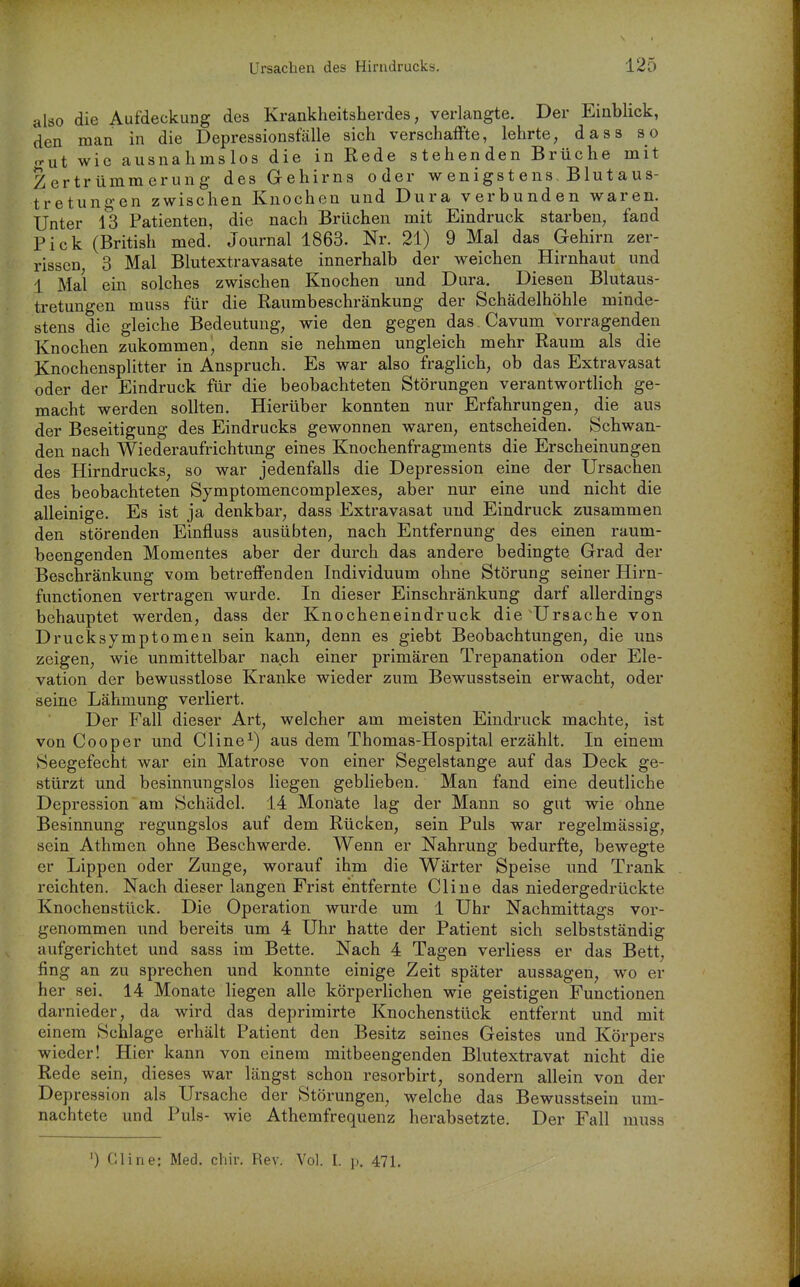 also die Aufdeckung des Krankheitsherdes, verlangte. Der Einbhck, den man in die Depressionsfälle sich verschaffte, lehrte, dass so o-ut wie ausnahmslos die in Rede stehenden Brüche mit Zertrümmerung des Gehirns oder wenigstens, Blutaus- tretungen zwischen Knochen und Dura verbunden waren. Unter 13 Patienten, die nach Brüchen mit Eindruck starben, fand Pick (British med. Journal 1863. Nr. 21) 9 Mal das Gehirn zer- rissen 3 Mal Blutextravasate innerhalb der weichen Hirnhaut und 1 Mai ein solches zwischen Knochen und Dura. Diesen Blutaus- tretungen muss für die Raumbeschränkung der Schädelhöhle minde- stens die gleiche Bedeutung, wie den gegen das Cavum vorragenden Knochen zukommen, denn sie nehmen ungleich mehr Raum als die Knochensplitter in Anspruch. Es war also fraglich, ob das Extravasat oder der Eindruck für die beobachteten Störungen verantworthch ge- macht werden sollten. Hierüber konnten nur Erfahrungen, die aus der Beseitigung des Eindrucks gewonnen waren, entscheiden. Schwan- den nach Wiederaufrichtung eines Knochenfragments die Erscheinungen des Hirndrucks, so war jedenfalls die Depression eine der Ursachen des beobachteten Symptomencomplexes, aber nur eine und nicht die alleinige. Es ist ja denkbar, dass Extravasat und Eindruck zusammen den störenden Einfluss ausübten, nach Entfernung des einen raum- beengenden Momentes aber der durch das andere bedingte Grad der Beschränkung vom betreffenden Individuum ohne Störung seiner Hirn- functionen vertragen wurde. In dieser Einschränkung darf allerdings behauptet werden, dass der Knocheneindruck die'Ursache von Drucksymptomen sein kann, denn es giebt Beobachtungen, die uns zeigen, wie unmittelbar nach einer primären Trepanation oder Ele- vation der bewusstlose Kranke wieder zum Bewusstsein erwacht, oder seine Lähmung verliert. Der Fall dieser Art, welcher am meisten Eindruck machte, ist von Cooper und Cline^) aus dem Thomas-Hospital erzählt. In einem Seegefecht war ein Matrose von einer Segelstange auf das Deck ge- stürzt und besinnungslos liegen geblieben. Man fand eine deutliche Depression am Schädel. 14 Monäte lag der Mann so gut wie ohne Besinnung regungslos auf dem Rücken, sein Puls war regelmässig, sein Athmen ohne Beschwerde. Wenn er Nahrung bedurfte, bewegte er Lippen oder Zunge, worauf ihm die Wärter Speise und Trank reichten. Nach dieser langen Frist entfernte Cline das niedergedrückte Knochenstück. Die Operation wurde um 1 Uhr Nachmittags vor- genommen und bereits um 4 Uhr hatte der Patient sich selbstständig aufgerichtet und sass im Bette. Nach 4 Tagen verliess er das Bett, fing an zu sprechen und konnte einige Zeit später aussagen, wo er her sei. 14 Monate liegen alle körperhchen wie geistigen Functionen darnieder, da wird das deprimirte Knochenstück entfernt und mit einem Schlage erhält Patient den Besitz seines Geistes und Körpers wieder! Hier kann von einem mitbeengenden Blutextravat nicht die Rede sein, dieses war längst schon resorbirt, sondern allein von der Depression als Ursache der Störungen, welche das Bewusstsein um- nachtete und Puls- wie Athemfrequenz herabsetzte. Der Fall muss ') Cline: Med. chir. Rev. Vol. I. p. 471,