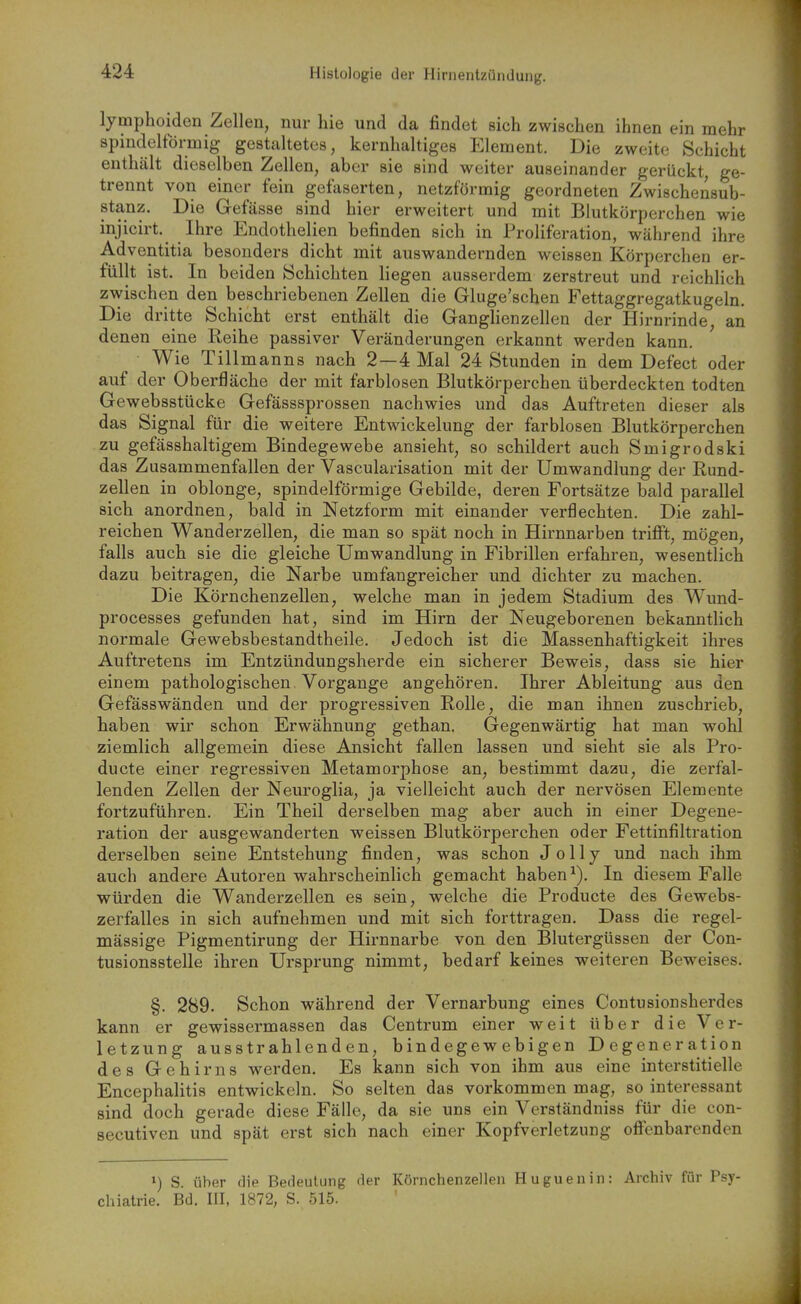 1 424 Histologie der Hirnentzündung, lymphoiden Zellen, nur hie und da findet sich zwischen ihnen ein mehr spindelförmig gestaltetes, kernhaltiges Element. Die zweite Schicht enthält dieselben Zellen, aber sie sind weiter auseinander gerückt, ge- trennt von einer fein gefaserten, netzförmig geordneten Zwischensub- stanz. Die Gefässe sind hier erweitert und mit Blutkörperchen wie injicirt. Ihre Endothelien befinden sich in Proliferation, während ihre Adventitia besonders dicht mit auswandernden weissen Körperchen er- füllt ist. In beiden Schichten liegen ausserdem zerstreut und reichlich zwischen den beschriebenen Zellen die Gluge'scben Fettaggregatkugeln. Die dritte Schicht erst enthält die Ganglienzellen der Hirnrinde, an denen eine Reihe passiver Veränderungen erkannt werden kann. Wie Tillmanns nach 2—4 Mal 24 Stunden in dem Defect oder auf der Oberfläche der mit farblosen Blutkörperchen überdeckten todten Gewebsstücke Gefässsprossen nachwies und das Auftreten dieser als das Signal für die weitere Entwickelung der farblosen Blutkörperchen zu gefässhaltigem Bindegewebe ansieht, so schildert auch Smigrodski das Zusammenfallen der Vascularisation mit der Umwandlung der Rund- zellen in oblonge, spindelförmige Gebilde, deren Fortsätze bald parallel sich anordnen, bald in Netzform mit einander verflechten. Die zahl- reichen Wand er Zellen, die man so spät noch in Hirnnarben trifft, mögen, falls auch sie die gleiche Umwandlung in Fibrillen erfahren, wesentlich dazu beitragen, die Narbe umfangreicher und dichter zu machen. Die Körnchenzellen, welche man in jedem Stadium des Wund- processes gefunden hat, sind im Hirn der Neugeborenen bekanntHch normale Gewebsbestandtheile. Jedoch ist die Massenhaftigkeit ihres Auftretens im Entzündungsherde ein sicherer Beweis, dass sie hier einem pathologischen Vorgange angehören. Ihrer Ableitung aus den Gefässwänden und der progressiven Rolle, die man ihnen zuschrieb, haben wir schon Erwähnung gethan. Gegenwärtig hat man wohl ziemlich allgemein diese Ansicht fallen lassen und sieht sie als Pro- ducte einer regressiven Metamorphose an, bestimmt dazu, die zerfal- lenden Zellen der Neuroglia, ja vielleicht auch der nervösen Elemente fortzuführen. Ein Theil derselben mag aber auch in einer Degene- ration der ausgewanderten weissen Blutkörperchen oder Fettinfiltration derselben seine Entstehung finden, was schon J0II7 und nach ihm auch andere Autoren wahrscheinlich gemacht habenIn diesem Falle würden die Wanderzellen es sein, welche die Producte des Gewebs- zerfalles in sich aufnehmen und mit sich forttragen, Dass die regel- mässige Pigmentirung der Hirnnarbe von den Blutergüssen der Con- tusionsstelle ihren Ursprung nimmt, bedarf keines weiteren Beweises. §. 289. Schon während der Vernarbung eines Contusionsherdes kann er gewissermassen das Centrum einer weit über die Ver- letzung ausstrahlenden, bindegewebigen Degeneration des Gehirns werden. Es kann sich von ihm aus eine interstitielle Encephalitis entwickeln. So selten das vorkommen mag, so interessant sind doch gerade diese Fälle, da sie uns ein Verständniss für die con- secutiven und spät erst sich nach einer Kopfverletzung oflfenbarenden ») S. über die Bedeutung der Körnchenzellen Huguenin: Archiv für Psy-