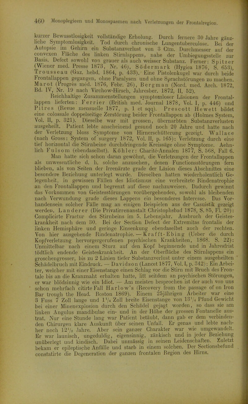 kurzer Bewusstlosigkeit vollständige Erholung. Durch fernere 30 Jahre gänz- liche Symptomlosigkeit. Tod durch chronische Lungentuherculose. Bei der Autopsie im Gehirn ein Substanzverlust von 3 Ctm. Durchmesser auf der conyexen Fläche des hnken Slirnlappens, nahe der Umbiegungsstelle zur Basis. Defect sowohl von grauer als auch weisser Substanz. Ferner: Spitzer (Wiener med. Presse 1873, Nr. 46j, Södermark (Hygiea 1876, S. 653), Trousseau (Gaz. hebd. 1864, p. 433).■ Eine Pistolenkugel war durch beide Frontallappen gegangen, ohne Paralysen und ohne Sprachstörungen zu machen. Marot (Progrös med. 1876, Febr. 26), Bergman (Nord. med. Arch. 1872, Bd. IV, Nr. 19 nach Virchow-Hirsch, Jahresber. 1872, II, 52). Reichhaltige Zusammenstellungen symptomloser Läsionen der Frontal- lappen lieferten: Ferrier (British med. Journal 1878, Vol. I, p. 446) und Pitres (Revue mensuelle 1877, p. 1 et sqq). Prescott Hewett bildet eine colossale doppelseitige Zerstörung beider Frontallappen ab (Holmes System, Vol. II, p. 321). Dieselbe war mit grossen, übernarbten Substanzverlusten ausgeheilt. Patient lebte anscheinend gesund noch 20 Jahre und hatte nach der Verletzung bloss Symptome von Hirnerschütterung gezeigt. Wallace (nach Gross: System of surgery 1872, Vol. II, p. 165): Verletzung durch eine tief horizontal die Stirnbeine durchdringende Kreissäge ohne Symptome. Aehn- lich Fulsom (ebendaselbst). Köhler: Charite-Annalen 1877, S. 568, Fall 6. Man hatte sich schon daran gewöhnt, die Verletzungen der Frontallappen als unwesentliche d. h. solche anzusehen, denen Functionsstörungen fern blieben, als von Seiten der Irrenärzte grade der Läsion dieses Abschnittes eine besondere Beziehung unterlegt wurde. Dieselben hatten wiederholentlich Ge- legenheit, in gewissen Phallen des Idiotismus eine verbreitete Rindenatrophie an den Frontallappen und begrenzt auf diese nachzuweisen. Dadurch gewinnt das Vorkommen von Geistesstörungen vorübergehenden, sowohl als bleibenden nach Verwundung grade dieses Lappens ein besonderes Interesse, Das Vor- handensein solcher Fälle mag an einigen Beispielen aus der Casuistik gezeigt werden. Landerer (Die Privatirrenanstalt Ghristophsbad 1878, S. 85, Fl. 20): Complicirte Fractur des Stirnbeins im 5. Lebensjahr. Ausbruch der Geistes- krankheit nach dem 30. Bei der Section Defect der Extremitas frontalis der linken Hemisphäre und geringe Einsenkung ebendaselbst auch der rechten. Von hier ausgehende Rindenatrophie. — Krafft-Ebing (Ueber die durch Kopfverletzung hervorgergerufenen psychischen Krankheiten, 1868. S. 22): Unrnittelbar nach einem Sturz auf den Kopf beginnende und in Jahresfrist tödtlich endende Geisteskrankheit. An der Oberfläche des Stirnlappens ein groschengrosser, bis zu 2 Linien tiefer Substanzverlust unter einem ausgeheilten Schädelbruch mit Eindruck. — Davidson (Lancet 1877, Vol. I, p. 342): Ein Arbei- ter, welcher mit einer Eisenstange einen Schlag vor die Stirn mit Bruch des Fron- tale bis an die Kranznaht erhalten hatte, litt seitdem an psychischen Störungen, er war blödsinnig wie ein Idiot. — Am meisten besprochen ist der auch von uns schon mehrfach citirte Fall Harlow's (Recovery from the passage of on Iron Bar trough the Head. Boston 1869). Einem 25jährigen Arbeiter war eine 3 Fuss 7 Zoll lange und IV* Zoll breite Eisenstange von 13^/4 Pfund Gewicht bei einer Minenexplosion durch den Schädel gejagt worden, so dass sie am linken Angulus mandibulae ein- und in der Höhe der grossen Fontanelle aus- trat. Nur eine Stunde lang war Patient betäubt, dann gab er dem verbinden- den Chirurgen klare Auskunft über seinen Unfall. Er genas und lebte nach- her noch 12V2 Jahre. Aber sein ganzer Charakter war wie umgewandelt. Er war launisch, ungeduldig, eigensinnig, zänkisch und in jeder Beziehung unüberlegt und kindisch. Dabei unmässig in seinen Leidenschaften. Zuletzt bekam er epileptische Anfälle und starb in einem solchen. Der Sectionsbefund constatirte die Degeneration der ganzen frontalen Region des Hirns.