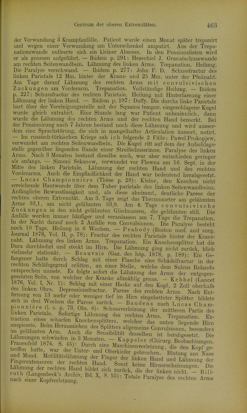 der Verwundung 3 Krampfanfälle. Patient wurde einen Monat später trepanirt und wegen einer Verwundung am Unterschenkel amputirt. Aus der Trepa- nationswunde entleerte sich ein kleiner Abscess. In den Pensionslisten wird er als genesen aufgeführt. — Ibidem p. 291: Hezechiel J. Granatschusswunde am rechten Seitenwandbein. Lähmung des linken Arms. Trepanation. Heilung. Die Paralyse verschwand. — Ibidem p. 277: John F. D. Schussfractur des linken Parietale 12 Mm. hinter der Kranz- und 25 Mm. unter der Pfeilnaht. Am Tage darauf Lähmung des rechten Arms mit convulsivischen Zuckungen am Vorderarm, Trepanation. Vollständige Heilung. — Ibidem p. 227: Schussfractur des rechten Parietale. Heilung mit Hinterlassung einer Lähmung der linken Hand. — Ibidem p. 197: Duffy. Die durchs linke Parietale hart über der Vereinigungsstelle mit der Squama tempor. eingeschlagene Kugel wurde gleich extrahirt. Eine Stunde lang war Patient unbesinnlich, dann wurde die Lähmung des rechten Arms und der rechten Hand bemerkt. Bei der Pensionirung nach 7 Jahren bestand noch diese Lähmung und wird ausser- dem eine Sprachstörung, die sich in mangelhafter Articulation äussert, notirt. — Im russisch-türkischen Kriege sah ich folgende 2 Fälle: PawelProkopjew, verwundet am rechten Seitenwandbein. Die Kugel ritt auf dem der Aufschlags- stelle gegenüber Hegenden Rande einer Streifschussrinne. Paralyse des hnken Arms. Nach 3 Monaten bestand dieselbe noch, war aber entschieden geringer als anfangs. — Simoni Sekanow, verwundet vor Plewna am 16. Sept. in der Mitte des linken Parietale. Lähmung der rechten Hand und des rechten Vorderarms. Auch die Empfindlichkeit der Hand war bedeutend herabgesetzt. — Lucas Ghampionniere (Thöse p. 29): Kleine, den Knochen nicht erreichende Hautwunde über dem Tuber parietale des linken Seitenwandbeins. Anfängliche ßewusstlosigkeit und, als diese abnimmt, deutliche Parese der rechten oberen Extremität. Am 3. Tage zeigt das Thermometer am gelähmten Arme 33,1, am nicht gelähmten 33,9. Am 4. Tage convulsivische Zuckungen in den nicht gelähmten Gliedmassen, die gelähmten still. Die Anfälle werden immer häufiger und veranlassen am 7. Tage die Trepanation In der Nacht darauf noch 2 Anfälle von Gonvulsionen. Die Paralyse besteht noch 10 Tage. Heilung in 6 Wochen. — Peabody (Boston med. and surg. Journal 1876, Vol. II, p. 78): Fractur des rechten Parietale hinter der Kranz- naht. Lahmung des hnken Arms. Trepanation. Ein Knochensplitter hat die Dura durchbohrt und steckt im Hirn. Die Lähmung ging nicht zurück, blieb vielmehr stationär. — Beauvais (Gaz. des hop. 1878, p 189)- Ein Ge- fangener hatte durch Schlag mit einer Flasche eine Schädelfractur in der rechten Schläfegegend erlitten, an einer Stelle, welche dem Sulcus Rolando entsprechen musste. Es folgte sofort die Lähmung des Arms der entgegen- gesetzten Seite von welcher der Kranke allmählig genas. - Kebbel (Lancet rlP. h-nl Ol. ^'^^^^ femer Hacke auf den Kopf, 2 Zoll oberhalb des hnken Ohrs. Depressionsfractur. Parese des rechten Arms. Nach Ent- l'hSf W.T f% ^'^^'^ ^'f ™ eingebetteter Splitter bildete sich m drei Wochen die Parese zurück. - Bau den s nach Lucas Gham- liXrP:rieti;%P-f^^'-^^?--..'^= Schussverletzung der mittleren Partie des hnken Parietale. Sofortige Lähmung des rechten Arms. Trepanation Ex- traction eines_ scharfen Knochensplitters, welcher das unten IWende Hirn im gelahmten Arm Auch die Sensibilität desselben ist herabgesetzt Die Sn?e!ri8745v\''°^ m^I^P^^^^ (Chirurg. Beottnge l ff / \*T ^'^^ ^ MaschmenVerletzung, die den Kopf -e- tro fen hatte war der Unter- und Oberkiefer gebrochen BlutunT aus kse und Mund. Motilitätslähmung der Finger der linkpn Hnnrl T■^^ T Fingerextensoren der rechtet Hand. ' Son^f S £t ctinSngr' d Lahmung der rechten Hand bildet sich zurück, die der linken n T ^^^^^^ -^^ten ZI