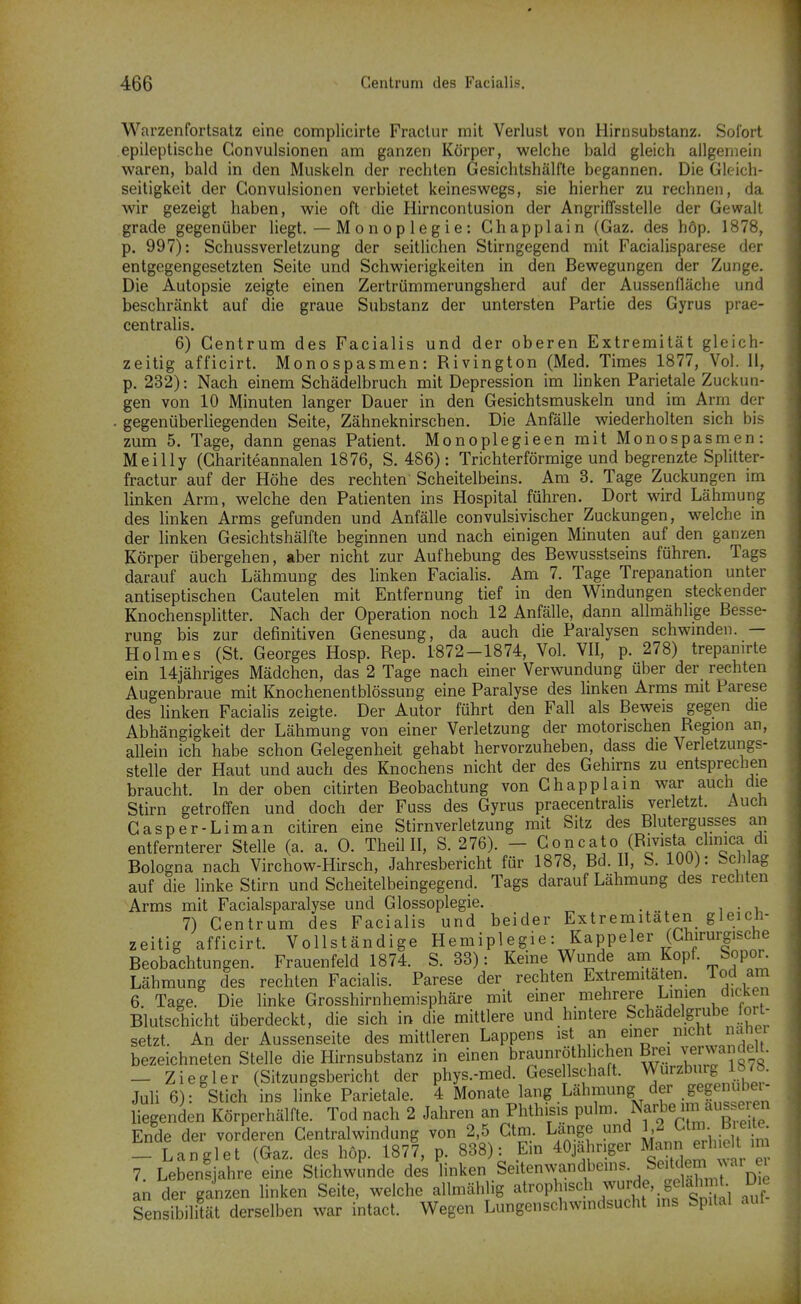 Warzenfortsatz eine complicirte Fractur mit Verlust von Hirnsubstanz. Sofort epileptische Convulsionen am ganzen Körper, welche bald gleich allgemein waren, bald in den Muskeln der rechten Gesichtshälfte begannen. Die Gleich- seitigkeit der Convulsionen verbietet keineswegs, sie hierher zu rechnen, da wir gezeigt haben, wie oft die Hirncontusion der AngriCfsstelle der Gewalt grade gegenüber liegt. — Monoplegie: Chappiain (Gaz. des höp. 1878, p. 997): SchussVerletzung der seitlichen Stirngegend mit Facialisparese der entgegengesetzten Seite und Schwierigkeiten in den Bewegungen der Zunge. Die Autopsie zeigte einen Zertrümmerungsherd auf der Aussenfläche und beschränkt auf die graue Substanz der untersten Partie des Gyrus prae- centralis. 6) Centrum des Facialis und der oberen Extremität gleich- zeitig afficirt. Monospasmen: Rivington (Med. Times 1877, Vol. Ii, p. 232): Nach einem Schädelbruch mit Depression im hnken Parietale Zuckun- gen von 10 Minuten langer Dauer in den Gesichtsmuskeln und im Arm der . gegenüberliegenden Seite, Zähneknirschen. Die Anfälle wiederholten sich bis zum 5. Tage, dann genas Patient. Monoplegieen mit Monospasmen: Meilly (Ghariteannalen 1876, S. 486): Trichterförmige und begrenzte Splitter- fractur auf der Höhe des rechten Scheitelbeins. Am 3. Tage Zuckungen im linken Arm, welche den Patienten ins Hospital führen. Dort wird Lähmung des linken Arms gefunden und Anfälle convulsivischer Zuckungen, welche in der linken Gesichtshälfte beginnen und nach einigen Minuten auf den gani:en Körper übergehen, aber nicht zur Aufhebung des Bewusstseins führen. Tags darauf auch Lähmung des linken Facialis. Am 7. Tage Trepanation unter antiseptischen Cautelen mit Entfernung tief in den Windungen steckender Knochensplitter. Nach der Operation noch 12 Anfälle, dann allmählige Besse- rung bis zur definitiven Genesung, da auch die Paralysen schwmden. — Holmes (St. Georges Hosp. Rep. 1872-1874, Vol. VII, p. 278) trepamrte ein 14jähriges Mädchen, das 2 Tage nach einer Verwundung über der rechten Augenbraue mit Knochenentblössung eine Paralyse des linken Arms mit Parese des linken Facialis zeigte. Der Autor führt den Fall als Beweis gegen die Abhängigkeit der Lähmung von einer Verletzung der motorischen Region an, allein ich habe schon Gelegenheit gehabt hervorzuheben, dass die Verletzungs- stelle der Haut und auch des Knochens nicht der des Gehirns zu entsprechen braucht. In der oben citirten Beobachtung von Chapplain war auch die Stirn getroffen und doch der Fuss des Gyrus praecentralis verletzt. Auch Casper-Liman citiren eine Stirn Verletzung mit Sitz des Blutergusses ari entfernterer Stelle (a. a. 0. Theil II, S. 276). - Goncato (Rivista clinica di Bologna nach Virchow-Hirsch, Jahresbericht für 1878, Bd. II, S. 100): Schlag auf die linke Stirn und Scheitelbeingegend. Tags darauf Lähmung des rechten Arms mit Facialsparalyse und Glossoplegie. 7) Centrum des Facialis und beider Extremitäten gleich- zeitig afficirt. Vollständige Hemipl egie: Kappeler (Chirurgische Beobachtungen. Frauenfeld 1874. S. 33): Keine Wunde am Kopf. Sopor. Lähmung des rechten Facialis. Parese der rechten Extremitäten. Tod am 6. Tage. Die linke Grosshirnhemisphäre mit einer mehrere Linien dicken Blutschicht überdeckt, die sich in die mittlere und hmtere Schadelgrube ort- setzt. An der Aussenseite des mittleren Lappens ist an einer .^cht naher bezeichneten Stelle die Hirnsubstanz in einen braunröthheben Brei Terwandelt. - Ziegler (Sitzungsbericht der phys.-med. Gese Ischaft. Wurzbjg 1878. Juli 6): Stich ins linke Parietale. 4 Monate lang Lähmung der .gegenube^^^^ liegenden Körperhälfte. Tod nach 2 Jahren an Phthisis pulm. Na«,^« ^^^uT Ende der vorderen Centraiwindung von 2,5 Ctm. Lange und 1^2 Gtm b ei^- _ Langlet (Gaz. des höp. 1877, p. 838): Ein 40ja^hr.ger Mann e^^^^^^^^^ 7. Lebensjahre eine Stichwunde des linken Seitenwandbeins. Seitdem an der ganzen Hnken Seite, welche allmählig atrophisch wurde, gelahn t Die Sensibilität derselben war intact. Wegen Lungenschwmdsucht ms Spital aut