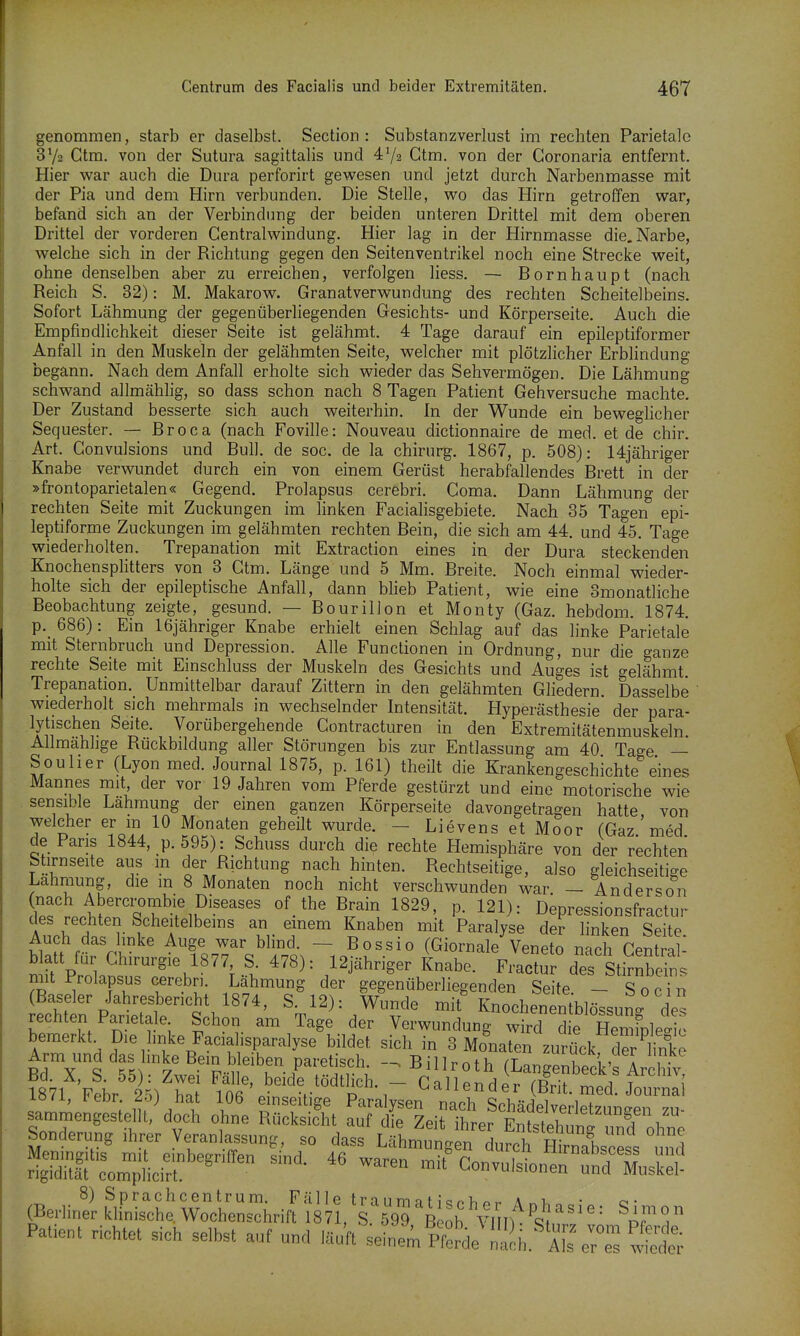 genommen, starb er daselbst. Section : Substanzverlust im rechten Parietale Gtra. von der Sutura sagittalis und Ctm. von der Goronaria entfernt. Hier war auch die Dura perforirt gewesen und jetzt durch Narbenmasse mit der Pia und dem Hirn verbunden. Die Stelle, wo das Hirn getroffen war, befand sich an der Verbindung der beiden unteren Drittel mit dem oberen Drittel der vorderen Gentraiwindung. Hier lag in der Hirnmasse die. Narbe, welche sich in der Richtung gegen den Seitenventrikel noch eine Strecke weit, ohne denselben aber zu erreichen, verfolgen Hess. — Bornhaupt (nach Reich S. 32): M. Makarow. Granatverwundung des rechten Scheitelbeins. Sofort Lähmung der gegenüberliegenden Gesichts- und Körperseite. Auch die Empfindlichkeit dieser Seite ist gelähmt. 4 Tage darauf ein epileptiformer Anfall in den Muskeln der gelähmten Seite, welcher mit plötzlicher Erblindung begann. Nach dem Anfall erholte sich wieder das Sehvermögen. Die Lähmung schwand allmählig, so dass schon nach 8 Tagen Patient Gehversuche machte. Der Zustand besserte sich auch weiterhin. In der Wunde ein beweglicher Sequester. — Broca (nach Foville: Nouveau dictionnaire de med. et de chir. Art. Gonvulsions und Bull, de soc. de la chirurg. 1867, p. 508): 14jähriger Knabe verwundet durch ein von einem Gerüst herabfallendes Brett in der »frontoparietalen« Gegend. Prolapsus cerebri. Coma. Dann Lähmung der rechten Seite mit Zuckungen im linken Facialisgebiete. Nach 85 Tagen epi- leptiforme Zuckungen im gelähmten rechten Bein, die sich am 44. und 45. Tage wiederholten. Trepanation mit Extraction eines in der Dura steckenden Knochensplitters von 3 Gtm. Länge und 5 Mm. Breite. Noch einmal wieder- holte sich der epileptische Anfall, dann Wieb Patient, wie eine Smonatliche Beobachtung zeigte, gesund. — Bourillon et Monty (Gaz. hebdom. 1874. p._ 686): Ein 16jähriger Knabe erhielt einen Schlag auf das linke Parietale mit Sternbruch und Depression. Alle Functionen in Ordnung, nur die ganze rechte Seite mit Einschluss der Muskeln des G-esichts und Auges ist gelähmt. Trepanation. Unmittelbar darauf Zittern in den gelähmten Gliedern. Dasselbe wiederholt sich mehrmals in wechselnder Intensität. Hyperästhesie der para- lytischen Seite. Vorübergehende Contracturen in den Extremitätenmuskeln Allmählige Rückbildung aller Störungen bis zur Entlassung am 40 Tage — Souher (Lyon med. Journal 1875, p. 161) theilt die Krankengeschichte eines Mannes mit, der vor 19 Jahren vom Pferde gestürzt und eine motorische wie sensible Lahmung der einen ganzen Körperseite davongetragen hatte von welcher er m 10 Monaten geheilt wurde. - Lievens et Moor (Gaz ' med de Paris 1844, p.595): Schuss durch die rechte Hemisphäre von der rechten Stirnseite aus m der Richtung nach hinten. Rechtseitige, also gleichseitige Lähmung, die m 8 Monaten noch nicht verschwunden war. - Anderson l^L^'^T^-f 1?^''''' ^r^^^^ P- 121): Depressionsfractur des rechten Scheitelbems an einem Knaben mit Paralyse der linken Seite Auch das hnke Auge war blind. — Bossio (Giornale Veneto nach Gentrql- blatt für Chirurgie 1877 S 478): 12jähriger Knabe. fIZ ä:s li?rXtL mit Prolapsus cerebn. Lähmung der gegenüberliegenden Seite. - So ein (Baseler Jahresbericht 1874, S. 12): V^unde mit KnochenentblössuL de rechten Parietale Schon am Tage der Verwundung wird d e Tmfplelic bemerkt. Die hnke Facialisparalyse bildet sich in 3 Monaten zurück der hnke Arm und Billroth (L^geÄ'flr iv 1871 Febr 25) ha ^or '. r^^^^P^-T Gallender (Brit. med. Journa lö/i, t<ebr 2o) hat 106 einseitige Paralysen nach Schädelverletzuneen 7u- sammengestellt, doch ohne Rücksicht auf die Zeit ihrer Entstehung 3 ohne Sonderung ihrer Veranlassung, so dass Lähmungen durch Wbscess und ^iZij;^''''''''' ™ -i'convulsion^^Äskel! (Berlii^ S W^rhril^f^^rs:^^^^:?^^l^I^^^;-^- Patient richtet sich selbst auf und läuft seinemÄ 2h.'aI^ e^es