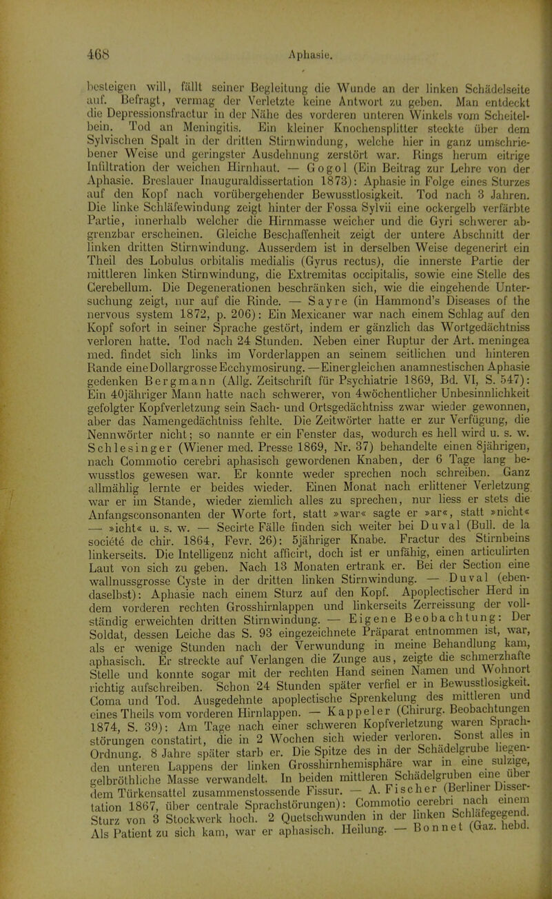 l)csleigen will, fällt seiner Begleitung die Wunde an der linken Schädelseite auf. Befragt, vermag der Verletzte keine Antwort zu geben. Man entdeckt die Depressionsfractur in der Nähe des vorderen unteren Winkels vom Scheitel- bein. Tod an Meningitis. Ein kleiner Knochensplitter steckte über dem Sylvischen Spalt in der dritten Stirnwindung, welche hier in ganz umschrie- bener Weise und geringster Ausdehnung zerstört war. Rings herum eitrige Infiltration der weichen Hirnhaut. — Gogol (Ein Beitrag zur Lehre von der Aphasie. Brcslauer Inauguraldissertation 1873): Aphasie in Folge eines Sturzes auf den Kopf nach vorübergehender Bewusstlosigkeit. Tod nach 3 Jahren. Die linke Schläfewindung zeigt hinter der Fossa Sylvii eine ockergelb verfärbte Partie, innerhalb welcher die Hirnmasse weicher und die Gyri schwerer ab- grenzbar erscheinen. Gleiche Beschaffenheit zeigt der untere Abschnitt der linken dritten Stirnwindung. Ausserdem ist in derselben Weise degenerirt ein Theil des Lobulus orbitalis niedialis (Gyrus rectus), die innerste Partie der mittleren linken Stirnwindung, die Extremitas occipitalis, sowie eine Stelle des Gerebeilum. Die Degenerationen beschränken sich, wie die eingehende Unter- suchung zeigt, nur auf die Rinde. — Sayre (in Hammond's Diseases of the nervous System 1872, p. 206): Ein Mexicaner war nach einem Schlag auf den Kopf sofort in seiner Sprache gestört, indem er gänzlich das Wortgedächtniss verloren hatte. Tod nach 24 Stunden. Neben einer Ruptur der Art. meningea med. findet sich links im Vorderlappen an seinem seitlichen und hinteren Rande eine Dollargrosse Ecchymosirung. —Einer gleichen anamnestischen Aphasie gedenken Bergmann (Allg. Zeitschrift für Psychiatrie 1869, Bd. VI, S. 547): Ein 40jähriger Mann hatte nach schwerer, von 4wöchentlicher Unbesinnlichkeit gefolgter Kopfverletzung sein Sach- und Ortsgedächtniss zwar wieder gewonnen, aber das Namengedächtniss fehlte. Die Zeitwörter hatte er zur Verfügung, die Nennwörter nicht; so nannte er ein Fenster das, wodurch es hell wird u. s. w. Schlesinger (Wiener med. Presse 1869, Nr. 37) behandelte einen 8jährigen, nach Gommotio cerebri aphasisch gewordenen Knaben, der 6 Tage lang be- wusstlos gewesen war. Er konnte weder sprechen noch schreiben. Ganz allmähhg lernte er beides wieder. Einen Monat nach erlittener Verletzung war er im Stande, wieder ziemlich alles zu sprechen, nur liess er stets die Anfangsconsonanten der Worte fort, statt »war« sagte er »ar«, statt »nicht« — »icht« u. s. w. — Secirte Fälle finden sich weiter bei Duval (Bull, de la societe de chir. 1864, Fevr. 26): öjähriger Knabe. Fractur des Stirnbeins linkerseits. Die IntelHgenz nicht afficirt, doch ist er unfähig, einen articulirten Laut von sich zu geben. Nach 13 Monaten ertrank er. Bei der Section eme wallnussgrosse Cyste in der dritten linken Stirn windung. — Duval (eben- daselbst): Aphasie nach einem Sturz auf den Kopf. Apoplectischer Herd m dem vorderen rechten Grosshirnlappen und linkerseits Zerreissung der voll- ständig erweichten dritten Stirn windung. — Eigene Beobachtung: Der Soldat, dessen Leiche das S. 93 eingezeichnete Präparat entnommen ist, war, als er wenige Stunden nach der Verwundung in meine Behandlung kam, aphasisch. Er streckte auf Verlangen die Zunge aus, zeigte die schmerzhafte Stelle und konnte sogar mit der rechten Hand seinen Namen und Wohnort richtig aufschreiben. Schon 24 Stunden später verfiel er in Bewusstlosigkeit. Görna und Tod. Ausgedehnte apoplectische Sprenkelung des mittleren und einesTheils vom vorderen Hirnlappen. - Kappeler (Ghirurg. Beobachtungen 1874, S. 39): Am Tage nach einer schweren Kopfverletzung waren bpracli- störungen constatirt, die in 2 Wochen sich wieder verloren. Sonst alles in Ordnung. 8 Jahre später starb er. Die Spitze des in der Schädelgrube hegen- den unteren Lappens der linken Grosshirnhemisphäre war in eine sulzige, gelbrölhliche Masse verwandelt. In beiden mittleren Schädelgruben eine über dem Türkensattel zusammenstossende Fissur. - A. Fischer (Berhner Disser- tation 1867, über centrale Sprachstörungen): Commotio cerebri nach einem Sturz von 3 Stockwerk hoch. 2 Quetschwunden in der linken Schlafegegend. Als Patient zu sich kam, war er aphasisch. Heilung. — Bonnet (Uaz. nena.