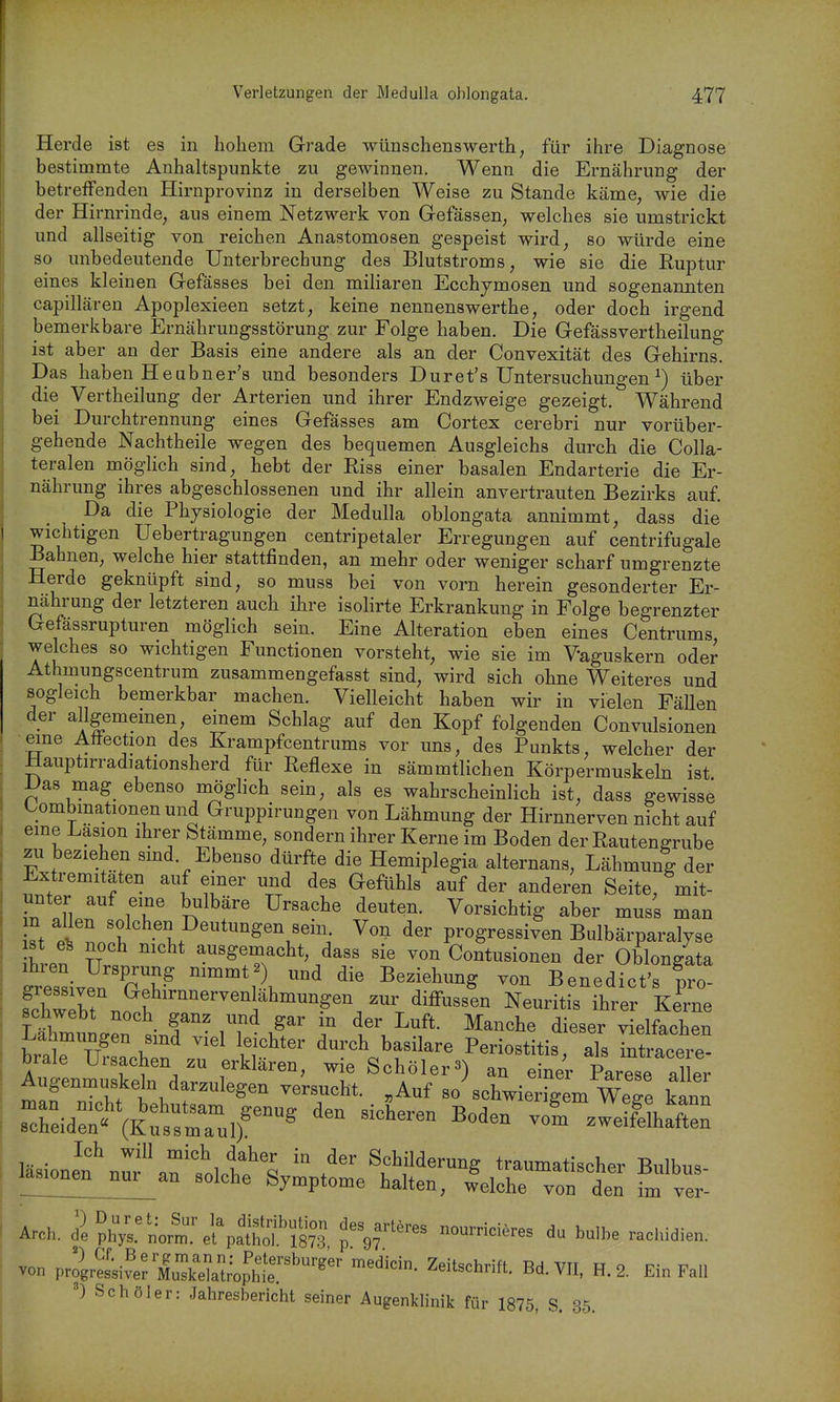 Herde ist es in hohem Grade wünschenswerth, für ihre Diagnose bestimmte Anhaltspunkte zu gewinnen. Wenn die Ernährung der betreffenden Hirnprovinz in derselben Weise zu Stande käme, wie die der Hirnrinde, aus einem Netzwerk von Gefässen, welches sie umstrickt und allseitig von reichen Anastomosen gespeist wird, so würde eine so unbedeutende Unterbrechung des Blutstroms, wie sie die Ruptur eines kleinen Gefässes bei den miliaren Ecchjmosen und sogenannten capillären Apoplexieen setzt, keine nennenswerthe, oder doch irgend bemerkbare Ernährungsstörung zur Folge haben. Die Gefässvertheilung ist aber au der Basis eine andere als an der Convexität des Gehirns. Das haben Heabner's und besonders Dur et's Untersuchungen ^) über die Vertheilung der Arterien und ihrer Endzweige gezeigt. Während bei Durchtrennung eines Gefässes am Cortex cerebri nur vorüber- gehende Nachtheile wegen des bequemen Ausgleichs durch die Colla- teralen möglich sind, hebt der Riss einer basalen Endarterie die Er- nährung ihres abgeschlossenen und ihr allein anvertrauten Bezirks auf. Da die Physiologie der Medulla oblongata annimmt, dass die wichtigen Uebertragungen centripetaler Erregungen auf centrifugale Bahnen, welche hier stattfinden, an mehr oder weniger scharf umgrenzte Herde geknüpft sind, so muss bei von vorn herein gesonderter Er- nährung der letzteren auch ihre isolirte Erkrankung in Folge begrenzter Gefässrupturen möglich sein. Eine Alteration eben eines Centrums welches so wichtigen Functionen vorsteht, wie sie im Vaguskern oder Athmungscentrum zusammengefasst sind, wird sich ohne Weiteres und sogleich bemerkbar machen. Vielleicht haben wir in vielen Fällen der allgememen einem Schlag auf den Kopf folgenden Convulsionen eine Aöection des Krampfcentrums vor uns, des Punkts, welcher der Hauptirradiationsherd für Reflexe in sämmtlichen Körpermuskeln ist iJas mag ebenso möglich sein, als es wahrscheinlich ist, dass gewisse Combmationen und Gruppirungen von Lähmung der Hirnnerven nicht auf eme Lasion ihrer Stämme, sondern ihrer Kerne im Boden der Rautengrube zu beziehen smd. Ebenso dürfte die Hemiplegia alternans, Lähmung der Extremitäten auf einer und des Gefühls auf der anderen Seite, mit- unter auf eine bulbäre Ursache deuten. Vorsichtig aber muss man n allen solchen Deutungen sein Von der progressiven Bulbärparalyse ist e^ noch nicht ausgemacht, dass sie von Contusionen der Oblon/ata STssiv^nTh-^ ™' ^^^^^^^^^^ ™ Benedlct's ?3ro fchwXt nnl il^rer Kerne schwebt noch ganz und gar in der Luft. Manche dieser vielfachen Lahmungen sind viel leichter durch basilare Periostitis, als irtracere^ brale Ursachen zu erklären, wie Schöler3) an einer Parese aU^^^^ Augenmuskdn darzulegen versucht. „Auf so schwierigem WeTe kann man nicht behutsam genuff den sicLrPn Rnrlnr, ^^^ vvege Kann scheiden« (Kussmaul) ^^ zweifelhaften läsionen\uf aftlct^'^  Schilderung traumatischer Bulbus- lasionen nur an solche Symptome halten, welche von den im ver- Arch. dl pli;;'Lt%l%atd'587? ^ulbe rachidien. von vZ^JeViu^^^^^^^ Zeitschrift. Bd. VII, H. 2. Ein Fall Schöler: Jahresbericht seiner Augenklinik für 1875, S. 35.