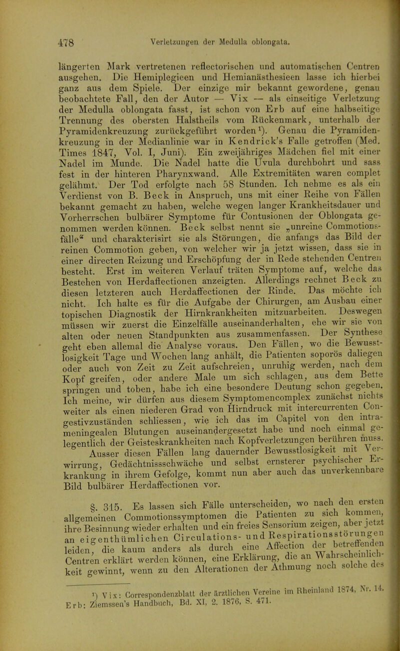 längerten Mark vertretenen reflectorischen und automatischen Centren ausgehen. Die Hemiplegieen und Hemianästhesieen lasse ich hierbei ganz aus dem Spiele. Der einzige mir bekannt gewordene, genau beobachtete Fall, den der Autor — Vix — als einseitige Verletzung der Medulla oblongata fasst, ist schon von Erb auf eine halbseitige Trennung des obersten Halstheils vom Rückenmark, unterhalb der Pyramidenkreuzung zurückgeführt worden^). Genau die Pyramiden- kreuzung in der Medianlinie war in Kendrick's Falle getroffen (Med. Times 1847, Vol. I, Juni). Ein zweijähriges Mädchen fiel mit einer Nadel im Munde. Die Nadel hatte die Uvula durchbohrt und sass fest in der hinteren Pharynxwand. Alle Extremitäten waren complet gelähmt. Der Tod erfolgte nach 58 Stunden. Ich nehme es als ein Verdienst von B. Beck in Anspruch, uns mit einer Reihe von Fällen bekannt gemacht zu haben, welche wegen langer Krankheitsdauer und Vorherrschen bulbärer Symptome für Contusionen der Oblongata ge- nommen werden können. Beck selbst nennt sie „unreine CommotionR- fälle und charakterisirt sie als Störungen, die anfangs das Bild der reinen Commotion geben, von welcher wir ja jetzt wissen, dass sie in einer directen Reizung und Erschöpfung der in Rede stehenden Centreii besteht. Erst im weiteren Verlauf träten Symptome auf, welche das Bestehen von Herdafiectionen anzeigten. Allerdings rechnet Beck zu diesen letzteren auch Herdaffectionen der Rinde. Das möchte ich nicht. Ich halte es für die Aufgabe der Chirurgen, am Ausbau einer topischen Diagnostik der Hirnkrankheiten mitzuarbeiten. Deswegen müssen wir zuerst die Einzelfälle auseinanderhalten, ehe wir sie von alten oder neuen Standpunkten aus zusammenfassen. Der Synthese geht eben allemal die Analyse voraus. Den Fällen, wo die Bewusst- losigkeit Tage und Wochen lang anhält, die Patienten soporös daliegen oder auch von Zeit zu Zeit aufschreien, unruhig werden, nach dem Kopf greifen, oder andere Male um sich schlagen, aus dem Bette springen und toben, habe ich eine besondere Deutung schon gegeben. Ich meine, wir dürfen aus diesem Symptomencomplex zunächst nichts weiter als einen niederen Grad von Hirndruck mit intercurrenten Con- gestivzuständen schliessen, wie ich das im Capitel von den mtra- meningealen Blutungen auseinandergesetzt habe und noch einmal ge- legentlich der Geisteskrankheiten nach Kopfverletzungen berühren muss. Ausser diesen Fällen lang dauernder Bewusstlosigkeit mit Ver- wirrung, Gedächtnissschwäche und selbst ernsterer psychischer J^.r- krankung in ihrem Gefolge, kommt nun aber auch das unverkennbare Bild bulbärer Herdaff'ectionen vor. 8. 315. Es lassen sich Fälle unterscheiden, wo nach den ersten allgemeinen Commotionssymptomen die Patienten zu sich kommen ihre Besinnung wieder erhalten und ein freies Sensorium zeigen, aber jetzt an eigenthümlichen Circulations- ^^^^ Respirationsstorung^^^ leiden; die kaum anders als durch eine Affection der betreffend n Centren erklärt werden können, eine Erklärung die an Wahrschemlich- keit gewinnt, wenn zu den Alterationen der Athmung noch solche de. ' n Vix - Correspondenzblall der ärztlichen Vereine im Rheinland 1874, Nr. 14. Erb: Ziemssen's Handbuch, Bd. XI, 2. 1876, S. 471.