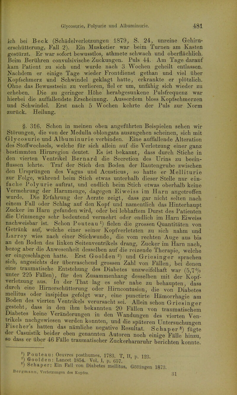 ich bei Beck (Schädelverletziingen 1879, S. 24, unreine Gehirn- erschütterung, Fall 2). Ein Musketier war beim Turnen am Kasten gestürzt. Er war sofort bewusstlos, athmete schwach und oberflächlich. Beim Berühren convulsivische Zuckungen, Puls 44. Am Tage darauf kam Patient zu sich und wurde nach 3 Wochen geheilt entlassen. Nachdem er einige Tage wieder Frontdienst gethan und viel über Kopfschmerz und Schwindel geklagt hatte, erkrankte er plötzlich. Ohne das ßewusstsein zu verlieren, fiel er um, unfähig sich wieder zu erheben. Die zu geringer Höhe herabgesunkene Pulsfrequenz war hierbei die auffallendste Erscheinung. Ausserdem bloss Kopfschmerzen und Schwindel. Erst nach 5 Wochen kehrte der Puls zur Norm zurück, Heilung. §. 316. Schon in meinen oben angeführten Beispielen sehen wir Störungen, die von der Medulla oblongata auszugehen scheinen, sich mit Glycosurie und Albuminurie verbinden. Eine auffallende Alteration des Stoffwechsels, welche für sich allein auf die Verletzung einer ganz bestimmten Hirnregion deutet. Es ist bekannt, dass durch Stiche in den vierten Ventrikel Bernard die Secretion des Urins zu beein- flussen lehrte. Traf der Stich den Boden der Rautengrube zwischen l den Ursprüngen des Vagus und Acusticus, so hatte er Melliturie I zur Folge, während beim Stich etwas unterhalb dieser Stelle nur ein- ■ fache Polyurie auftrat, und endlich beim Stich etwas oberhalb keine Vermehrung der Harnmenge, dagegen Eiweiss im Harn angetroffen wurde. Die Erfahrung der Aerzte zeigt, dass gar nicht selten nach einem Fall oder Schlag auf den Kopf und namentlich das Hinterhaupt Zucker im Harn gefunden wird, oder bei lebhaftem Durst des Patienten die Urinmenge sehr bedeutend vermehrt oder endlich im Harn Eiweiss nachweisbar ist. Schon Pouteau^) fielen die grossen Quantitäten von Getränk auf, welche einer seiner Kopfverletzten zu sich nahm und Larrey wies nach einer Stichwunde, die vom rechten Auge aus bis an den Boden des linken Seitenventrikels drang, Zucker im Harn nach bezog aber die Anwesenheit desselben auf die reizende Therapie, welche er eingeschlagen hatte. Erst Goolden 2) und Griesinger sprachen sich, angesichts der überraschend grossen Zahl von Fällen, bei denen eine traumatische Entstehung des Diabetes unzweifelhaft war (5,7> unter 225 Fällen), für den Zusammenhang desselben mit der Kopf- verletzung aus. In der That lag es sehr nahe zu behaupten, dass durch eme Hirnerschütterung oder Hirncontusion, die von Diabetes mellitus oder insipidus gefolgt war, eine punctirte Hämorrhagie am Boden des vierten Ventrikels verursacht sei. Allein schon Griesinger gesteht, dass in den ihm bekannten 20 Fällen von traumatischem Diabetes keine Veränderungen in den Wandungen des vierten Ven- trikels nachgewiesen werden konnten, und die späteren Untersuchungen Mischers hatten das nämliche negative Resultat. Schaper^) fügte der Casuistik beider eben genannten Autoren noch einige Fälle hinzu 80 dass er über 46 Fälle traumatischer Zuckerharnruhr berichten konnte! 0 Pouteau: Oeuvres posthumes. 178-3 T II n 12S 0 Goolden: Lancet 1854. Vol. I, p. 6.57.* Schaper: Ein Fall von Diabetes mellitus. Göttingen 1873. Bergmann, Vorlctzungen des Kopfes. 3I