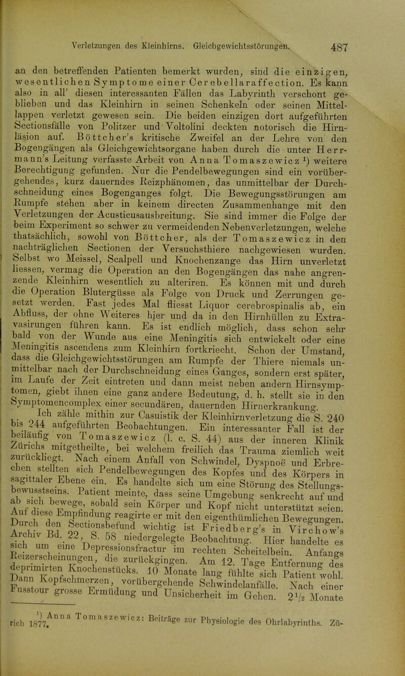 Verletzungen des Kleinhirns. Gleichgewichtsstörungen. 4g7 an den betreffenden Patienten benaerkt wurden, sind die einzigen, wesentlichen Symptome einer Cerebellaraffection. Es kann also in all' diesen interessanten Fällen das Labyrinth verschont ge- blieben und das Kleinhirn in seinen Schenkeln oder seinen Mittel- lappen verletzt gewesen sein. Die beiden einzigen dort aufgeführten Sectionsfälle von Politzer und Voltolini deckten notorisch die Hirn- läsion auf Böttcher's kritische Zweifel an der Lehre von den Bogengängen als Gleichgewichtsorgane haben durch die unter Herr- mann's Leitung verfasste Arbeit von Anna Tomaszewicz^) weitere Berechtigung gefunden. Nur die Pendelbewegungen sind ein vorüber- gehendes, kurz dauerndes Reizphänomen, das unmittelbar der Durch- schneidung eines Bogenganges folgt. Die Bewegungsstörungen am Eumpfe stehen aber in keinem directen Zusammenhange mit den Verletzungen der Acusticusausbreitung. Sie sind immer die Folge der beim Experiment so schwer zu vermeidenden Nebenverletzungen, welche thatsächlich, sowohl von Böttcher, als der Tomaszewicz in den nachträglichen Sectionen der Versuchsthiere nachgewiesen wurden. Selbst wo Meissel, Scalpell und Knochenzange das Hirn unverletzt Hessen, vermag die Operation an den Bogengängen das nahe angren- zende Kleinhirn wesentlich zu alteriren. Es können mit und durch die Operation Blutergüsse als Folge von Druck und Zerrungen ge- setzt werden. Fast jedes Mal fliesst Liquor cerebrospinalis ab, ein Abfluss, der ohne Weiteres hier und da in den Hirnhüllen zu Extra- vasirungen führen kann. Es ist endlich mögHch, dass schon sehr bald von der Wunde aus eine Meningitis sich entwickelt oder eine Meningitis ascendens zum Kleinhirn fortkriecht. Schon der Umstand 4ass die Gleichgewichtsstörungen am Rumpfe der Thiere niemals un- mittelbar nach der Durchschneidung eines Ganges, sondern erst später, im Laufe der Zeit eintreten und dann meist neben andern Hirnsymp- tomen, giebt ihnen eine ganz andere Bedeutung, d. h. stellt sie in den feymptomencomplex einer secundären, dauernden Hirnerkrankung Ich zähle mithin zur Casuistik der Kleinhirnverletzung die S 240 bis 244 aufgeführten Beobachtungen. Ein interessanter Fall ist der beiläufig von Tomaszewicz (1. c. S. 44) aus der inneren Klinik Zürichs mitgethei te, bei welchem freilich das Trauma ziemlich weit / if. ^^^^ ^'^^ Schwindel, Dyspnoe und Erbre- chen stellten sich Pendelbewegungen des Kopfes und des Körpers in sagittaler Ebene ein. Es handelte sich um eine Störung des Stellungs- abToh Tr- P^*^^^^?^«i^t%dass seine Umgebung senkrecht auf und Auf dt,. r^'^^ '''^ ^^°^'P^^ ^^^^ K^P^ ^i^^t unterstützt seien. DuLh dp^^T r ? 'f^Sfteer mit den eigenthümlichen Bewegungen. Archiv Bd wichtig ist Friedberg's in VirlhoW's ih um eine Dp . niedergelegte Beobachtung. Hier handelte es RpL V. I^epressionsfractur im rechten Scheitelbein. Anfangs Reizerschemungen die zurückgingen. Am 12. Tage EntfeimunTZ deprimirten Knochenstücks. 10 Monate lang fühlte^sicrPa ien^iohT Fi^ltsr^^ Sch^indelanfälle. S Tner ^sstour grosse Ermüdung und Unsicherheit im Gehen. 2^2 Monate rieh 1877^^ Tomaszewicz: Beiträge zur Physiologie des Ohrlabyrinths. Zü-