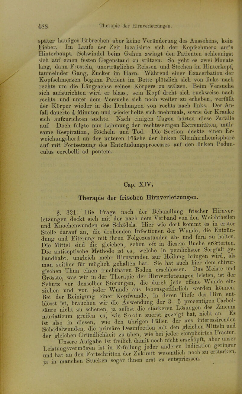 später häufiges Erbrechen aber keine Veränderung des Aussehens, kein Fieber. Im Laufe der Zeit localisirte sich der Kopfschmerz aufs Hinterhaupt. Schwindel beim Gehen zwingt den Patienten schleunigst sich auf einen festen Gegenstand zu stützen. So geht es zwei Monate lang, dann Frösteln, unerträgliches Reissen und Stechen im Hinterkopf, taumelnder Gang, Zucker im Harn. Während einer Exacerbation der Kopfschmerzen begann Patient im Bette plötzlich sich von links nach rechts um die Längsachse seines Körpers zu wälzen. Beim Versuche sich aufzurichten wird er blass, sein Kopf dreht sich ruckweise nach rechts und unter dem Versuche sich noch weiter zu erheben, verfällt der Körper wieder in die Drehungen von rechts nach links. Der An- fall dauerte 4 Minuten und wiederholte sich mehrmals, sowie der Kranke sich aufzurichten suchte. Nach einigen Tagen hörten diese Zufälle auf. Doch folgte nun Lähmung der rechtsseitigen Extremitäten, müh- same Respiration, Röcheln und Tod. Die Section deckte einen Er- weichungsherd an der unteren Fläche der linken Kleinhirnhemisphäre auf mit Fortsetzung des Entzündungsprocesses auf den linken Peduu- culus cerebelli ad pontem. Cap. XIV. Therapie der frischen Hirnverletzungen. §. 321. ' Die Frage nach der Behandlung frischer Hirnver- letzungen deckt sich mit der nach dem Verband von den Weichtheilen und Knochenwunden des Schädels. Hier wie dort kommt es in erster Stelle darauf an, die drohenden Infectionen der Wunde, die Entzün- dung und Eiterung mit ihren Folgezuständen ab- und fern zu halten. Die Mittel sind die gleichen, schon oft in diesem Buche erörterten. Die antiseptische Methode ist es, welche in peinlichster Sorgfalt ge- handhabt, ungleich mehr Hirnwunden zur Heilung bringen wird, als man seither für möghch gehalten hat. Sie hat auch hier dem chn-ur- gischen Thun einen fruchtbaren Boden erschlossen. Das Meiste und Grösste, was wir in der Therapie der Hirnverletzungen leisten, ist der Schutz vor denselben Störungen, die durch jede offene Wunde ein- ziehen und von jeder Wunde aus lebensgefährHch werden können. Bei der Reinigung einer Kopfwunde, in deren Tiefe das Hirn ent- blösst ist, brauchen wir die Anwendung der 3—5 procentigen Carbol- säure nicht zu scheuen, ja selbst die stärkeren Lösungen des Zinciim muriaticum greifen es, wie So ein zuerst gezeigt hat, nicht an. ist also in diesen, wie den übrigen Fällen der uns interessirenden Schädelwunden, die primäre Desinfection mit den gleichen Mitteln und der bleichen Gründlichkeit zu üben, wie bei jeder complicirten i^ ractur. Unsere Aufgabe ist freihch damit noch nicht erschöpft, aber unser Leistungsvermögen ist in Erfüllung jeder anderen Indication geringer und hat an den Fortschritten der Zukunft wesentlich noch zu erstarken, ja in manchen Stücken sogar ihnen erst zu entspriessen.