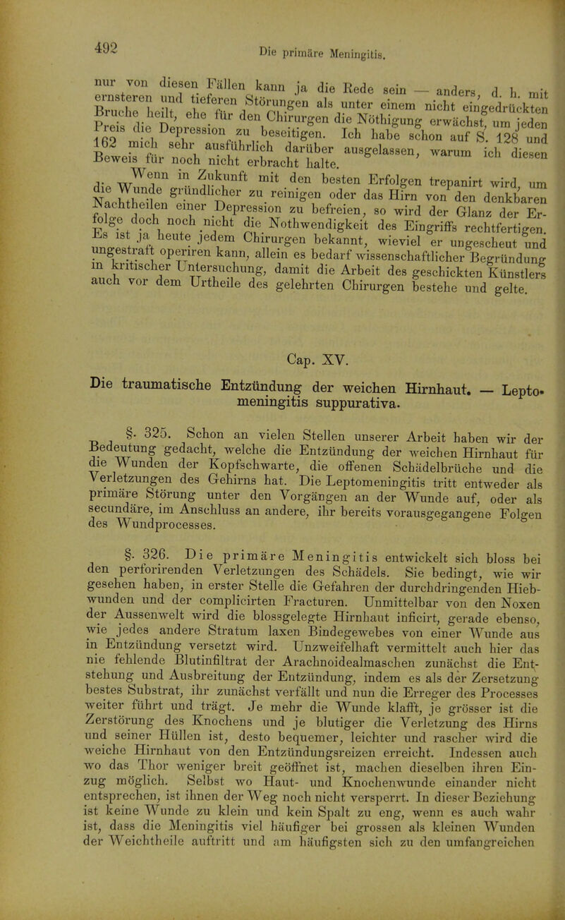 Die primäre Meningitis. nur von diesen Fällen kann ja die Rede sein - anders d h nn> BrXl -If nicht ebgedrick^ln Pre die De^ ' ^'\^^'-^--Sen die Nöthigung erwächst^ un Preis die Depression zu beseitigen. Ich habe schon auf S 128 und 162 mich sehr ausführlich darüber ausgelassen, warum ch diesen Beweis für noch nicht erbracht halte. Wenn in Zukunft mit den besten Erfolgen trepanirt wird um die Wunde gründlicher zu reinigen oder das hL von^den dlnkbaren Nachthellen einer Depression zu befreien, so wird der Glanz der Er fo ge doch noch nicht die Nothwendigkeit des Eingriffs rechtfertigen. uno.pSf. •''^r ^^''^'Sen bekannt, wieviel er ungescheut und imgestraft operiren kann, allein es bedarf wissenschaftlicher Begründung m kritischer Untersuchung, damit die Arbeit des geschickten Künstlers auch vor dem Urtheile des gelehrten Chirurgen bestehe und gelte Cap. XV. Die traumatische Entzündung der weichen Hirnhaut. — Lepto- meningitis suppurativa. §. 325. Schon an vielen Stellen unserer Arbeit haben wir der Bedeutung gedacht, welche die Entzündung der weichen Hirnhaut für die Wunden der Kopfschwarte, die offenen Schädelbrüche und die Verletzungen des Gehirns hat. Die Leptomeningitis tritt entweder als primäre Störung unter den Vorgängen an der Wunde auf, oder als secundäre, im Anschluss an andere, ihr bereits vorausgegangene Folgen des Wundprocesses. §. 326. Die primäre Meningitis entwickelt sich bloss bei den perforirenden Verletzungen des Schädels. Sie bedingt, wie wir gesehen haben, in erster Stelle die Gefahren der durchdringenden Hieb- wunden und der complicirten Fracturen. Unmittelbar von den Noxen der Aussenwelt wird die blossgelegte Hirnhaut inficirt, gerade ebenso, wie jedes andere Stratum laxen Bindegewebes von einer Wunde aus in Entzündung versetzt wird. Unzweifelhaft vermittelt auch hier das nie fehlende Blutinfiltrat der Arachnoidealmaschen zunächst die Ent- stehung und Ausbreitung der Entzündung, indem es als der Zersetzung bestes Substrat, ihr zunächst verfällt und nun die Erreger des Processes weiter führt und trägt. Je mehr die Wunde klafft, je grösser ist die Zerstörung des Knochens und je blutiger die Verletzung des Hirns und seiner Hüllen ist, desto bequemer, leichter und rascher wird die weiche Hirnhaut von den Entzündungsreizen erreicht. Indessen auch wo das Thor weniger breit geöffnet ist, machen dieselben ihren Ein- zug möglich. Selbst wo Haut- und Knochenwunde einander nicht entsprechen, ist ihnen der Weg noch nicht versperrt. In dieser Beziehung ist keine Wunde zu klein und kein Spalt zu eng, wenn es auch wahr ist, dass die Meningitis viel häufiger bei grossen als kleinen Wunden der Weichtheile auftritt und am häufigsten sich zu den umfangreichen