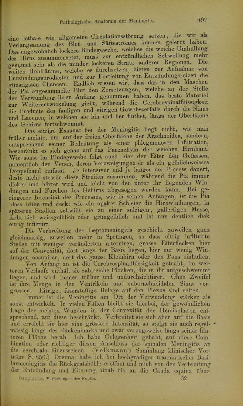 Pathologische Anatomie der Meningitis. eine lethale wie allgemeine Circulationsstörung setzen, die wir als Verlangsamung des Blut- und Säftestromes kennen gelernt haben. Das ungewöhnlich lockere Bindegewebe, welches die weiche Umhüllung des Hirns zusammensetzt, muss zur entzündlichen bchwellung mehr geeignet sein als die minder lockeren Strata anderer Regionen. Die weiten Hohlräume, welche es durchsetzen, bieten zur Aufnahme von Entzündungsproducten und zur Fortleitung von Entzündungsreizen die günstigsten Chancen. Endlich wissen wir, dass das m den Maschen der Pia angesammelte Blut den Zersetzungen, welche an der btelle der Verwundung ihren Anfang genommen haben, das beste Material zur Weiterentwickelung giebt, während die Cerebrospinalfliissigkeit die Producte des fauligen und eitrigen Gewebszerfalls durch die Sinus und Lacimen, in welchen sie hin und her fluthet, längs der Oberfläche des Gehirns fortschwemmt. Das eitrige Exsudat bei der Meningitis Hegt nicht, wie man früher meinte, nur auf der freien Oberfläche der Arachnoidea, sondern, entsprechend seiner Bedeutung als einer phlegmonösen Infiltration, beschränkt es sich genau auf das Parenchym der weichen Hirnhaut. Wie sonst im Bindegewebe folgt auch hier der Eiter den Gefässen, namentlich den Venen, deren Verzweigungen er als ein gelblichweisses Doppelband einfasst. Je intensiver und je länger der Process dauert, desto mehr stossen diese Streifen zusammen, während die Pia imnaer dicker und härter wird und leicht von den unter ihr liegenden Win- dungen und Furchen des Gehirns abgezogen werden kann. Bei ge- ringerer Intensität des Processes, wie in seinen Anfängen, ist die Pia bloss trübe und deckt wie ein opaker Schleier die Hirnwindungen., in späteren Stadien schwillt sie zu einer sulzigen, gallertigen Masse, färbt sich weissgelblich oder grüngelbhch und ist nun deuthch dick eitrig infiltrirt. Die Verbreitung der Leptomeningitis geschieht zuweilen ganz gleichmässig, zuweilen mehr in Sprüngen, so dass eitrig infiltrirte Stellen mit weniger veränderten alterniren, grosse Eiterflecken hier auf der Convexität, dort längs der Basis Hegen, hier nur wenig Win- dungen occupiren, dort das ganze Kleinhirn oder den Pons einhüllen. Von Anfang an ist die Cerebrospinalflüssigkeit getrübt, im wei- teren Verlaufe enthält sie zahlreiche Flocken, die in ihr aufgeschwemmt liegen, und wird immer trüber und undurchsichtiger. Ohne Zweifel ist ihre Menge in den Ventrikeln und subarachnoidalen Sinus ver- grössert. Eitrige, faserstoffige Belege auf den Plexus sind selten. Immer ist die Meningitis am Ort der Verwundung stärker als sonst entwickelt. In vielen Fällen bleibt sie hierbei, der gewöhnlichen Lage der meisten Wunden in der Convexität der Hemisphären ent- sprechend, auf diese beschränkt. Verbreitet sie sich aber auf die Basis und erreicht sie hier eine grössere Intensität, so steigt sie auch regel- mässig längs des Rückenmarks und zwar vorzugsweise längs seiner hin- teren Fläche herab. Ich habe Gelegenheit gehabt, auf diese Com- bination oder richtiger diesen Anschluss der spinalen Meningitis an die cerebrale hinzuweisen. (Volkmann's Sammlung klinischer Vor- träge S. 856.) Dreimal habe ich bei hochgradiger traumatischer Basi- larmeningitis die Rückgratshöhle eröfl'net und mich von der Verbreitung der Entzündung und Eiterung hinab bis an die Cauda equina über- Bergmann, Verletzungen des Kopfes. 32