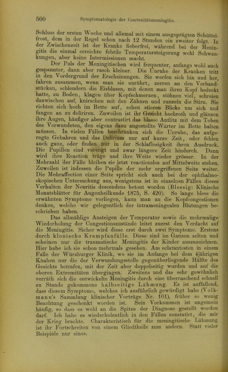 Symptomatologie der Convexitätsmeningitis. Schluss der ersten Woche und allemal mit einem ausgeprägten Schüttel- frost, dem in der Regel schon nach 12 Stunden ein zweiter folgt In der Zwischenzeit ist der Kranke fieberfrei, während bei der Menin- gitis die einmal erreichte febrile Temperatursteigerung wohl Schwan- kungen, aber keine Intermissionen macht. Der Puls der Meningitischen wird frequenter, anfangs wohl auch gespannter, dann aber rasch kleiner. Die Unruhe der Kranken tritt in den Vordergrund der Erscheinungen. Sie werfen sich hin und her, fahren zusammen, wenn man sie anrührt, zerren an den Verband- stücken, schleudern die Eisblasen, mit denen man ihren Kopf bedeckt hatte, zu Boden, klagen über Kopfschmerzen, stöhnen viel, schreien dazwischen auf, knirschen mit den Zähnen und runzeln die Stirn. Sie richten sich hoch im Bette auf, sehen stieren Blicks um sich und fangen an zu deliriren. Zuweilen ist ihr Gesicht hochroth und glänzen ihre Augen, häufiger aber contrastirt das blasse Antlitz mit dem Toben des Verwundeten, den eigens dazu angestellte Wärter im Bette halten müssen. In vielen Fällen beschränken sich die Unruhe, das aufge- regte Gebahren und das Delirium nur auf kurze Zeit, oder fehlen auch ganz, oder finden nur in der Schlaflosigkeit ihren Ausdruck. Die Pupillen sind verengt und zwar längere Zeit hindurch. Dann wird ihre Reaction träge und ihre Weite wieder grösser. In der Mehrzahl der Fälle bleiben sie jetzt reactionslos auf Mittelweite stehen. Zuweilen ist indessen die Pupille der mehr ergriflfenen Seite weiter. Die Mehraffection einer Seite spricht sich auch bei der ophthalmo- skopischen Untersuchung aus, wenigstens ist in einzelnen Fällen dieses Verhalten der Neuritis descendens betont worden (Blessig: Klinische Monatsblätter für Augenheilkunde 1875, S. 420). So lange bloss die erwähnten Symptome vorliegen, kann man an die Kopfcongestionen denken, welche wir gelegentlich der intrameningealen Blutungen be- schrieben haben. Das allmählige Ansteigen der Temperatur sowie die mehrmalige Wiederholung der Congestionszustände leitet zuerst den Verdacht auf die Meningitis. Sicher wird diese erst durch zwei Symptome. Erstens durch klonische Krampfanfälle. Diese sind im Ganzen selten und scheinen nur die traumatische Meningitis der Kinder auszuzeichnen. Hier habe ich sie schon mehrmals gesehen. Am eclatantesten in einem Falle der Würzburger Klinik, wo sie im Anfange bei dem 4jährigen Knaben nur die der Verwundungsstelle gegenüberliegende Hälfte des Gesichts betrafen, mit der Zeit aber doppelseitig wurden und auf die oberen Extremitäten übergingen. Zweitens und das sehr gewöhnlich verräth sich die entwickelte Meningitis durch eine überraschend schnell zu Stande gekommene halbseitige Lähmung. Es ist auffallend, dass diesem Symptome, welches ich ausführlich gewürdigt habe (Volk- mann's Sammlung klinischer Vorträge Nr. 101), früher so wenig Beachtung geschenkt worden ist. Sein Vorkommen ist ungemein häufig, so dass es wohl an die Spitze der Diagnose gestellt werden darf. Ich habe es wiederholentHch in den Fällen constatirt, die mir der Krieg brachte. Charakteristisch für die meningitische Lähmung ist ihr Fortschreiten von einem Gliedtheile zum andern. Statt vieler Beispiele nur eines.