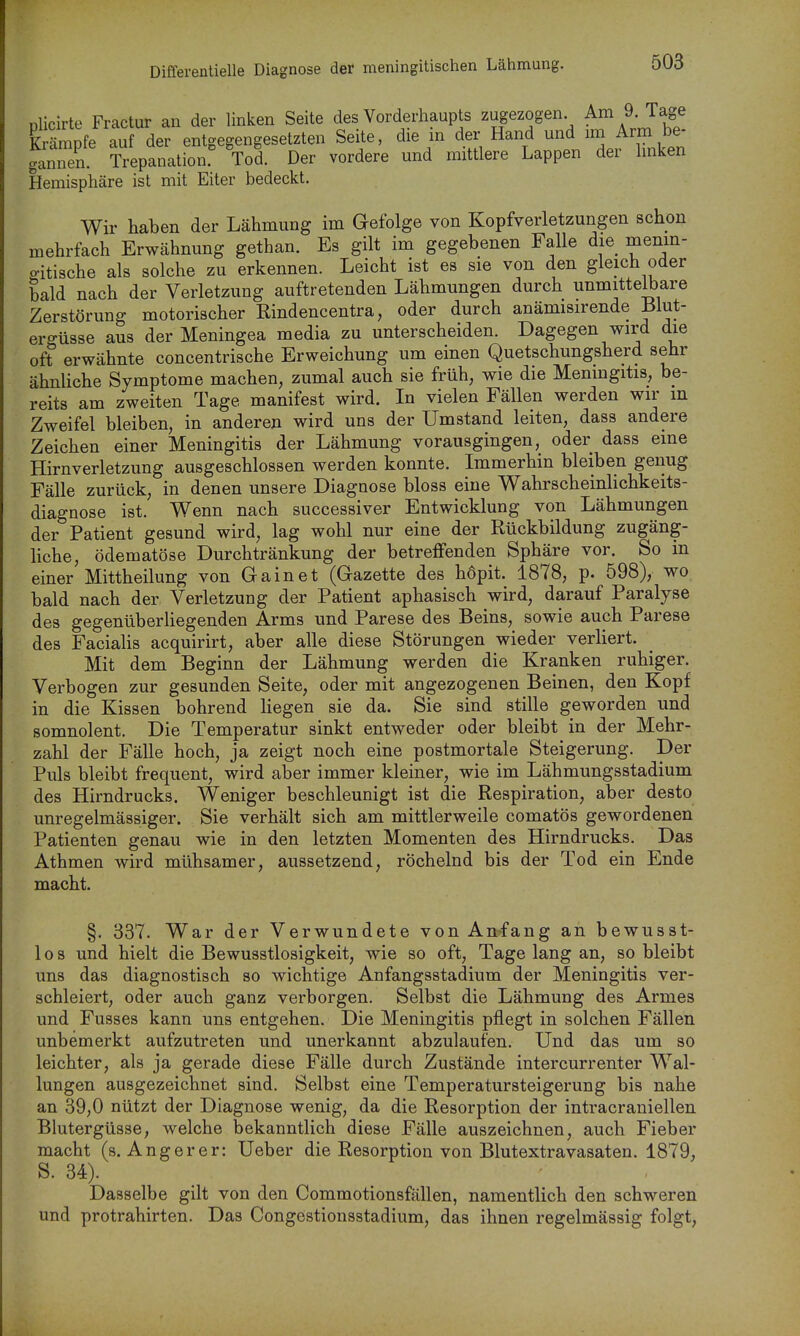 Differentielle Diagnose der meningitischen Lähmung. nlicirte Fractur an der linken Seite des Vorderliaupts zugezogen. Am 9. Tage Krämpfe auf der entgegengesetzten Seite, die in der Hand und im Arm be- ganiX Trepanation.' Tod. Der vordere und mittlere Lappen der Imken Hemisphäre ist mit Eiter bedeckt. Wir haben der Lähmung im Gefolge von Kopfverletzungen schon mehrfach Erwähnung gethan. Es gilt im gegebenen Falle die menm- p-itische als solche zu erkennen. Leicht ist es sie von den gleich oder bald nach der Verletzung auftretenden Lähmungen durch unmittelbare Zerstörung motorischer Rindencentra, oder durch anämisirende 131ut- ergüsse aus der Meningea media zu unterscheiden. Dagegen wird die oft erwähnte concentrische Erweichung um einen Quetschungsherd sehr ähnliche Symptome machen, zumal auch sie früh, wie die Meningitis, be- reits am zweiten Tage manifest wird. In vielen Fällen werden wir in Zweifel bleiben, in anderen wird uns der Umstand leiten, dass andere Zeichen einer Meningitis der Lähmung vorausgingen, oder dass eine Hirnverletzung ausgeschlossen werden konnte. Immerhin bleiben genug Fälle zurück, in denen unsere Diagnose bloss eine Wahrscheinlichkeits- diagnose ist. Wenn nach successiver Entwicklung von Lähmungen der Patient gesund wird, lag wohl nur eine der Rückbildung zugäng- liche, ödematöse Durchtränkung der betreffenden Sphäre vor. So in einer Mittheilung von Gainet (Gazette des höpit. 1878, p. 598), wo bald nach der Verletzung der Patient aphasisch wird, darauf Paralyse des gegenüberliegenden Arms und Parese des Beins, sowie auch Parese des FaciaHs acquirirt, aber alle diese Störungen wieder verliert. Mit dem Beginn der Lähmung werden die Kranken ruhiger. Verbogen zur gesunden Seite, oder mit angezogenen Beinen, den Kopf in die Kissen bohrend liegen sie da. Sie sind stille geworden und somnolent. Die Temperatur sinkt entweder oder bleibt in der Mehr- zahl der Fälle hoch, ja zeigt noch eine postmortale Steigerung. Der Puls bleibt frequent, wird aber immer kleiner, wie im Lähmungsstadium des Hirndrucks. Weniger beschleunigt ist die Respiration, aber desto unregelmässiger. Sie verhält sich am mittlerweile comatös gewordenen Patienten genau wie in den letzten Momenten des Hirndrucks. Das Athmen wird mühsamer, aussetzend, röchelnd bis der Tod ein Ende macht. §. 337. War der Verwundete von Anfang an bewusst- los und hielt die Bewusstlosigkeit, wie so oft, Tagelangan, so bleibt uns das diagnostisch so wichtige Anfangsstadium der Meningitis ver- schleiert, oder auch ganz verborgen. Selbst die Lähmung des Armes und Fusses kann uns entgehen. Die Meningitis pflegt in solchen Fällen unbemerkt aufzutreten und unerkannt abzulaufen. Und das um so leichter, als ja gerade diese Fälle durch Zustände intercurrenter Wal- lungen ausgezeichnet sind. Selbst eine Temperatursteigerung bis nahe an 39,0 nützt der Diagnose wenig, da die Resorption der intracraniellen Blutergüsse, welche bekanntlich diese Fälle auszeichnen, auch Fieber macht (s. Anger er: Ueber die Resorption von Blutextravasaten. 1879, S. 34). Dasselbe gilt von den Commotionsfällen, namentlich den schweren und protrahirten. Das Congestionsstadium, das ihnen regelmässig folgt.