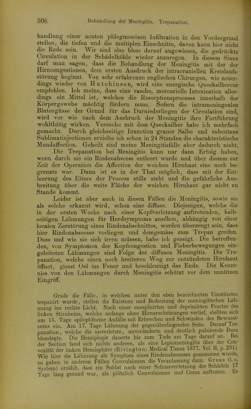 Ö06 Behandlung der Meningitis. Trepanation. Handlung einer acuten phlegmonösen Infiltration in den Vordergrund stellen, die tiefen und die multiplen Einschnitte, davon kann hier nicht die Rede sein. Wir sind also bloss darauf angewiesen, die gedrückte Circulation in der Schädelhöhle wieder anzuregen. In diesem »Sinne darf man sagen, dass die Behandlung der Meningitis mit der der Hirncongestionen, dem ersten Ausdruck der intracraniellen Kreislaufs- störung beginnt. Von sehr erfahrenen englischen Chirurgen, wie neuer- dings wieder von Hutchinson, wird eine energische Quecksilbercur empfohlen. Ich meine, dass eine rasche, mercurielle Intoxication aller- dings ein Mittel ist, welches die Resorptionsprocesse innerhalb der Körpergewebe mächtig fördern muss. Sofern die intrameningealen Blutergüsse der Grund für das Darniederliegen der Circulation sind, wird vor wie nach dem Ausbruch der Meningitis ihre Fortführung wohlthätig wirken. Versuche mit dem Quecksilber habe ich mehrfach gemacht. Durch gleichzeitige Inunction grauer Salbe und subcutane Sublimatinjectionen erzielte ich schon in 24 Stunden die charakteristische MundafFection. Geheilt sind meine Meningitisfälle aber dadurch nicht. Die Trepanation bei Meningitis kann nur dann Erfolg haben, wenn durch sie ein Rindenabscess entleert wurde und über diesem zur Zeit der Operation die Affection der weichen Hirnhaut eine noch be- grenzte war. Dann ist es in der That möglich, dass mit der Ent- leerung des Eiters der Process stille steht und die gefährliche Aus- breitung über die weite Fläche der weichen Hirnhaut gar nicht zu Stande kommt. Leider ist aber auch in diesen Fällen die Meningitis, sowie sie als solche erkannt wird, schon eine diffuse. Diejenigen, welche die in der ersten Woche nach einer Kopfverletzung auftretenden, halb- seitigen Lähmungen für Herdsymptome ansehen, abhängig von einer localen Zerstörung eines Rindenabschnittes, werden überzeugt sein, dass hier Rindenabscesse vorliegen und demgemäss zum Trepan greifen. Dass und wie sie sich irren müssen, habe ich gezeigt. Die betreffen- den, von Symptomen der Kopfcongestion und Fieberbewegungen ein- geleiteten Lähmungen sind Folge der diff'usen Meningitis. Die Tre- panation, welche einen noch breiteren Weg zur entzündeten Hirnhaut öffnet, giesst Oel ins Feuer und beschleunigt das Ende. Die Kennt- niss von den Lähmungen durch Meningitis schützt vor dem unnützen Eingriff. Grade die Fälle, in welchen unter den eben bezeichneten Umständen trepanirt wurde, stellen die Existenz und Bedeutung der meningitischen Läh- mung ins rechte Licht. Nach einer complicirten und deprimirten Fractur des linken Stirnbeins, welche anfangs ohne Hirnerscheinungen verlief, stellten sich am 15. Tage epileptiforme Anfälle mit Erbrechen und Schwinden des Bewusst- seins ein. Am 17. Tage Lähmung der gegenüberliegenden Seite. Darauf Tre- panation, welche die unverletzte, unveränderte und deutlich pulsirende Dura blosslegte. Die Hemiplegie dauerte bis zum Tode am Tage darauf an. Bei der Section fand sich nichts anderes, als eine Leptomeningitis über der Con- vexität der linken Hemisphäre (Rivington: Medical Times 1877. Vol. II, p. 231). Wie hier die Lähmung als Symptom eines Rindenabscesses genommen wurde, so gaben in anderen Fällen Gonvulsionen die Veranlassung dazu. Gross (I. e. System) erzählt, dass ein Soldat nach einer Schussverletzung des Schadeis 17 Tage lang gesund war, als plötzlich Gonvulsionen und Görna auftraten. Ls