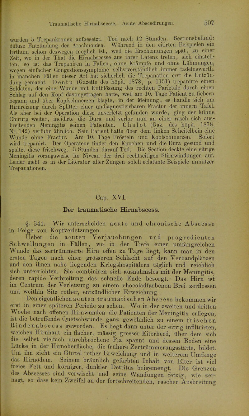wurden 5 Trepankronen aufgesetzt. Tod nach 12 Stunden. Sectionsbefund: diffuse Entzündung der Arachnoidea. Während in den citirten Beispielen ein Irrthum schon deswegen mögUch ist, weil die Erscheinungen spät, zu einer Zeit, wo in der That die Hirnabscesse aus ihrer Latenz treten, sich einstell- ten, so ist das Trepaniren in Fällen, ohne Krämpfe und ohne Lähmungen, wegen einfacher Gongestionssymptome selbstverständlich immer tadelnswerth. in manchen Fällen dieser Art hat sicherlich die Trepanation erst die Entzün- dung gemacht. Dentu (Gazette des hopit. 1878, p. 1131) trepanirte einen Soldaten, der eine Wunde mit Entblössung des rechten Parietale durch einen Schlag auf den Kopf davongetragen hatte, weil am 10. Tage Patient zu fiebern begann und über Kopfschmerzen klagte, in der Meinung, es handle sich um Hirnreizung durch Splitter einer undiagnosticirbaren Fractur der innern Tafel. Als aber bei der Operation diese unverletzt gefunden wurde, ging der kühne Ghirurg weiter, incidirte die Dura und verlor nun an einer rasch sich aus- breitenden Meningitis seinen Patienten. Ghalot (Gaz. des hopit. 1878, Nr. 142) verfuhr ähnlich. Sein Patient hatte über dem linken Scheitelbein eine Wunde ohne Fractur. Am 10. Tage Frösteln und Kopfschmerzen. Sofort wird trepanirt. Der Operateur findet den Knochen und die Dura gesund und spaltet diese frischweg. 3 Stunden darauf Tod. Die Section deckte eine eitrige Meningitis vorzugsweise im Niveau der drei rechtseitigen Stirnwindungen auf. Leider giebt es in der Literatur aller Zungen solch eclatante Beispiele unnützer Trepanationen. Cap. XVI. Der traumatische Hirnabscess. §. 341. Wir unterscheiden acute und chronische Abscesse in Folge von Kopfverletzungen. Ueber die acuten Verjauchungen und progredienten Schwellungen in Fällen, wo in der Tiefe einer umfangreichen Wunde das zertrümmerte Hirn offen zu Tage liegt, kann man in den ersten Tagen nach einer grösseren Schlacht auf den Verbandplätzen und den ihnen nahe liegenden Kriegshospitälern täglich und reichlich sich unterrichten. Sie combiniren sich ausnahmslos mit der Meningitis, deren rapide Verbreitung das schnelle Ende besorgt. Das Hirn ist im Centrum der Verletzung zu einem chocoladfarbenen Brei zerflossen und weithin Sitz rother, entzündlicher Erweichung. Den eigentlichen acuten traumatischen Abscess bekommen wir erst in einer späteren Periode zu sehen. Wo in der zweiten und dritten Woche nach offenen Hirnwunden die Patienten der Meningitis erliegen, ist die betreffende Quetschwunde ganz gewöhnlich zu einem frischen Rindenabscess geworden. Es liegt dann unter der eitrig infiltrirten, weichen Hirnhaut ein flacher, mässig grosser Eiterherd, über dem sich die selbst vielfach durchbrochene Pia spannt und dessen Boden eine Lücke in der Hirnoberfläche, die frühere Zertrümmerungsstätte, bildet. Um ihn zieht ein Gürtel rother Erweichung und in weiterem Umfange das Hirnödem. Seinem bräunlich gefärbten Inhalt von Eiter ist viel freies Fett und körniger, dunkler Detritus beigemengt. Die Grenzen des Abscesses sind verwischt und seine Wandungen fetzig, w^ie zer- nagt, so dass kein Zweifel an der fortschreitenden, raschen Ausbreitung
