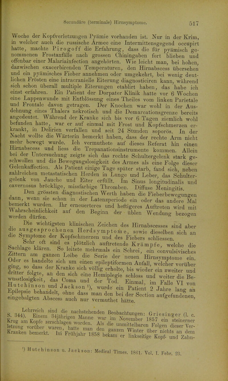 Woche der Kopfverletzungen Pjämie vorhanden ist. Nur in der Krim, in welcher auch die russische Armee eine Intermittensgegend occupirt hatte, machte Pirogoff die Erfahrung, dass die für pyämisch ge- nommenen Frostanfälle nach grossen Chiningaben fort blieben und offenbar einer Malariainfection angehörten. Wie leicht man, bei hohen dazwischen exacerbirenden Temperaturen, den Hirnabscess übersehen und ein pjcämisches Fieber annehmen oder umgekehrt, bei wenig deut- lichen Frösten eine intracranielle Eiterung diagnosticiren kann, während sich schon überall multiple Eiterungen etablirt haben, das habe ich einst erfahren. Ein Patient der Dorpater Klinik hatte vor 6 Wochen eine Lappenwunde mit Entblössung eines Theiles vom linken Parietale und Frontale davon getragen. Der Knochen war wohl in der Aus- dehnung eines Thalers nekrotisch und die Demarcationsgrenze bereits angedeutet. Während der Kranke sich bis vor 6 Tagen ziemlich wohl befunden hatte, war er auf einmal mit Frost und Kopfschmerzen er- krankt, in Delirien verfallen und seit 24 Stunden soporös. In der Nacht wollte die Wärterin bemerkt haben, dass der rechte Arm nicht mehr bewegt wurde. Ich vermuthete auf dieses Referat hin einen Hirnabscess und Hess die Trepanationsinstrumente kommen. Allein bei der Untersuchung zeigte sich das rechte Schultergelenk stark ge- schwollen und die Bewegungslosigkeit des Armes als eine Folge dieser Grelenkaffection. Als Patient einige Tage später starb, fand sich, neben zahlreichen metastatischen Herden in Lunge und Leber, das Schulter- gelenk von Jauche und Eiter erfüllt. Im Sinus longitudinalis und cavernosus bröcklige, missfarbige Thromben. Diffuse Meningitis Den grossten diagnostischen Werth haben die Fieberbewegungen dann, wenn sie schon in der Latenzperiode ein oder das andere Mal bemerkt wurden. Ihr erneuerteres und heftigeres Auftreten wird mit dürfen ^^^ ^'^^^^ Wendung bezogen Die wichtigsten klinischen Zeichen des Hirnabscesses sind aber die ausgesprochenen Herdsymptome, sowie dieselben sich an die feymptome der Kopfschmerzen und des Fiebers schliessen. M n ''ä ^f.Plöt^^i^h auftretende Krämpfe, welche die Sachlage klaren. So leitete mehrmals ein Schrei, ein cUulsivisches Zittern am ganzen Leibe die Serie der neuen'Hirnsymptome ein Oder es hande te sich um einen epileptiformen Anfall, welcher vorüber Sr'foW f'^^^V^ ^'^'^ weilei und dutte folgte, an den sich eine Hemiplegie schloss und weiter die Be- wusstlosi^^^^^ das Coma und der Tod. Einmal, im Falle VI von Hutchinson und Jackson i), wurde ein Patient 2 Jahre lanVan Epilepsie behandelt, ohne dass man den bei der Section auSundeneT emgebalgten Abscess auch nur vermuthet hätte. ^igetunclenen, S Sii;^'?'^ '^A-?^- ^ac^tehenden Beobachtungen: Griesinger (] c ') Hutchinson u. Jackson: Medical Times. 1861. Vol. T. Febr. 23.