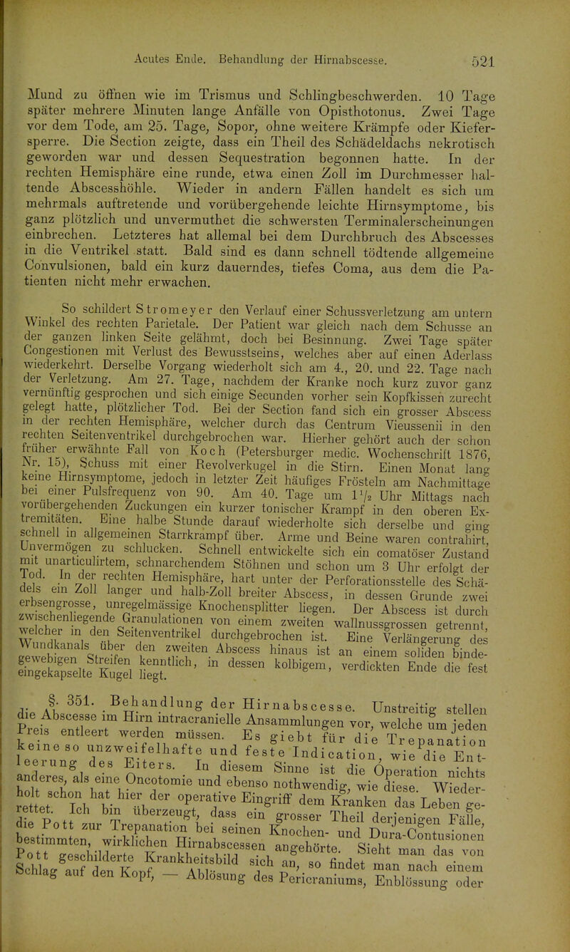 Mund zu öffnen wie im Trismus und Schlingbeschwerden. 10 Tage später mehrere Minuten lange Anfälle von Opisthotonus. Zwei Tage vor dem Tode, am 25. Tage, Sopor, ohne weitere Krämpfe oder Kiefer- sperre. Die Section zeigte, dass ein Theil des Schädeldachs nekrotisch geworden war und dessen Sequestration begonnen hatte. In der rechten Hemisphäre eine runde, etwa einen Zoll im Durchmesser hal- tende Abscesshöhle. Wieder in andern Fällen handelt es sich um mehrmals auftretende und vorübergehende leichte Hirnsymptome, bis ganz plötzlich und unvermuthet die schwersten Terminalerscheinungen einbrechen. Letzteres hat allemal bei dem Durchbruch des Abscesses in die Ventrikel statt. Bald sind es dann schnell tödtende allgemeine Convulsionen, bald ein kurz dauerndes, tiefes Coma, aus dem die Pa- tienten nicht mehr erwachen. So schildert Stromeyer den Verlauf einer Schussverletzung am untern Wmkel des rechten Parietale. Der Patient war gleich nach dem Schusse an der ganzen linken Seite gelähmt, doch bei Besinnung. Zwei Tage später Congestionen mit Verlust des Bewusstseins, welches aber auf einen Aderlass wiederkehrt. Derselbe Vorgang wiederholt sich am 4., 20. und 22 Tage nach der Verletzung. Am 27. Tage, nachdem der Kranke noch kurz zuvor ganz vernunftig gesprochen und sich einige Secunden vorher sein Kopfkissen zurecht gelegt hatte, plötzhcher Tod. Bei der Section fand sich ein grosser Abscess m der rechten Hemisphäre, welcher durch das Gentrum Vieussenii in den rechten Seitenventrikel durchgebrochen war. Hierher gehört auch der schon AT ^^^^ ^^'^ (Petersburger medic. Wochenschrift 1876, Nr. Ib), Schuss mit einer Revolverkugel in die Stirn. Einen Monat lang kerne Hirnsymptome, jedoch in letzter Zeit häufiges Frösteln am Nachmittag! bei emer Pulsfrequenz von 90. Am 40. Tage um IV2 Uhr Mittags na?h vorübergehenden Zuckungen ein kurzer tonischer Krampf in den oberen Ex- tremi aten. Eine_ halbe Stunde darauf wiederholte sich derselbe und ging schnell in allgemeinen Starrkrampf über. Arme und Beine waren contraliirt Unvermögen zu schlucken. Schnell entwickelte sich ein comatöser Zustand mit unarticuhrtem, schnarchendem Stöhnen und schon um 3 Uhr erfokt der lod. In der rechten Hemisphäre, hart unter der Perforationsstelle des Schä- lt. ^^^^^d.^^^-Zoll breiter Abscess, in dessen Grunde zwei erbsengrosse, unregelmassige Knochensplitter liegen. Der Abscess ist durch zwischenhegende Granulationen von einem zweitfn wallnussgrossen g trenn welcher m den Seitenventrikel durchgebrochen ist. Eine Verlängerung des g^ebitn Streife' ^T- ^^^^ '^^^^ ^°binde- etrekapselte ?Cl Hegt  ^^^^^^^^^^ ^^^ §. 351. Behandlung der Hirnabscesse. Unstreitig stellen die Abscesse im Hirn intracranielle Ansammlungen vor, we che um eden Preis entleert werden müssen. Es giebt für di^ TiTpratTon ke.neso unzweifelhafte und feste Indication, wieTe Ent leerung des Eiters. In diesem Sinne ist die Operation nichts anderes als eine Oncotomie und ebenso nothwendig, wie diese W^cle - re et Ich bin übe '^rf^'^^Sn^ dem K^Uen da^ Leln g - die Pnff Uberzeugt dass em grosser Theil derjenigen Fälle b sti^nimten'wTrkl^^^^^^^^ D-a-C^ntusionen oestimmten, wirklichen liirnabscessen ane-ehörtP R\^hi- j Pott geschilderte Krankheitsbild sich T so fi^d.f ^^n das von Schlaff auf dPTi Kn-nf M.V »icn an, so fandet man nach einem öcniag aut den Kopf, - Ablösung des Pericraniums, Enblössung oder