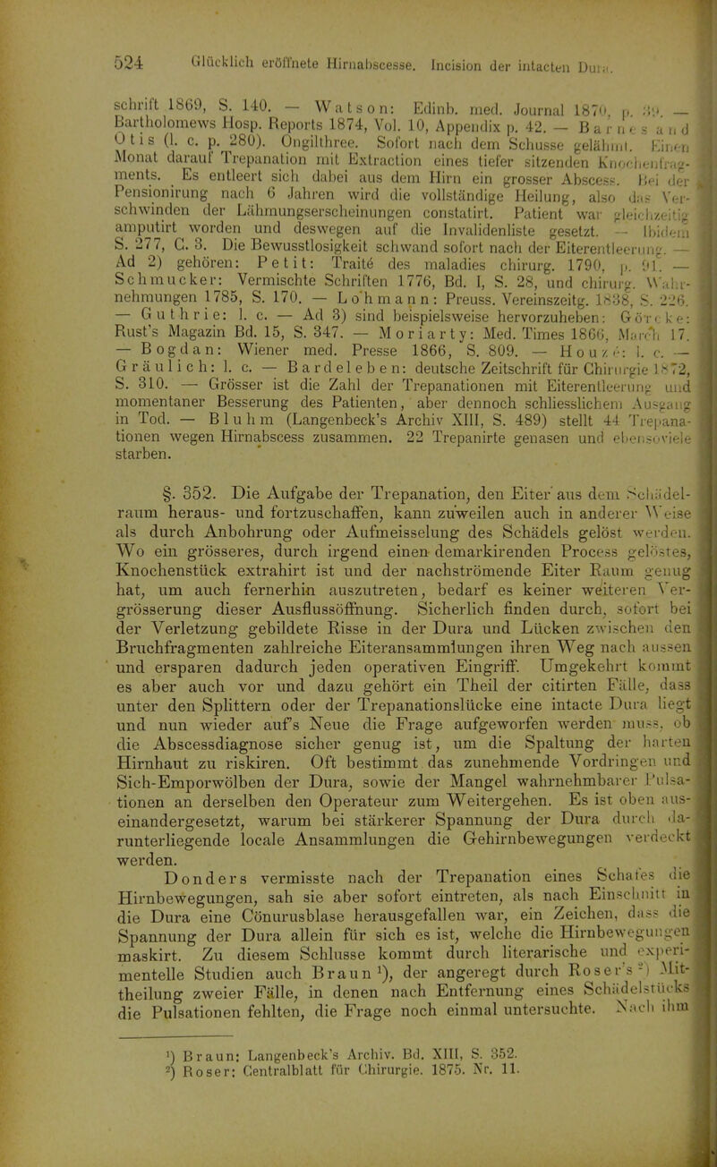 schnft 1869, S. 140. - Watson: Edinb. med. Journal 1870, p ;',<.t - Bartholomews Hosp. Reports 1874, Vol. 10, Appendix p. 42. - B a r n e s and Otis (1. c. p. 280). Ongilthree. Sofort nacli dem Schusse gelälunt. FÄucn Monat darauf Trepanation mit Extraction eines tiefer sitzenden Kiioclieiifrag- ments. Es entleert sich dabei aus dem Hirn ein grosser Abscesp. iie'i der Pensionirung nach 6 Jahren wird die vollständige Heilung, also das Ver- schwinden der Lühmungserscheinungen constatirt. Patient war ojeidizeiti? amputirt worden und deswegen auf die Invalidenliste gesetzt. - Ibidem S. 277, G. 3. Die Bewusstlosigkeit schwand sofort nach der Eiterentleerung. — Ad 2) gehören: Petit: Traitö des maladies chirurg. 1790, p. [iL — Schmucker: Vermischte Schriften 1776, Bd. I, S. 28, und chirurg. \\'alu- nehmungen 1785, S. 170. — Loh mann: Preuss. Vereinszeitg. 1838, S. 226. — Guthrie: 1. c. — Ad 3) sind beispielsweise hervorzuheben: Görcke: Rust's Magazin Bd. 15, S. 347. — Moriarty: Med. Times 186G, MaiT-h 17. — Bogdan: Wiener med. Presse 1866, S. 809. — Houz I. c. — Gräulich: 1. c. — Bardeleben: deutsche Zeitschrift für Ghinirgie 1.^72, S. 310. — Grösser ist die Zahl der Trepanationen mit Eiterenlleerung und momentaner Besserung des Patienten, aber dennoch schliesslichem Ausgang in Tod. — Bluhm (Langenbeck's Archiv XIII, S. 489) stellt 44 Tre|.>ana- tionen wegen Hirnabscess zusammen. 22 Trepanirte genasen und ebensoviele starben. §. 352. Die Aufgabe der Trepanation, den Eiter aus dem Schädel- raum heraus- und fortzuschaffen, kann zuweilen auch in anderer ^Ve^se als durch Anbohrung oder Aufmeisselung des Schädels gelöst werden. Wo ein grösseres, durch irgend einen demarkirenden Process gelöstes, Knochenstück extrahirt ist und der nachströmende Eiter Raum genug hat, um auch fernerhin auszutreten, bedarf es keiner wöJiteren Ver- grösserung dieser Ausflussöffnung. Sicherlich finden durch, sofort bei der Verletzung gebildete Risse in der Dura und Lücken zwi.schen cien Briichfragmenten zahlreiche Eiteransammiungen ihren Weg nach aus.?en und ersparen dadurch jeden operativen Eingriff. Umgekehrt kommt es aber auch vor und dazu gehört ein Theil der citirten Fälle, dass unter den Splittern oder der Trepanationslücke eine intacte Dura liegt und nun wieder aufs Neue die Frage aufgeworfen werden mu.?s. ob die Abscessdiagnose sicher genug ist, um die Spaltung der harten Hirnhaut zu riskiren. Oft bestimmt das zunehmende Vordringen und Sich-Emporwölben der Dura, sowie der Mangel wahrnehmbarer Puisa- tionen an derselben den Operateur zum Weitergehen. Es ist oben aus- einandergesetzt, warum bei stärkerer Spannung der Dura durch 'ia- runterliegende locale Ansammlungen die Gehirnbewegungen verdeckt werden, Donders vermisste nach der Trepanation eines Schates die Hirnbewegungen, sah sie aber sofort eintreten, als nach Einscbmtt in die Dura eine Cönurusblase herausgefallen war, ein Zeichen, das? die Spannung der Dura allein für sich es ist, welche die Hirnbewegungen maskirt. Zu diesem Schlüsse kommt durch literarische und experi- mentelle Studien auch Braun i), der angeregt durch Roser's-) Mit- theilung zweier Fälle, in denen nach Entfernung eines SchädelsrUeks die Pulsationen fehlten, die Frage noch einmal untersuchte. Nach ihm 1) Braun: Langenbeck's Archiv. Bd. XIII, S. 352. 2) Böser: Gentralblatt für Chirurgie. 1875. Nr. 11.