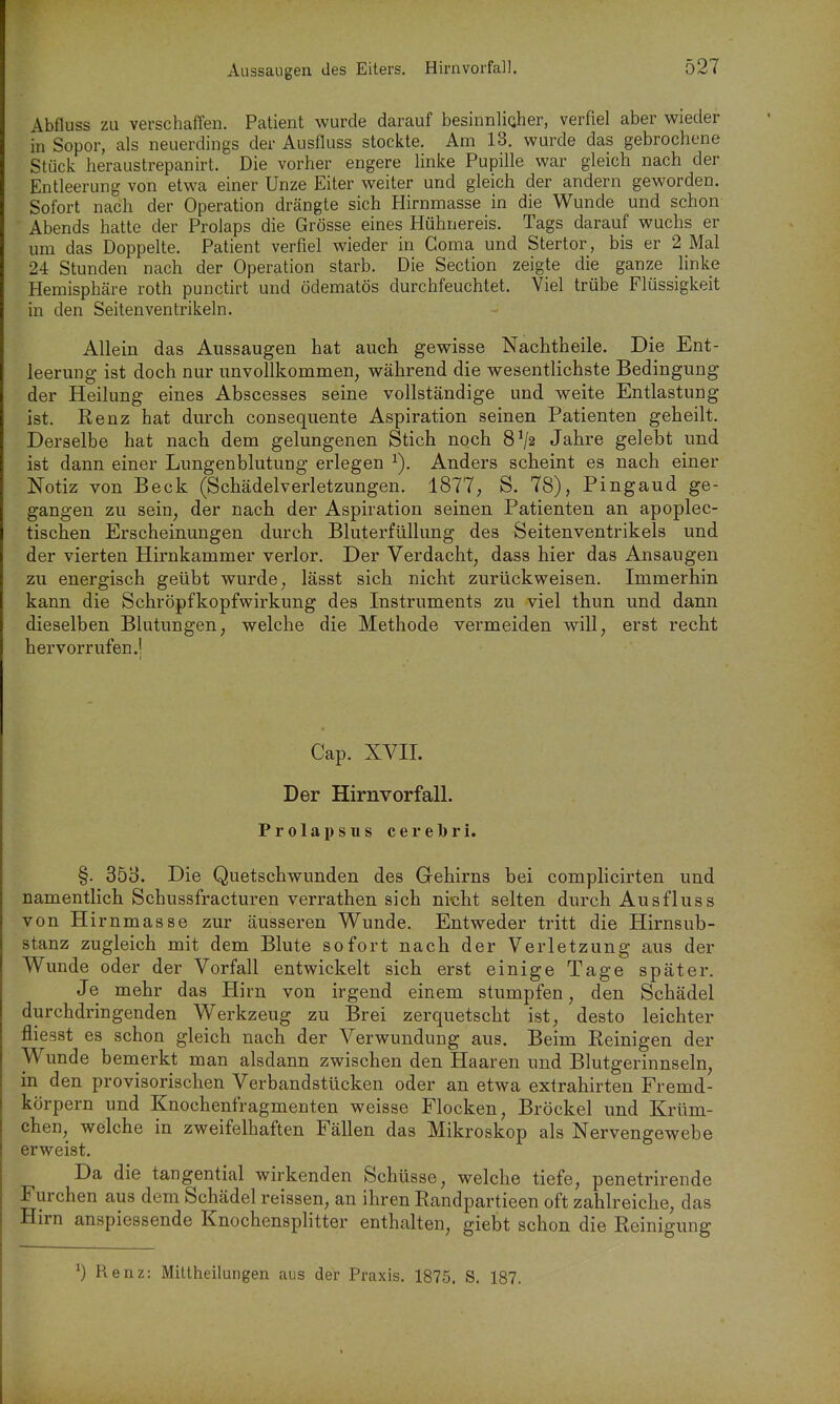 Abfluss zu verschaffen. Patient wurde darauf besinnlicher, verfiel aber wieder in Sopor, als neuerdings der Ausfluss stockte. Am 13. wurde das gebrochene Stück heraustrepanirt. Die vorher engere linke Pupille war gleich nach der Entleerung von etwa einer Unze Eiter weiter und gleich der andern geworden. Sofort nach der Operation drängte sich Hirnmasse in die Wunde und schon Abends hatte der Prolaps die Grösse eines Hühnereis. Tags darauf wuchs er um das Doppelte. Patient verfiel wieder in Görna und Stertor, bis er 2 Mal 24 Stunden nach der Operation starb. Die Section zeigte die ganze linke Hemisphäre roth punctirt und ödematös durchfeuchtet. Viel trübe Flüssigkeit in den Seitenventrikeln. Allein das Aussaugen hat auch gewisse Nachtheile. Die Ent- leerung ist doch nur unvollkommen, während die wesentlichste Bedingung der Heilung eines Abscesses seine vollständige und weite Entlastung ist. Renz hat durch consequente Aspiration seinen Patienten geheilt. Derselbe hat nach dem gelungenen Stich noch 8^2 Jahre gelebt und ist dann einer Lungenblutung erlegen ^). Anders scheint es nach einer Notiz von Beck (Schädelverletzungen. 1877, S. 78), Pingaud ge- gangen zu sein, der nach der Aspiration seinen Patienten an apoplec- tischen Erscheinungen durch Bluterfüllung des Seitenventrikels und der vierten Hirnkammer verlor. Der Verdacht, dass hier das Ansaugen zu energisch geübt wurde, lässt sich nicht zurückweisen. Immerhin kann die Schröpfkopfwirkung des Instruments zu viel thun und dann dieselben Blutungen, welche die Methode vermeiden will, erst recht hervorrufen.! Cap. XVII. Der Hirnvorfall. Prolapsus cerebri. §. 353. Die Quetschwunden des Gehirns bei complicirten und namentlich Schussfracturen verrathen sich nicht selten durch Ausfluss von Hirnmasse zur äusseren Wunde. Entweder tritt die Hirnsub- stanz zugleich mit dem Blute sofort nach der Verletzung aus der Wunde oder der Vorfall entwickelt sich erst einige Tage später. Je mehr das Hirn von irgend einem stumpfen, den Schädel durchdringenden Werkzeug zu Brei zerquetscht ist, desto leichter fliesst es schon gleich nach der Verwundung aus. Beim Reinigen der Wunde bemerkt man alsdann zwischen den Haaren und Blutgerinnseln, in den provisorischen Verbandstücken oder an etwa extrahirten Fremd- körpern und Knochenfragmenten weisse Flocken, Bröckel und Krüm- chen, welche in zweifelhaften Fällen das Mikroskop als Nervengewebe erweist. Da die tangential wirkenden Schüsse, welche tiefe, penetrirende Furchen aus dem Schädel reissen, an ihren Randpartieen oft zahlreiche, das Hirn anspiessende Knochensplitter enthalten, giebt schon die Reinigung 0 Renz: Miltheilungen aus der Praxis. 1875. S. 187.