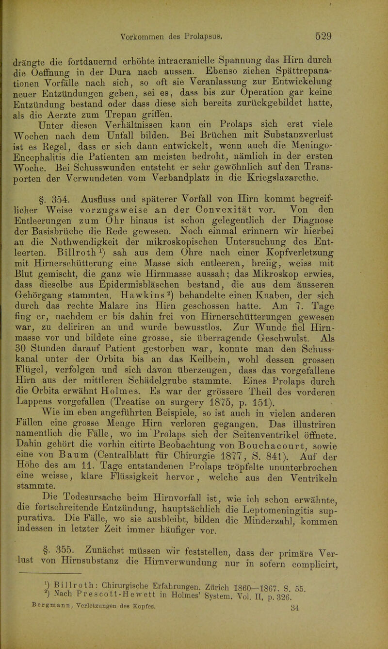 drängte die fortdauernd erhöhte intracranielle Spannung das Hirn durch die Oeffnung in der Dura nach aussen. Ebenso ziehen Spättrepana- tionen Vorfälle nach sich, so oft sie Veranlassung zur Entwicklung neuer Entzündungen geben, sei es, dass bis zur Operation gar keine Entzündung bestand oder dass diese sich bereits zurückgebildet hatte, als die Aerzte zum Trepan griffen. Unter diesen Verhältnissen kann ein Prolaps sich erst viele Wochen nach dem Unfall bilden. Bei Brüchen mit Substanzverlust ist es Regel, dass er sich dann entwickelt, wenn auch die Meningo- Encephalitis die Patienten am meisten bedroht, nämlich in der ersten Woche, Bei Schusswunden entsteht er sehr gewöhnlich auf den Trans- porten der Verwundeten vom Verbandplatz in die Kriegslazarethe. §. 354. Ausfluss und späterer Vorfall von Hirn kommt begreif- licher Weise vorzugsweise an der Convexität vor. Von den Entleerungen zum Ohr hinaus ist schon gelegentlich der Diagnose der Basisbrüche die Rede gewesen. Noch einmal erinnern wir hierbei an die Nothwendigkeit der mikroskopischen Untersuchung des Ent- leerten. Billroth ^) sah aus dem Ohre nach einer Kopfverletzung mit Hirnerschütterung eine Masse sich entleeren, breiig, weiss mit Blut gemischt, die ganz wie Hirnmasse aussah; das Mikroskop erwies, dass dieselbe aus Epidermisbläschen bestand, die aus dem äusseren Gehörgang stammten. Hawkins ^) behandelte einen Knaben, der sich durch das rechte Malare ins Hirn geschossen hatte. Am 7. Tage fing er, nachdem er bis dahin frei von Hirnerschütterungen gewesen war, zu deliriren an und wurde bewusstlos. Zur Wunde fiel Hirn- masse vor und bildete eine grosse, sie überragende Geschwulst. Als 30 Stunden darauf Patient gestorben war, konnte man den Schuss- kanal unter der Orbita bis an das Keilbein, wohl dessen grossen Flügel, verfolgen und sich davon überzeugen, dass das vorgefallene Hirn aus der mittleren Schädelgrube stammte. Eines Prolaps durch die Orbita erwähnt Holmes. Es war der grössere Theil des vorderen Lappens vorgefallen (Treatise on surgery 1875, p. 151). Wie im eben angeführten Beispiele, so ist auch in vielen anderen Fällen eine grosse Menge Hirn verloren gegangen. Das illustriren namentlich die Fälle, wo im'Prolaps sich der Seitenventrikel öffnete. Dahin gehört die vorhin citirte Beobachtung von Bouchacourt, sowie eine von Baum (Centralblatt für Chirurgie 1877, S. 841). Auf der Höhe des am 11. Tage entstandenen Prolaps tröpfelte ununterbrochen eine weisse, klare Flüssigkeit hervor, welche aus den Ventrikeln stammte. Die Todesursache beim Hirnvorfall ist, wie ich schon erwähnte die fortschreitende Entzündung, hauptsächlich die Leptomeningitis sup- purativa. Die Fälle, wo sie ausbleibt, bilden die Minderzahl, kommen indessen in letzter Zeit immer häufiger vor, §. 355. Zunächst müssen wir feststellen, dass der primäre Ver- lust von Hirnsubstanz die Hirnverwundung nur in sofern complicirt, 2^ S^',!''^^^- Chirurgische Erfahrungen. Zürich 1860—1867. S 55 ) Nach Prescott-Hewett in Holmes' System. Vol. II, p. 326. Bergmann, Verletzungen des Kopfes. 34