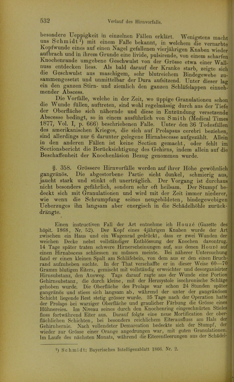 besondere Ueppigkeit in einzelnen Fällen erklärt. Wenigstens macht uns Schmidt!) mit einem Falle bekannt, in welchem die vernarbte Kopfwunde eines auf einen Nagel gefallenen vierjährigen Knaben wieder aufbrach und in ihrem Grunde eine livide, pulsirende, von einem scharfen Knochenrande umgebene Geschwulst von der Grösse etwa einer Wall- nuss entdecken Hess. Als bald darauf der Kranke starb, zeigte sich die Geschwulst aus maschigem, sehr blutreichem Bindegewebe zu- sammengesetzt und unmittelbar der Dura aufsitzend. Unter dieser lag ein den ganzen Stirn- und ziemlich den ganzen Schläfelappen einneh- mender Abscess. Die Vorfälle, welche in der Zeit, wo üppige Granulationeu schon die Wunde füllen, auftreten, sind wohl regelmässig durch aus der Tiefe der Oberfläche sich nähernde und diese in Entzündung versetzende Abscesse bedingt, so in einem ausführUch von Smith (Medical Times 1877, Vol. I, p. 666) beschriebenen Falle. Unter den 36 Todesfällen des amerikanischen Krieges, die sich auf Prolapsus cerebri beziehen, sind allerdings nur 6 darunter gelegene Hirnabscesse aufgezählt. Allein in den anderen Fällen ist keine Section gemacht, oder fehlt im Sectionsbericht die Berücksichtigung des Gehirns, indem allein auf die Beschaffenheit der Knochenläsion Bezug genommen wurde. §. 358. Grössere Hirnvorfälle werden auf ihrer Höhe gewöhnlich gangränös. Die abgestorbene Partie sieht dunkel, schmierig aus, jaucht stark und stinkt oft unerträglich. Der Vorgang ist durchaus nicht besonders gefährlich, sondern sehr oft heilsam. Der Stumpf be- deckt sich mit Granulationen und wird mit der Zeit immer niederer, wie wenn die Schrumpfung seines neugebildeten, bindegewebigen Ueberzuges ihn langsam aber energisch in die Schädelhöhle zurück- drängte. Einen instruetiven Fall der Art entnehme ich Houze (Gazette des höpit. 1868, Nr. 52). Der Kopf eines 4jährigen Knaben wurde der Art zwischen ein Haus und ein Wagenrad gedrückt, dass er zwei Wunden der weichen Decke nebst vollständiger Entblössung der Knochen davontrug. 14 Tage später traten schwere Hirnerscheinungen auf, aus denen Houze auf einen Hirnabscess schliessen zu müssen meinte. Bei näherer Untersuchung fand er einen kleinen Spalt am Schläfebein, von dem aus er den einen ßruch- rand aufzuheben suchte. In der That verschaffte er in dieser Weise 60—70 Gramm blutigen Eiters, gemischt mit vollständig erweichter und desorganisirter Hirnsubstanz, den Ausweg. Tags darauf ragte aus der Wunde eine Portion Gehirnsubstanz, die durch kleine, mit der Herzsystole isochronische Schläge gehoben wurde. Die Oberfläche des Prolaps war schon 24 Stunden später gangränös und stiess sich langsam ab, während der unter der gangränösen Schicht hegende Rest stetig grösser wurde. 35 Tage nach der Operation hatte der Prolaps bei warziger Oberfläche und grauhcher Färbung die Grösse eines Hühnereies. Im Niveau seines durch den Knochenring eingeschnürten Stieles floss fortwährend Eiter aus. Darauf folgte eine neue Mortification der ober- flächlichen Schichten, bei besonders reichlichem Eiterausfluss am Hals der Gehirnhernie. Nach vollendeter Demarcation bedeckte sich der Stumpf, der wieder zur Grösse einer Orange angedrungen war, mit guten Granulationen. Im Laufe des nächsten Monats, während die Eiterentleerungen aus der Schädel- 1) Schmidt: Bayerisches Intelligenzblatt 1866. Nr. 2.