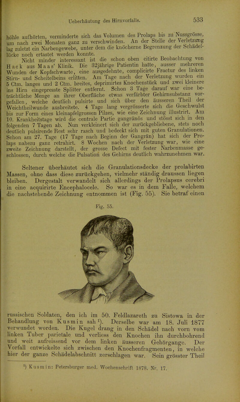 Ueberhäutung des Himvorfalls. höhle aufhörten, verminderte sich das Volumen des Prolaps bis zu Nussgrosse, um nach zwei Monaten ganz zu verschwinden. An der Stelle der Verletzung lag zuletzt ein Narbengewebe, unter dem die knöcherne Begrenzung der bchadel- lücke noch ertastet werden konnte. _ , i Nicht minder interessant ist die schon oben citirte Beobachtung von Hack aus Maas' Klinik. Die 32jährige Patientin hatte, ausser mehreren Wunden der Kopfschwarte, eine ausgedehnte, complicirte Fractur des Imken Stirn- und Scheitelbeins erlitten. Am Tage nach der Verletzung wurden em 5 Gtm. langes und 2 Gtm. breites, deprimirtes Knochenstück und zwei kleinere ins Hirn eingepresste Splitter entfernt. Schon 3 Tage darauf war eine be- trächtliche Menge an ihrer Oberfläche etwas verfärbter Gehirnsubstanz vor- gefallen, welche deuthch pulsirte und sich über den äusseren Theil der Weichtheilwunde ausbreitete. 4 Tage lang vergrösserte sich die G-eschwulst bis zur Form eines kleinapfelgrossen Pilzes, wie eine Zeichnung illustrirt. Am 10. Krankheitstage wird die centrale Partie gangränös und stösst sich m den folgenden 7 Tagen ab. Nun verkleinert sich der zurückgebliebene, stets noch deutlich pulsirende Rest sehr rasch und bedeckt sich mit guten Granulationen. Schon am 27. Tage (17 Tage nach Beginn der Gangrän) hat sich der Pro- laps nahezu ganz retrahirt. 8 V^ochen nach der Verletzung war, wie eine zweite Zeichnung darstellt, der grosse Defect mit fester Narbenmasse ge- schlossen, durch welche die Pulsation des Gehirns deutlich wahrzunehmen war. Seltener überhäutet sich die Granulationsdecke der prolabirten Massen, ohne dass diese zurückgehen, vielmehr ständig draussen liegen bleiben. Dergestalt verwandelt sich allerdings der Prolapsus cerebri in eine acquirirte Encephalocele. So war es in dem Falle, welchem die nachstehende Zeichnung entnommen ist (Fig. 55). Sie betraf einen Fig. 55. russischen Soldaten, den ich im 50. Feldlazareth zu Sistowa in der Behandlung von Kusmin sah i). Derselbe war am 18. Juli 1877 verwundet worden. Die Kugel drang in den Schädel nach vorn vom linken Tuber parietale und verliess den Knochen ihn durchbohrend und weit aufreissend vor dem linken äusseren Gehörgange. Der Vorfall entwickelte sich zwischen den Knochenfragmenten, in welche hier der ganze Schädelabschnitt zerschlagen war. Sein grösster Theil ') Kusmin: Petersburger med. Wochenschrift 1878. Nr. 17.