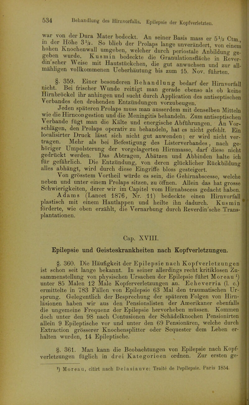 war von der Dura Mater bedeckt. An seiner Basis mass er 5V2 Ctm in der Hohe 3^2. So blieb der Prolaps lange unverändert, von einem hohen Knochenwall umgeben, welcher durch periostale Anbildung be- geben wurde. Kusmin bedeckte die Granulationsfläche in Rev?r- dm scher Weise mit Hautstückchen, die gut anwuchsen und zur all- mahhgen vollkommenen Ueberhäutung bis zum 15. Nov. führten. §. 359. Einer besonderen Behandlung bedarf der Hirn Vorfall mcht. Bei frischer Wunde reinigt man gerade ebenso als ob keine Hirnbröckel ihr anhingen und sucht durch Application des antiseptischen Verbandes den drohenden Entzündungen vorzubeugen. Jeden späteren Prolaps muss man ausserdem mit denselben Mitteln wie die Hirncon gestion und die Meningitis behandeln. Zum antiseptischen Verbände fügt man die Kälte und energische Abführungen. An Vor- schlägen, den Prolaps operativ zu behandeln, hat es nicht gefehlt. Ein localisirter Druck lässt sich nicht gut anwenden; er wird nicht ver- tragen. Mehr als bei Befestigung des Listerverbandes, nach ge- höriger Umpolsterung der vorgelagerten Hirnmasse, darf diese nicht gedrückt werden. Das Abtragen, Abätzen und Abbinden halte ich für gefährlich. Die Entzündung, von deren glückhcher Rückbildung alles abhängt, wird durch diese Eingriffe bloss gesteigert. Von grösstem Vortheil würde es sein, die Gehirnabscesse, welche neben und unter einem Prolaps sitzen, zu öffnen. Allein das hat grosse Schwierigkeiten, derer wir im Capitel vom Hirnabscess gedacht haben. Adams (Lancet 1876, Nr. 11) bedeckte einen Hirnvorfall plastisch mit einem Hautlappen und heilte ihn dadurch. Kusmin förderte, wie oben erzählt, die Vernarbung durch Reverdin'sche Trans- plantationen. Cap. XVIII. Epilepsie und Geisteskrankheiten nach Kopfverletzungen. §. 360. Die Häufigkeit der Epilepsie nach Kopfverletzungen ist schon seit lange bekannt. In seiner allerdings recht kritiklosen Zu- sammenstellung von physischen Ursachen der Epilepsie führt Moreau ^) unter 85 Malen 12 Male Kopfer Verletzungen an. Echeverria (1. c.) ermittelte in 783 Fällen von Epilepsie 63 Mal den traumatischen Ur- sprung. Gelegentlich der Besprechung der späteren Folgen von Hirn- läsionen haben wir aus den Pensionslisten der Amerikaner ebenfalls die ungemeine Frequenz der Epilepsie hervorheben müssen. Kommen doch unter den 98 nach Contusionen der Schädelknochen Pensionirten allein 9 Epileptische vor und unter den 69 Pensionären, welche durch Extraction grösserer Knochensplitter oder Sequester dem Leben er- halten wurden, 14 Epileptische. §. 361. Man kann die Beobachtungen von Epilepsie nach Kopf- verletzungen füghch in drei Kate gor ieen ordnen. Zur ersten ge- ^) Moreau, citirt nach Delasiauve: Traite de Tepilepsie. Paris 1854.