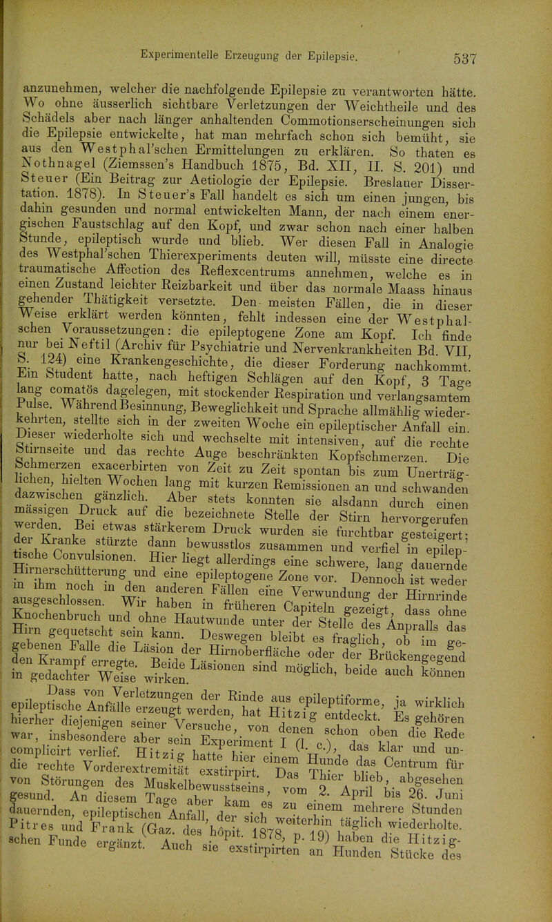 anzunehmen, welcher die nachfolgende Epilepsie zu verantworten hätte. Wo ohne äusserlich sichtbare Verletzungen der Weichtheile und des Schädels aber nach länger anhaltenden Commotionserscheinungen sich die Epilepsie entwickelte, hat man mehrfach schon sich bemüht, sie aus den Westphal'schen Ermittelungen zu erklären. So thaten es Nothnagel (Ziemssen's Handbuch 1875, Bd. XII, II. S. 201) und Steuer (Ein Beitrag zur Aetiologie der Epilepsie. Breslauer Disser- tation. 1878). In Steuer'sFall handelt es sich um einen jungen bis dahin gesunden und normal entwickelten Mann, der nach einem ener- gischen Faustschlag auf den Kopf, und zwar schon nach einer halben Stunde, epileptisch wurde und blieb. Wer diesen Fall in Analogie des Westphal'schen Thierexperiments deuten will, müsste eine directe traumatische Aflfection des Reflexcentrums annehmen, welche es in einen Zustaiid leichter Reizbarkeit und über das normale Maass hinaus gehender ihätigkeit versetzte. Den meisten Fällen, die in dieser Weise erklärt werden könnten, fehlt indessen eine der Westphal- schen Voraussetzungen: die epileptogene Zone am Kopf. Ich finde S''.oA ^'U^'''^''' Psychiatrie und Nervenkrankheiten Bd VII b. 124) eme Krankengeschichte, die dieser Forderung nachkommt' J^.m fetudent hatte, nach heftigen Schlägen auf den Kopf 3 Tage kng comatös dagelegen, mit stockender Respiration und verlangsamtem Pulse. WahrendBesmnung, Beweglichkeit und Sprache allmähli|wieder- kehrten, stellte sich m der zweiten Woche ein epileptischer Abfall ein Dieser wiederholte sich und wechselte mit intensiven, auf die rechte btirnseite und das rechte Auge beschränkten Kopfschmerzen. Die Schmerzen exacerbirten von Zeit zu Zeit spontan bis zum Unerträg- lichen, hielten Wochen lang mit kurzen Remissionen an und schwanden dazwischen ganzhch. Aber stets konnten sie alsdann durch einen massigen Druck auf die bezeichnete Stelle der Stirn hervorgerTfen r V f.*^^' stärkerem Druck wurden sie furchtbar gesfeTgert der Kranke stürzte dann bewusstlos zusammen und verfielen S' üsche Convulsionen. Hier liegt allerdings eine schwere an! arnerschütterung un^ eine epileptogene Zone vor. Dennoch isHede m ihm noch in den anderen Fällen eine Verwundung der Hirm^L^ ausgeschlossen. Wir haben in früheren Capiteln g^^^^^^ ohne Knochenbruch und ohne Hautwunde unter der Steife def Anpra Is das Hirn gequetscht sein kann. Deswegen bleibt f/ad .l! ^^^.^ ^^^ gebenen Falle die Läsion der STr£^odel^Ä^^^^^ fn%Ä Well: beid!Ä-^ die vStex^i-^^^ ^^z^^rr dauernden, epileptischen AnM denicrw.''/v''^.-^ Pitres und Frank (Gaz de liöSt 197r^^^^^^ sehen Funde ergänzt^ AucITÄ^I^
