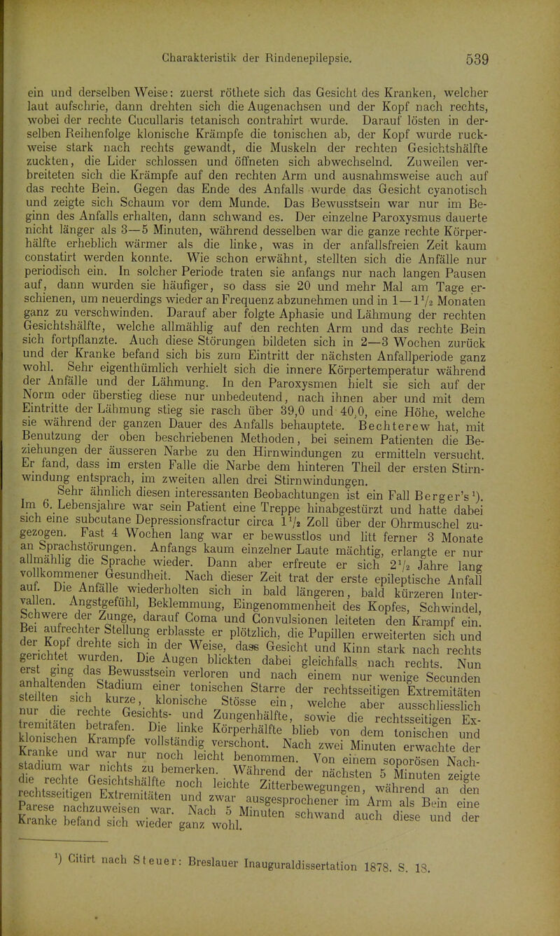 ein und derselben Weise: zuerst röthete sich das Gesicht des Kranken, welcher laut aufschrie, dann drehten sich die Augenachsen und der Kopf nach rechts, wobei der rechte Cucullaris tetanisch contrahirt wurde. Darauf lösten in der- selben Reihenfolge klonische Krämpfe die tonischen ab, der Kopf wurde ruck- weise stark nach rechts gewandt, die Muskeln der rechten Gesichtshälfte zuckten, die Lider schlössen und öffneten sich abwechselnd. Zuweilen ver- breiteten sich die Krämpfe auf den rechten Arm und ausnahmsweise auch auf das rechte Bein. Gegen das Ende des Anfalls wurde das Gesicht cyanotisch und zeigte sich Schaum vor dem Munde. Das Bewusstsein war nur im Be- ginn des Anfalls erhalten, dann schwand es. Der einzelne Paroxysmus dauerte nicht länger als 3—5 Minuten, während desselben war die ganze rechte Körper- hälfte erheblich wärmer als die hnke, was in der anfallsfreien Zeit kaum constatirt werden konnte. Wie schon erwähnt, stellten sich die Anfälle nur periodisch ein. In solcher Periode traten sie anfangs nur nach langen Pausen auf, dann wurden sie häufiger, so dass sie 20 und mehr Mal am Tage er- schienen, um neuerdings wieder an Frequenz abzunehmen und in 1—1V2 Monaten ganz zu verschwinden. Darauf aber folgte Aphasie und Lähmung der rechten Gesichtshälfte, welche allmählig auf den rechten Arm und das rechte Bein sich fortpflanzte. Auch diese Störungen bildeten sich in 2—3 Wochen zurück und der Kranke befand sich bis zum Eintritt der nächsten Anfallperiode ganz wohl. Sehr eigenthümlich verhielt sich die innere Körpertemperatur während der Anfälle und der Lähmung. In den Paroxysmen hielt sie sich auf der Norm oder überstieg diese nur unbedeutend, nach ihnen aber und mit dem Emtntte der Lähmung stieg sie rasch über 39,0 und 40,0, eine Höhe, welche sie während der ganzen Dauer des Anfalls behauptete. Bechterew hat, mit Benutzung der oben beschriebenen Methoden, bei seinem Patienten die Be- ziehungen der äusseren Narbe zu den Hirnwindungen zu ermitteln versucht. Er fand, dass im ersten Falle die Narbe dem hinteren Theil der ersten Stirn- windung entsprach, im zweiten allen drei Stirnwindungen. Sehr ähnlich diesen interessanten Beobachtungen ist ein Fall Berger's^ Im 6. Lebensjahre war sein Patient eine Treppe hinabgestürzt und hatte dabei sich eine subcutane Depressionsfractur circa IV2 Zoll über der Ohrmuschel zu- gezogen. Fast 4 Wochen lang war er bewusstlos und litt ferner 3 Monate Sprachstörungen. Anfangs kaum einzelner Laute mächtig, erlangte er nur allmahhg die Sprache wieder. Dann aber erfreute er sich 2V2 Jahre lang vollkommener Gesundheit. Nach dieser Zeit trat der erste epileptische Anfall auf. Die Anfalle wiederholten sich in bald längeren, bald kürzeren Inter- vallen. Angstgefühl, Beklemmung, Eingenommenheit des Kopfes, Schwindel Schwere der Zunge, darauf Coma und Gonvulsionen leiteten den Krampf ein! Bei aufrechter Stellung erblasste er plötzlich, die Pupillen erweiterten sich und IhÄ a n- ^^^'^^^ Kinn stark nach rechts gerichtet wurden. Die Augen blickten dabei gleichfalls nach rechts. Nun antlt^Pnin r''*'' ''f^'-'l o^ ^^ ^^^^g^ Secunden Sen s ch ItT T- 'r^'t'^ rechtsseitigen Extremitäten nmLrth^lrJ ^^^^^^ ^ber ausschliesslich nur die rechte Gesichts- und Zungenhä fte, sowie die rechts^eiHp-Pn Fv remitäten betrafen. Die linke Körperhälfte bheb von de^ScE und klonischen Krämpfe vollständig verschont. Nach zwei Minin erw^^^^^^^^^ Kranke und war nur noch leicht benommen. Von einem soporTsen Nach- d  GeTcht^häm^^'t'! • ^'K'''' ' Si^- -ig^ r chtsseuLn eSIS^I^ Zitterbewegungen, während an den PaVio Extremitäten und zwar ausgesprochener im Arm als Bein eine Parese nachzuweisen war. Nach 5 Minuten schwand auch dfese und der Kranke befand sich wieder ganz wohl. Citirt nach Steuer: Breslauer Inauguraldissertation 1878. S. 18.