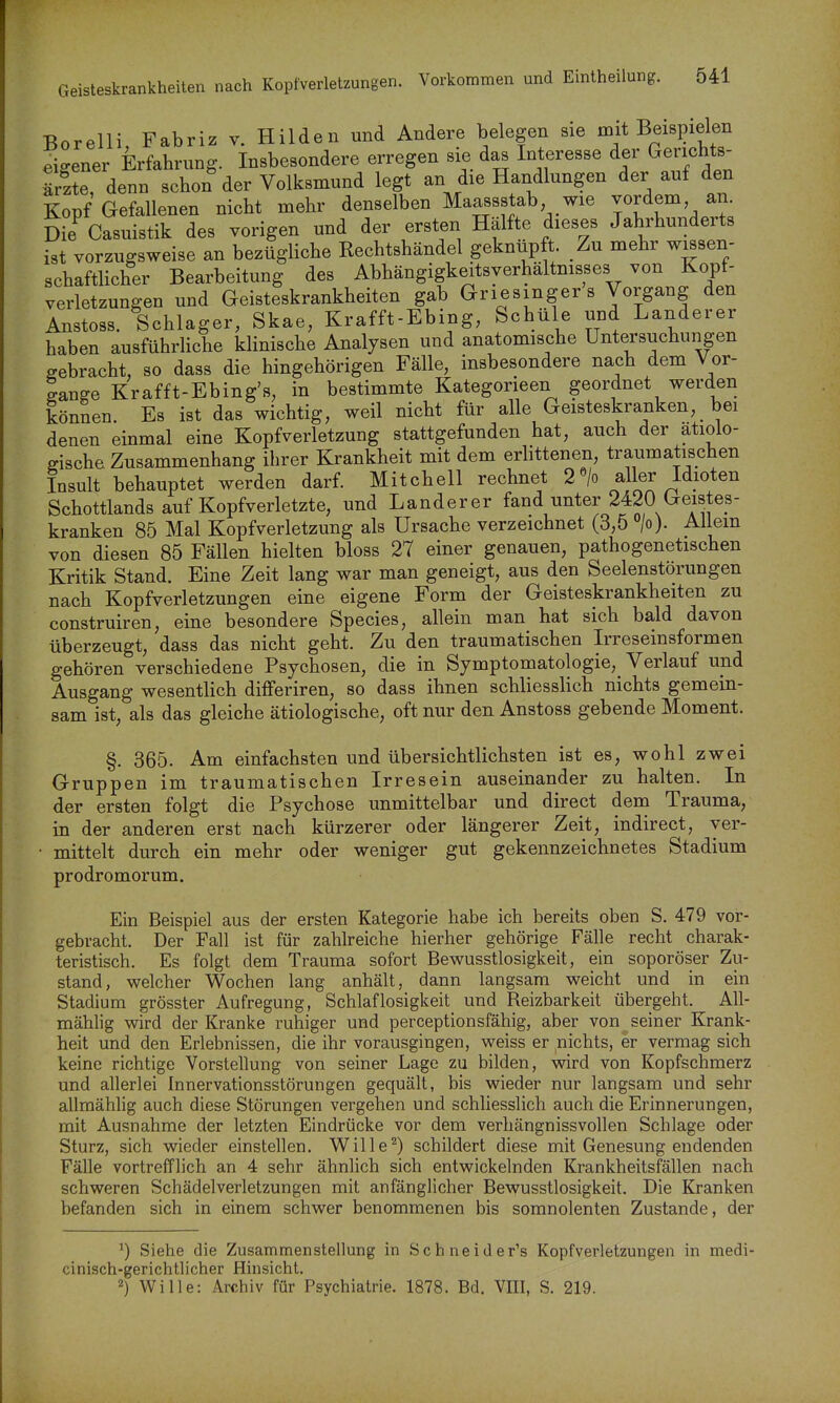 Geis Borelli Fabriz v. Hilden und Andere belegen sie mit Beispielen eigener Erfahrung. Insbesondere erregen sie das Interesse der Gerichts- S denn schon der Volksmund legt an die Handlungen der auf den Kopf Gefallenen nicht mehr denselben Maassstab wie vordem an. Die Casuistik des vorigen und der ersten Hälfte dieses Jahrhunderts ist vorzugsweise an bezügliche Rechtshändel geknüpft. Zu mehr w^sen- schaftlicher Bearbeitung des Abhängigkeitsverhältmsses von Kopf- verletzungen und Geisteskrankheiten gab Griesingers Vorgang den Anstoss. Schlager, Skae, Krafft-Ebing, Schüle und Landerer haben ausführliche klinische Analysen und anatomische Untersuchungen gebracht, so dass die hingehörigen Fälle, insbesondere nach dem Vor- ganffe Krafft-Ebing's, in bestimmte Kategorieen geordnet werden können. Es ist das wichtig, weil nicht für alle Geisteskranken, bei denen einmal eine Kopfverletzung stattgefunden hat, auch der ätiolo- gische Zusammenhang ihrer Krankheit mit dem erbttenen, traumatischen Insult behauptet werden darf. Mitchell rechnet 2«/o aller Idioten Schottlands auf Kopfverletzte, und Landerer fand unter 2420 Geistes- kranken 85 Mal Kopfverletzung als Ursache verzeichnet (3,5 °/o). Allem von diesen 85 Fällen hielten bloss 27 einer genauen, pathogenetischen Kritik Stand. Eine Zeit lang war man geneigt, aus den Seelenstörungen nach Kopfverletzungen eine eigene Form der Geisteskrankheiten zu construiren, eine besondere Speeles, allein man hat sich bald davon überzeugt, dass das nicht geht. Zu den traumatischen Irreseinsformen gehören verschiedene Psychosen, die in Symptomatologie, Verlauf und Ausgang wesentlich differiren, so dass ihnen schliesslich nichts gemein- sam ist, als das gleiche ätiologische, oft nur den Anstoss gebende Moment. §. 365. Am einfachsten und übersichtlichsten ist es, wohl zwei Gruppen im traumatischen Irresein auseinander zu halten. In der ersten folgt die Psychose unmittelbar und direct dena Trauma, in der anderen erst nach kürzerer oder längerer Zeit, indirect, yer- • mittelt durch ein mehr oder weniger gut gekennzeichnetes Stadium prodromorum. Ein Beispiel aus der ersten Kategorie habe ich bereits oben S. 479 vor- gebracht. Der Fall ist für zahlreiche hierher gehörige Fälle recht charak- teristisch. Es folgt dem Trauma sofort Bewusstlosigkeit, ein soporöser Zu- stand, welcher Wochen lang anhält, dann langsam weicht und in ein Stadium grösster Aufregung, Schlaflosigkeit und Reizbarkeit übergeht. All- mählig wird der Kranke ruhiger und perceptionsfähig, aber von seiner Krank- heit und den Erlebnissen, die ihr vorausgingen, weiss er nichts, er vermag sich keine richtige Vorstellung von seiner Lage zu bilden, wird von Kopfschmerz und allerlei Innervationsstörungen gequält, bis wieder nur langsam und sehr allraählig auch diese Störungen vergehen und schliesslich auch die Erinnerungen, mit Ausnahme der letzten Eindrücke vor dem verhängnissvollen Schlage oder Sturz, sich wieder einstellen. Wille^) schildert diese mit Genesung endenden Fälle vortrefflich an 4 sehr ähnlich sich entwickelnden Krankheitsfällen nach schweren Schädelverletzungen mit anfänglicher Bewusstlosigkeit. Die Kranken befanden sich in einem schwer benommenen bis somnolenten Zustande, der ^) Siehe die Zusammenstellung in Schneid er's Kopfverletzungen in medi- cinisch-gerichtlicher Hinsicht. 2) Wille: Archiv für Psychiatrie. 1878. Bd. VIII, S. 219.