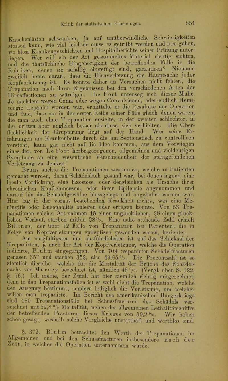 Knochenläsion schwanken, ja auf unüberwindliche Schwierigkeiten Stessen kann, wie viel leichter muss es getrübt werden und irre gehen, wo bloss Krankengeschichten und Hospitalberichte seiner Prüfung unter- lieo-en. Wer will ein der Art gesammeltes Material richtig sichten, und die thatsächliche Hingehörigkeit der betreffenden Fälle in die Rubriken, denen sie zufällig eingefügt sind, garantiren? Niemand zweifelt heute daran, dass die Hirnverletzung die Hauptsache jeder Kopfverletzung ist. Es konnte daher an Versuchen nicht fehlen, die Trepanation nach ihren Ergebnissen bei den verschiedenen Arten der Hirnaffectionen zu würdigen. Le Fort unterzog sich dieser Mühe. Je nachdem wegen Coma oder wegen Convulsionen, oder endlich Hemi- plegie trepanirt worden war, ermittelte er die Resultate der Operation und fand, dass sie in der ersten Reihe seiner Fälle gleich denen waren, die man auch ohne Trepanation erzielte, in der zweiten schlechter, in der dritten aber ungleich besser als diese sich verhielten. Die Ober- flächlichkeit der Gruppirung liegt auf der Hand. Wer seine Er- fahrungen am Krankenbette durch die am Sectionstisch zu controlliren versteht, kann gar nicht auf die Idee kommen, aus dem Vorwiegen eines der, von Le Fort herbeigezogenen, allgemeinen und vieldeutigen Symptome an eine wesentliche Verschiedenheit der stattgefundenen Verletzung zu denken! Bruns suchte die Trepanationen zusammen, welche an Patienten gemacht wurden, deren Schädeldach gesund war, bei denen irgend eine locale Verdickung, eine Exostose, oder dergleichen als Ursache ihrer chronischen Kopfschmerzen, oder ihrer Epilepsie angenommen und darauf hin das Schädelgewölbe blossgelegt imd angebohrt worden war. Hier lag in der voraus bestehenden Krankheit nichts, was eine Me- ningitis oder Encephalitis anlegen oder erregen konnte. Von 53 Tre- panationen solcher Art nahmen 15 einen unglücklichen, 28 einen glück- lichen Verlauf, starben mithin 28*^/0. Eine nahe stehende Zahl erhielt Billings, der über 72 Fälle von Trepanation bei Patienten, die in Folge von Kopfverletzungen epileptisch geworden waren, berichtet. Am sorgfältigsten und ausführlichsten ist auf das Schicksal der Trepanirten, je nach der Art der Kopfverletzung, welche die Operation indicirte, Bluhm eingegangen. Von 709 trepanirten Schädelfracturen genasen 357 und starben 352, also 49,65%. Die Procentzahl ist so ziemlich dieselbe, welche für die Mortalität der Brüche des Schädel- dachs von Murnej berechnet ist, nämlich 46 7o- (Vergl. oben S. 122, §. 76.) Ich meine^, der Zufall hat hier ziemlich richtig mitgerechnet, denn in den Trepanationsfällen ist es wohl nicht die Trepanation, welche den Ausgang bestimmt, sondern lediglich die Verletzung, um welcher willen man trepanirte. Im Bericht des amerikanischen Bürgerkriegs sind 180 Trepanationsfälle bei Schussfracturen des Schädels ver- zeichnet mit 52,8 •'/o Mortalität, neben der allgemeinen Lethalitätschiflre der betreffenden Fracturen dieses Krieges von 59,2 °/o. Wir haben schon gesagt, weshalb solche Vergleiche unstatthaft und werthlos sind. §. 372. Bluhm betrachtet den Werth der Trepanationen im Allgemeinen und bei den Schussfracturen insbesondere nach der Zeit, in welcher die Operation unternommen wurde.