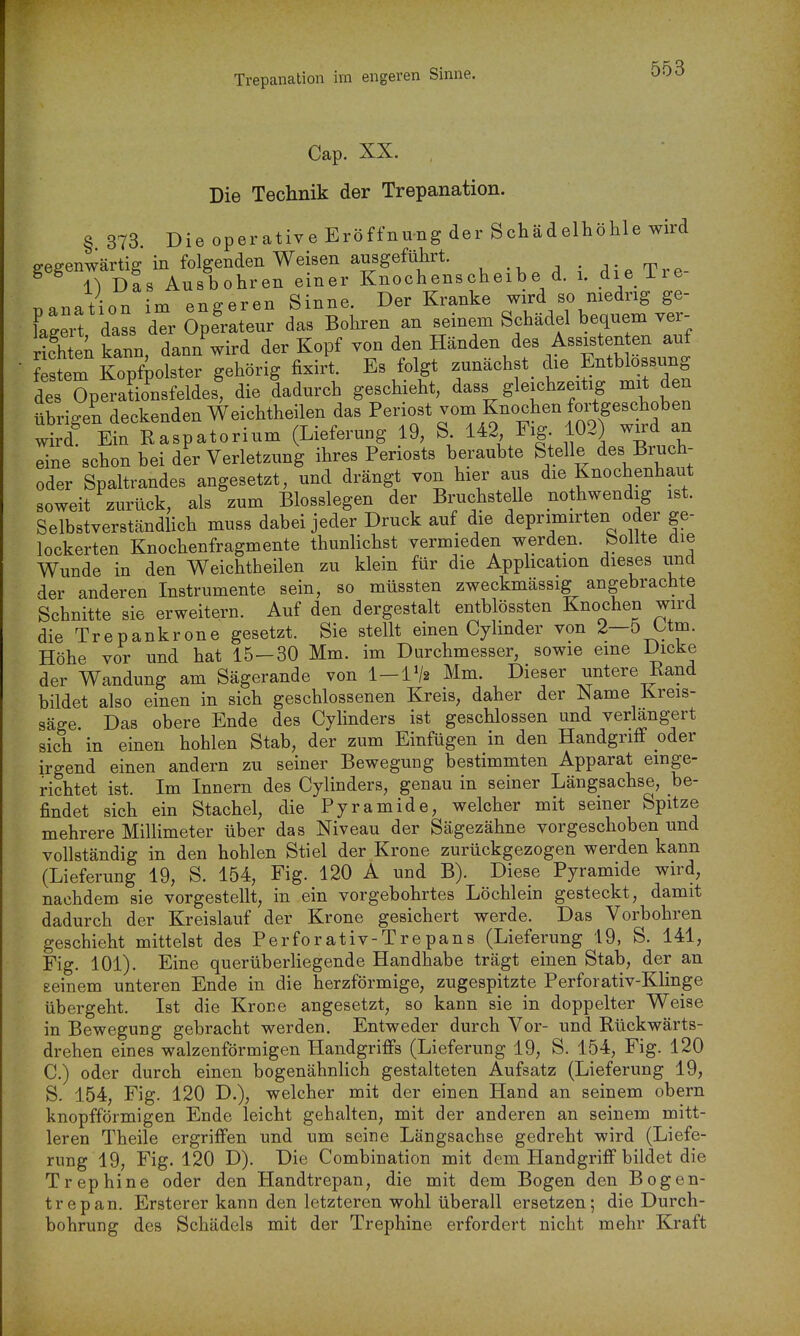 Cap. XX. Die Technik der Trepanation. § 373 Die operative Eröffnung der Schädelhöhle wird gegenwärtig in folgenden Weisen ausgeführt. ^ieTre- ^ 1) Das Ausbohren einer Knochenscheibe d. i. die ire Danation im engeren Sinne. Der Kranke wird so medng ge- Cert dass der Operateur das Bohren an seinem Schädel bequem ver- rifhte\ kann danTwird der Kopf von den Händen des Assisten en auf festem Kopfpolster gehörig fixirt. Es folgt zunächst^ die Entblossung S SpSsfeldes^ die dadurch geschieht, dass gleichzeitig mit den übrigen deckenden Weichtheilen das Periost vom Knochen fortgeschoben S Kn Raspatorium (Lieferung 19, S 142 Fig 102 wird an eine schon bei der Verletzung ihres Periosts beraubte Stelle des Bruch- oder Spaltrandes angesetzt, und drängt von hier aus die Knochenhaut soweit zurück, als zum Biossiegen der Bruchstelle nothwendig ist. Selbstverständlich muss dabei jeder Druck auf die deprimirten oder ge- lockerten Knochenfragmente thunhchst vermieden werden, bollte die Wunde in den Weichtheilen zu klein für die Apphcation dieses iind der anderen Instrumente sein, so müssten zweckmässig angebrachte Schnitte sie erweitern. Auf den dergestalt entblössten Knochen wird die Trepankrone gesetzt. Sie stellt einen Cylinder von 2—ö^tm. Höhe vor und hat 15-30 Mm. im Durchmesser, sowie eine Dicke der Wandung am Sägerande von I-IV2 Mm. Dieser untere Rand bildet also einen in sich geschlossenen Kreis, daher der Name Kreis- säge Das obere Ende des Cylinders ist geschlossen und verlängert sich in einen hohlen Stab, der zum Einfügen in den Handgriff oder irgend einen andern zu seiner Bewegung bestimmten Apparat einge- richtet ist. Im Innern des Cylinders, genau in seiner Längsachse, be- findet sich ein Stachel, die Pyramide, welcher mit seiner Spitze mehrere Millimeter über das Niveau der Sägezähne vorgeschoben und vollständig in den hohlen Stiel der Krone zurückgezogen werden kann (Lieferung 19, S. 154, Fig. 120 A und B). Diese Pyramide wird, nachdem sie vorgestellt, in ein vorgebohrtes Löchlein gesteckt, damit dadurch der Kreislauf der Krone gesichert werde. Das Vorbohren geschieht mittelst des Perforativ-Trepans (Lieferung 19, S. 141, Fig. 101). Eine querüberHegende Handhabe trägt einen Stab, der an eeinem unteren Ende in die herzförmige, zugespitzte Perforativ-Klinge übergeht. Ist die Krone angesetzt, so kann sie in doppelter Weise in Bewegung gebracht werden. Entweder durch Vor- und Rückwärts- drehen eines walzenförmigen Handgriffs (Lieferung 19, S. 154, Fig. 120 C.) oder durch einen bogenähnlich gestalteten Aufsatz (Lieferung 19, S. 154, Fig. 120 D.), welcher mit der einen Hand an seinem obern knopfförmigen Ende leicht gehalten, mit der anderen an seinem mitt- leren Theile ergriffen und um seine Längsachse gedreht wird (Liefe- rung 19, Fig. 120 D). Die Combination mit dem Handgriff bildet die Trephine oder den Handtrepan, die mit dem Bogen den Bogen- trepan. Ersterer kann den letzteren wohl überall ersetzen; die Durch- bohrung des Schädels mit der Trephine erfordert nicht mehr Kraft