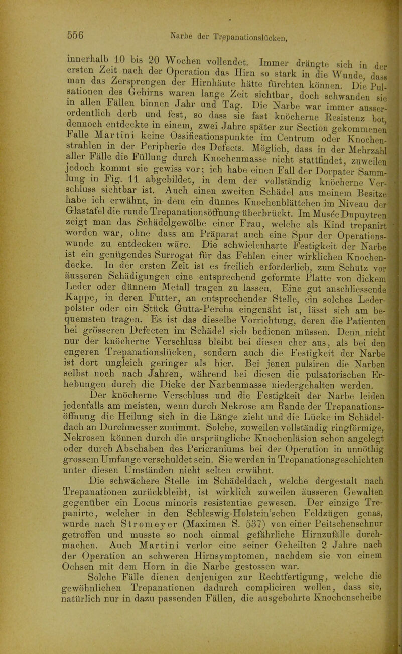 innerhalb 10 bis 20 Wochen vollendet. Immer drängte sich in der ersten Zeit nach der Operation das Hirn so stark in die Wunde das« man das Zersprengen der Hirnhäute hätte fürchten können Die Pul sationen des Gehirns waren lange Zeit sichtbar, doch schwanden sie in allen Fallen binnen Jahr und Tag. Die Narbe war immer ausser- ordentlich derb und fest, so dass sie fast knöcherne Resistenz bot dennoch entdeckte in emem, zwei Jahre später zur Section gekommenen i^aile Martini keine Ossificationspunkte im Centrum oder Knochen- strahlen m der Peripherie des Defects. Möglich, dass in der Mehrzahl aller Falle die Füllung durch Knochenmasse nicht stattfindet, zuweilen jedoch kommt sie gewiss vor; ich habe einen Fall der Dorpater Samm- lung in Flg. 11 abgebildet, in dem der vollständig knöcherne V(t- schluss sichtbar ist. Auch einen zweiten Schädel aus meinem Besitze habe ich erwähnt, in dem ein dünnes Knochenblättchen im Niveau der Glastafel die runde Trepanationsöffnung überbrückt. Im Mu8(5e Dupuytren zeigt man das Schädelgewölbe einer Frau, welche als Kind trepanirt worden war, ohne dass am Präparat auch eine Spur der Operations- wunde zu entdecken wäre. Die schwielenharte Festigkeit der Narbe ist ein genügendes Surrogat für das Fehlen einer wirklichen Knochen- decke. In der ersten Zeit ist es freiUch erforderlich, zum Schutz vor äusseren Schädigungen eine entsprechend geformte Platte von dickem Leder oder dünnem Metall tragen zu lassen. Eine gut anschliessende Kappe, in deren Futter, an entsprechender Stelle, ein solches Leder- polster oder ein Stück Gutta-Percha eingenäht ist, lässt sich am be- quemsten tragen. Es ist das dieselbe Vorrichtung, deren die Patienten bei grösseren Defecten im Schädel sich bedienen müssen. Denn nicht nur der knöcherne Verschluss bleibt bei diesen eher aus, als bei den engeren Trepanationslücken, sondern auch die Festigkeit der Narbe ist dort ungleich geringer als hier. Bei jenen pulsiren die Narben selbst noch nach Jahren, während bei diesen die pulsatorischen Er- hebungen durch die Dicke der Narbenmasse niedergehalten werden. Der knöcherne Verschluss und die Festigkeit der Narbe leiden jedenfalls am meisten, wenn durch Nekrose am Rande der Trepanations- öfFnung die Heilung sich in die Länge zieht und die Lücke im Schädel- dach an Durchmesser zunimmt. Solche, zuweilen vollständig ringförmige, Nekrosen können durch die ursprüngliche Knochenläsion schon angelegt oder durch Abschaben des Pericraniums bei der Operation in unnöthig grossem Umfange verschuldet sein. Sie werden in Trepanationsgeschichten unter diesen Umständen nicht selten erwähnt. Die schwächere Stelle im Schädeldach, welche dergestalt nach Trepanationen zurückbleibt, ist wirklich zuweilen äusseren Gewalten gegenüber ein Locus minoris resistentiae gewesen. Der einzige Tre- panirte, welcher in den Schleswig-Holsteiu'schen Feldzügen genas, wurde nach Stromeyer (Maximen S. 537) von einer Peitschenschnur getroffen und musste so noch einmal gefährliche Hirnzufalle durch- machen. Auch Martini verlor eine seiner Geheilten 2 Jahre nacli der Operation an schweren Hirnsymptomen, nachdem sie von einem Ochsen mit dem Horn in die Narbe gestossen war. Solche Fälle dienen denjenigen zur Rechtfertigung, welche die gewöhnlichen Trepanationen dadurch compliciren wollen, dass sie, natürlich nur in dazu passenden Fällen, die ausgebohrte Knochenscheibe