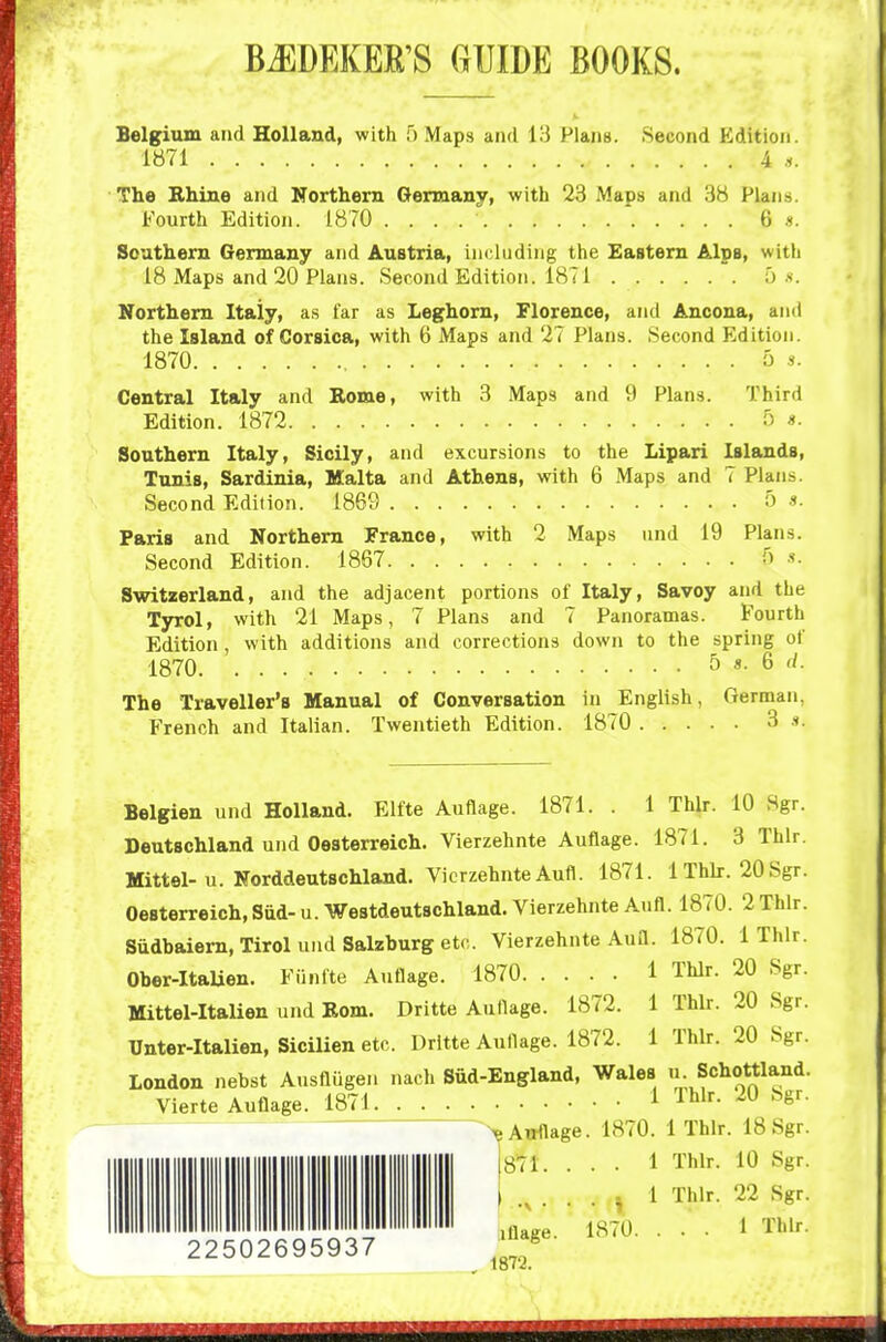 BJIDEKEE'S GUIDE BOOKS. Belgium and Holland, with f) Maps and 13 Plans. Second Edition. 1871 A .i. The Bhine and Northern Germany, with 23 Maps and 38 Plans. Fourth Edition. 1870 6 «. Southern Germany and Austria, including the Eastern Alps, with 18 Maps and 20 Plans. Second Edition. 1871 o .s. Northern Italy, as far as Leghorn, Florence, and Ancona, and the Island of Corsica, with 6 Maps and 27 Plans. Second Edition. 1870 OS. Central Italy and Borne, with 3 Maps and 9 Plans. Third Edition. 1872 5 «. Southern Italy, Sicily, and excursions to the Lipari Islands, Tunis, Sardinia, Malta and Athens, with 6 Maps and 7 Plans. Second Edition. 1869 5 «• Paris and Northern France, with 2 Maps und 19 Plans. Second Edition. 1867 .•». Switzerland, and the adjacent portions of Italy, Savoy and the Tyrol, with 21 Maps, 7 Plans and 7 Panoramas. Fourth Edition, with additions and corrections down to the spring of 1870 b s. Q d. The Traveller's Manual of Conversation in English, German, French and Italian. Twentieth Edition. 1870 3 .t. Belgien und Holland. Elfte Auflage. 1871. . 1 Thlr. 10 Sgr. Deutschland und Oesterreich. Vierzehnte Auflage. 1871. 3 Thlr. Mittel-u. Norddeutschland. VicrzehnteAufl. 1871. 1 Thlr. 20Sgr. Oesterreich, Sud- u. Westdeutschland. Vierzehnte Aufl. 1870. 2 Thlr. Siidbaiem, Tirol und Salzburg etc. Vierzehnte Aufl. 1870. 1 Thlr. Ober-ItaUen. Funfte Auflage. 1870 1 Thlr. 20 Sgr. Mittel-Italien und Bom. Dritte Auflage. 1872. 1 Thlr. 20 Sgr. Unter-Italien, Sicilien etc. Dritte Auflage. 1872. 1 Thlr. 20 Sgr. London nebst Ausflugen nach Siid-England, Wales u Schottland. Vierte Auflage. 1871 i ^^Ir. 20 bgr. ^eAwtlage. 1870. 1 Thlr. 18 Sgr. 22502695937 (871. » .V • iflage. 1872. 1870 1 Thlr. 10 Sgr. 1 Thlr. 22 Sgr. . . 1 Thlr.