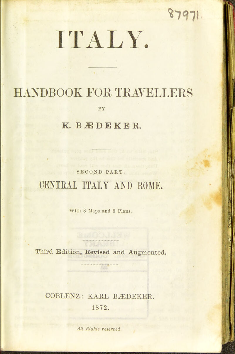 ITALY. HANDBOOK FOR TRAVELLERS BY K. B ^ D E K E R. SECOND PART: CENTEAL ITALY AND EOME. With 3 Maps and 9 Plans. Third Edition, Revised and Augmented. COBLENZ: KARL B^DEKER. 1872. AH Rights reserved.