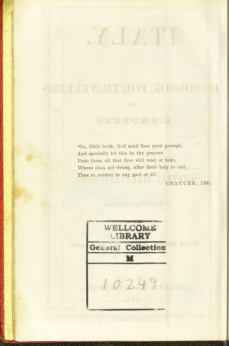<Go, little book, God send thee good passage, And specially let this be thy prayere Unto them aU that thee will read or hear, Where thou art wrong, after their help to call, Thee to correct in any part or all.' CHAUCER, 1380. .IBRARY I 0 2H-1