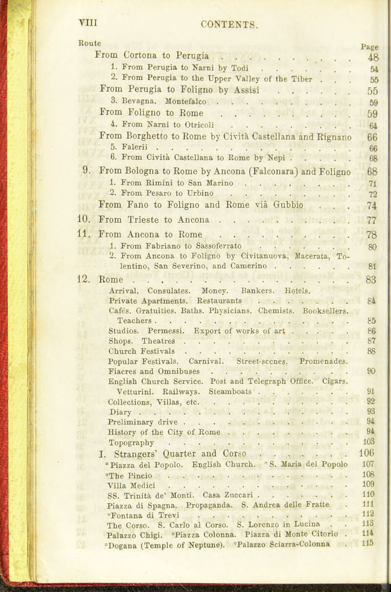 Route p^gg From Cortona to Perugia 4g 1. From Perugia to Narni by Todi 54 2. From Perugia to the Upper Valley of the Tiber ... 55 From Perugia to Foligno by Assisi 55 3. Bevagna. Montefalco 59 From Foligno to Rome 59 4. From IJami to Otricoli 64 From Borghetto to Rome by Civita Castellana and Rignano 66 5. Falerii 66 6. From Civita Castellana to Rome by Hepi 68 9. From Bologna to Rome by Ancona (Falconara) and Foligno 68 1. From Rimini to San Marino 71 2. From Pesaro to Urbino 72 From Fano to Foligno and Rome via Gubbio ... 74 10. From Trieste to Ancona 77 11. From Ancona to Rome 78 1. From Fabriano to Sassoferrato 80 2. From Ancona to Foligno by Civitanuova, Macerata, To- lentino, San Severino, and Camerino 81 12. Rome 83 Arrival. Constilates. Money. Bankers. Hotels. Private Apartments. Restaurants 84 Cafe's. Gratuities. Baths. Physicians. Chemists. Booksellers. Teachers 65 Studios. Permessi. Export of works of art 86 Shops. Theatres 87 Church Festivals 88 Popular Festivals. Carnival. Street-scenes. Promenades. Fiacres and Omnibuses 90 English Church Service. Post and Telegraph Office. Cigars. Vetturini. Bailvirays. Steamboats 91 Collections, Villas, etc 92 Diarj- 93 Preliminary drive 94 History of the City of Rome 94 Topography 103 I. Strangers' Quarter and Corso 106 Piazza del Popolo. English Church. - S. Maria del Popolo 107 The Pincio 108 Villa Medici 109 SS. Trinita de' Monti. Casa Zuccari 110 Piazza di Spagna. Propaganda. S. Andrea delle Fratte . Ill 'Fontana di Trevi 112 The Corso. S. Carlo al Corso. S. Lorenzo in Lucina . . 113 Palazzo Chigi. Piazza Colonna. Piazza di Monte Citorio . 114 *Dogana (Temple of Neptune). 'Palazzo Sciarra-Colonna . 115