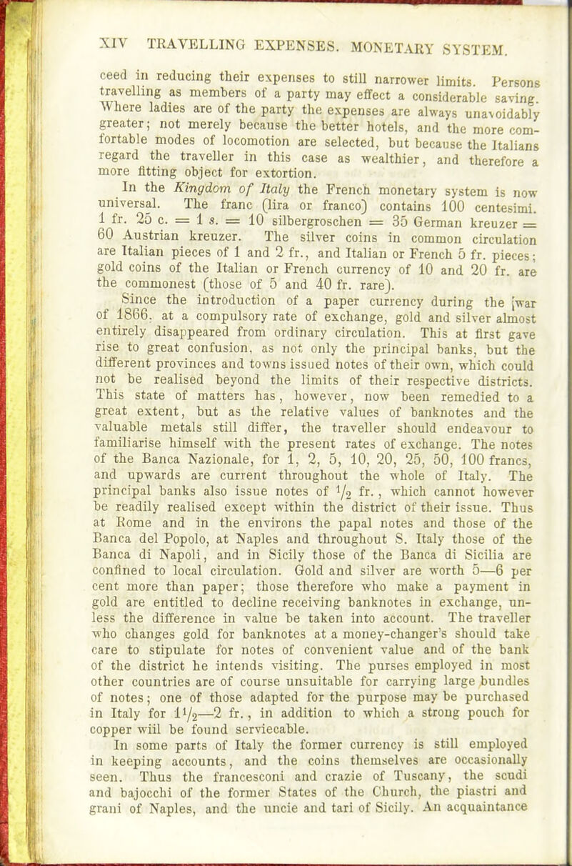 ceed in reducing their expenses to still narrower limits Persons travelling as members of a party may effect a considerable saving Where ladies are of the party the expenses are always unavoidably greater; not merely because the better hotels, and the more com- fortable modes of locomotion are selected, but because the Italians regard the traveller in this case as wealthier, and therefore a more fitting object for extortion. In the Kingdom of Italy the French monetary system is now universal. The franc (lira or franco) contains 100 centesimi. 1 fr. 25 c. = i s. = 10 silbergroschen = 35 German kreuzer = 60 Austrian kreuzer. The silver coins in common circulation are Italian pieces of 1 and 2 fr., and Italian or French 5 fr. pieces; gold coins of the Italian or French currency of 10 and 20 fr. are the commonest (those of 5 and 40 fr. rare). Since the introduction of a paper currency during the [war of 1866. at a compulsory rate of exchange, gold and silver almost entirely disappeared from ordinary circulation. This at first gave rise to great confusion, as not only the principal banks, but the different provinces and towns issued notes of their own, which could not be realised beyond the limits of their respective districts. This state of matters has, however, now been remedied to a great extent, but as the relative values of banknotes and the valuable metals still differ, the traveller should endeavour to familiarise himself with the present rates of exchange. The notes of the Banca Nazionale, for 1, 2, 5, 10, 20, 25, 50, 100 francs, and upwards are current throughout the whole of Italy. The principal banks also issue notes of i/o fr. , which cannot however be readily realised except within the district of their issue. Thus at Rome and in the environs the papal notes and those of the Banca del Popolo, at Naples and throughout S. Italy those of the Banca di Napoli, and in Sicily those of the Banca di Sicilia are confined to local circulation. Gold and silver are worth 5—6 per cent more than paper; those therefore who make a payment in gold are entitled to decline receiving banknotes in exchange, un- less the difference in value be taken into account. The traveller who changes gold for banknotes at a money-changer's should take care to stipulate for notes of convenient value and of the bank of the district he intends visiting. The purses employed in most other countries are of course unsuitable for carrying large bundles of notes; one of those adapted for the purpose may be purchased in Italy for I1/2—2 fr., in addition to which a strong pouch for copper will be found serviecable. In some parts of Italy the former currency is still employed in keeping accounts, and the coins themselves are occasionally seen. Thus the francesconi and crazie of Tuscany, the scudi and bajocchi of the former States of the Church, the piastri and grani of Naples, and the uncie and tari of Sicily. An acquaintance