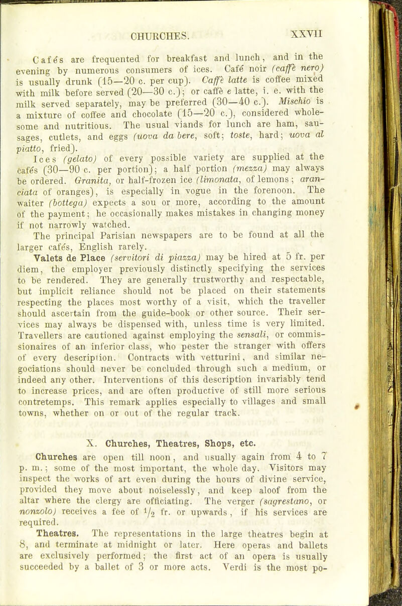 CHURCHES. Cafes are frequented for breakfast and lunch, and in the evening by numerous consumers of ices. Cafe' noir (caffe nero) is usually drunk (15—20 c. per cup). Caffe latte is coffee mixed with milk before served (20—30 c); or caffe e latte, i. e. with the milk served separately, may be preferred (30—40 c). Mischio is a mixture of coffee and chocolate (15—20 c), considered whole- some and nutritious. The usual viands for lunch are ham, sau- sages, cutlets, and eggs (uova dabere, soft; toste, hard; uova al piatto, fried). Ices (gelato) of every possible variety are supplied at the cafe's (30—90 c. per portion); a half portion (mezza) may always be ordered. Granita, or half-frozen ice (limonata, of lemons ; aran- ciata of oranges), is especially in vogue in the forenoon. The waiter (bottegaj expects a sou or more, according to the amount of the payment; he occasionally makes mistakes in changing money if not narrowly watched. The principal Parisian newspapers are to be found at all the larger cafe's, English rarely. Valets de Place (servitori di piazza) may be hired at 5 fr. per diem, the employer previously distinctly specifying the services to be rendered. They are generally trustworthy and respectable, but implicit reliance should not be placed on their statements respecting the places most worthy of a visit, which the traveller should ascertain from the guide-book or other source. Their ser- vices may always be dispensed with, unless time is very limited. Travellers are cautioned against employing the sensali, or commis- sionaires of an inferior class, who pester the stranger with offers of every description. Contracts with vetturini, and similar ne- gociations should never be concluded through such a medium, or indeed any other. Interventions of this description invariably tend to increase prices, and are often productive of still more serious contretemps. This remark applies especially to villages and small towns, whether on or out of the regular track. X. Churches, Theatres, Shops, etc. Churches are open till noon, and usually again from 4 to 7 p. m.; some of the most important, the whole day. Visitors may inspect the works of art even during the hours of divine service, provided they move about noiselessly, and keep aloof from the altar where the clergy are officiating. The verger (sagrestano, or nonzolo) receives a fee of 1/2 fr- or upwards , if his services are required. Theatres. The representations in the large theatres begin at 8, and terminate at midnight or later. Here operas and ballets are exclusively performed; the first act of an opera is usually succeeded by a ballet of 3 or more acts. Verdi is the most po-