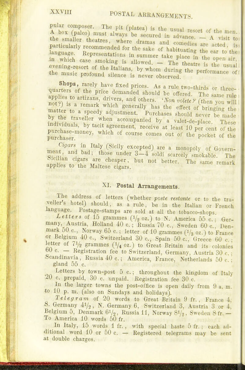 POSTAL ARRANGEMENTS. Shops, rarely have fixed prices. As a rule two-thirds or thr^P quarters of the price demanded should be oifered. The same rule not?) IS a remark which generally has the effect of bringing the matter to a speedy adjustment. Purchases should neverTe'm de by the traveUer when accompanied by a valet-de-place These individuals, by tacit agreement, receive at least 10 pe cent ot the pur'ct;:;.''°' ^^^ ^^^^^^ '^^'^^^^^^ of Cigars in Italy (Sicily excepted) are a monopoly of Govern- ment, and bad; those under 3-4'soldi scarcelyUokable TTe Sicilian cigars are cheaper, but not better. The same remark applies to the Maltese cigars. XI. Postal Arrangements. The address of letters (whether paste restante or to the tra- vellers hotel) should, as a rule, be in the Italian or French language. Postage-stamps are sold at all the tobacco-shops. Letters of 15 grammes (1/2 oz.) to N. America 55 c.: Ger- many, Austria, Holland 40 c. ; Russia 70 c, Sweden 60 c Den- mark oO c, Norway 65 c.; letter of 10 grammes (1/3 oz.) to France or Belgium 40 c, Switzerland 30 c, Spain 50 c, Greece 60 c • letter of 71/2 grammes (1/4 oz.) to Great Britain and its colonies bU c. — Registration fee to Switzerland, Germany, Austria 30 c.: Scandinavia , Russia 40 c.; America, France, Netherlands 50 c. : gland 55 c. Letters by town-post 5 c.; throughout the kingdom of Italy 20 c. prepaid, 30 c. unpaid. Registration fee 30 c. In the larger towns the post-office is open daily from 9 a. m. ■to 10 p. m. (also on Sundays and holidays). Telegram of 20 words to Great Britain 9 fr. , France 4. S. Germany 41/2, N. Germany 6, Switzerland 3, Austria 3 or 4. Belgium 5, Denmark 61/2, Russia 11, Norway 81/2' Sweden 8 fr. — To America 10 words 50 fr. In Italy, 15 words 1 fr. , with special haste 5 fr. : each ad- ditional word 10 or 50 c. — Registered telegrams may be sent at double charges.