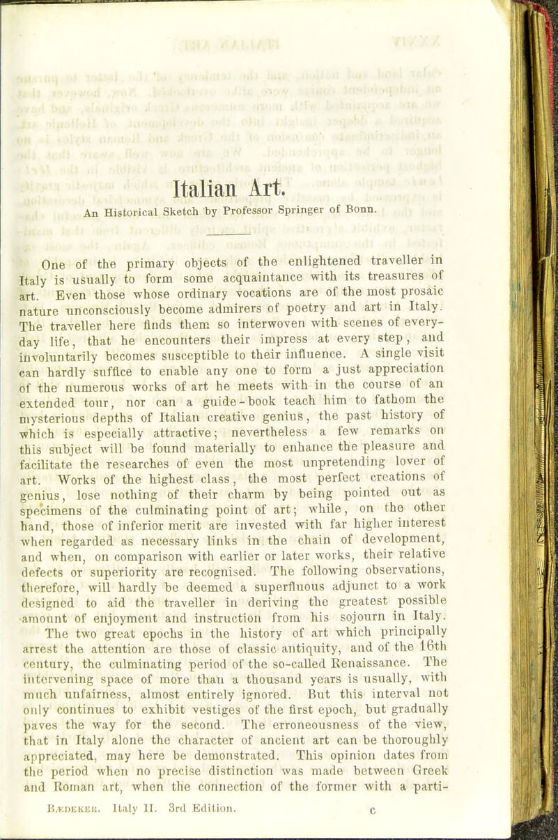 An Historical Sketch by Professor Springer of Bonn. One of the primary objects of the enlightened traveller in Italy is usually to form some acquaintance with its treasures of art. Even those whose ordinary vocations are of the most prosaic nature unconsciously become admirers of poetry and art in Italy. The traveller here finds them so interwoven with scenes of every- day life, that he encounters their impress at every step, and involuntarily becomes susceptible to their influence. A single visit can hardly suffice to enable any one to form a just appreciation of the numerous works of art he meets with in the course of an extended tour, nor can a guide-book teach him to fathom the mysterious depths of Italian creative genius, the past history of which is especially attractive; nevertheless a few remarks on this subject will be found materially to enhance the pleasure and facilitate the researches of even the most unpretending lover of art. Works of the highest class, the most perfect creations of genius, lose nothing of their charm by being pointed out as specimens of the culminating point of art; while, on the other hand, those of inferior merit are invested with far higher interest when regarded as necessary links in the chain of development, and when, on comparison with earlier or later works, their relative defects or superiority are recognised. The following observations, therefore, will hardly be deemed a superfluous adjunct to a work designed to aid the traveller in deriving the greatest possible amount of enjoyment and instruction from his sojourn in Italy. The two great epochs in the history of art which principally arrest the attention are those of classic antiquity, and of the i6th century, the culminating period of the so-called Renaissance. The intervening space of more than a thousand years is usually, with much unfairness, almost entirely ignored. But this interval not only continues to exhibit vestiges of the first epoch, but gradually paves the way for the second. The erroneousness of the view, that in Italy alone the character of ancient art can be thoroughly appreciated, may here be demonstrated. This opinion dates from the period when no precise distinction was made between Greek and Roman art, when the connection of the former with a parti- B.r.DEKEU. Italy II. 3ril Eilition. C