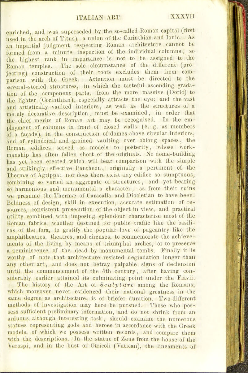 enriched, and was superseded by the so-called Roman capital (first used in the arch of Titus), a union of the Corinthian and Ionic. As an impartial judgment respecting Roman architecture cannot he formed from a minute inspection of the individual columns, so the highest rank in importance is not to be assigned to the Roman temples. The sole circumstance of the different (pro- jecting) construction of their roofs excludes them from com- parison with the Greek. Attention must be directed to the several-storied structures, in which the tasteful ascending grada- tion of the component parts, from the more massive (Doric) to the lighter (Corinthian), especially attracts the eye; and the vast and artistically vaulted interiors, as well as the structures of a me.ely decorative description, must be examined, in order that the chief merits of Roman art may be recognised. In the em- ployment of columns in front of closed walls (e. g. as members of a fayade), in the construction of domes above circular interiors, and of cylindrical and groined vaulting over oblong spaces, the Roman edifices served as models to posterity, whose work- manship has often fallen short of the originals. No dome-building has yet been erected which will bear comparison with the simple and strikingly effective Pantheon, originally a pertinent of the Thermffl of Agrippa; nor does there exist any edifice so sumptuous, combining so varied an aggregate of structures, and yet bearing so harmonious and monumental a character, as from their ruins we presume the Thermai of Caracalla and Diocletian to have been. Boldness of design, skill in execution, accurate estimation of re- sources, consistent prosecution of the object in view, and practical utility combined with imposing splendour characterise most of the Roman fabrics, whether destined for public tiaffic like the basili- cas of the fora, to gratify the popular love of pageantry like the amphitheatres, theatres, and circuses, to commemorate the achieve- ments of the living by means of triumphal arches, or to preserve a reminiscence of the dead by monumental tombs. Finally it is worthy of note that architecture resisted degradation longer than any other art, and does not betray palpable signs of declension until the commencement of the 4th century, after having con- siderably earlier attained its culminating point under the Flavii. The history of the Art of Sculpture among the Romans, which moreover never evidenced their national greatness in the same degree as architecture, is of briefer duration. Two different methods of investigation may here be pursued. Those who pos- sess sufficient preliminary information, and do not shrink from an arduous although interesting task, should examine the numerous statues representing gods and heroes in accordance with the Greek models, of which we possess written records, and compare them with the descriptions. In the statue of Zeus from the house of the Verospi, and in the bust of Otricoli (Vatican), the lineaments of