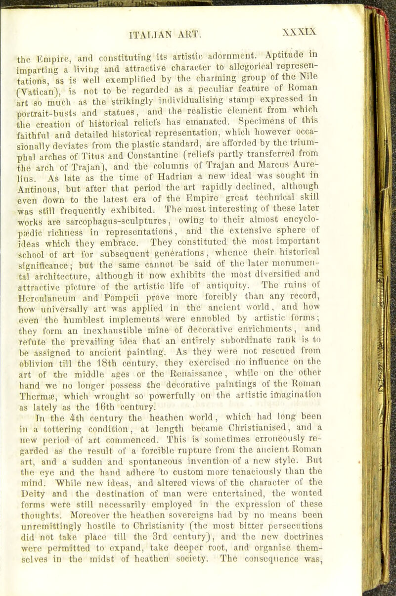 the Empire, and constituting its artistic adornment. Aptitude m imparting a living and attractive character to allegorical represen- tations, as is well exemplified by the charming group of the Nile (Vatican), is not to be regarded as a peculiar feature of Roman art so much as the strikingly individualising stamp expressed in portrait-busts and statues, and the realistic element from whicli the creation of historical reliefs has emanated. Specimens of this faithful and detailed historical representation, which however occa- sionally deviates from the plastic standard, are afforded by the trium- phal arches of Titus and Constantine (reliefs partly transferred from the arch of Trajan), and the columns of Trajan and Marcus Aure- lius. As late as the time of Hadrian a new ideal was sought in Antinous, but after that period the art rapidly declined, although even down to the latest era of the Empire great technical skill was still frequently exhibited. The most interesting of these later works are sarcophagus-sculptures, owing to their almost encyclo- pjcdic richness in representations, and the extensive sphere of ideas which they embrace. They constituted the most important school of art for subsequent generations, whence their historical significance; but the same cannot be said of the later monumen- tal architecture, although it now exhibits the most diversified and attractive picture of the artistic life of antiquity. The ruins of Hcrculaneum and Pompeii prove more forcibly than any record, how universally art was applied in the ancient world, and how even the humblest implements were ennobled by artistic forms; they form an inexhaustible mine of decorative enrichments, and refute the prevailing idea that an entirely subordinate rank is to be assigned to ancient painting. As they were not rescued from oblivion till the 18th century, they exercised no influence on the art of the middle ages or the Renaissance, while on the other hand we no longer possess the decorative paintings of the Roman Therms, which wrought so powerfully on the artistic imagination as lately as the 16th century. In the 4th century the heathen world, which had long been in a tottering condition, at length became Christianised, and a new period of art commenced. This is sometimes erroneously re- garded as the result of a forcible rupture from the ancient Roman art, and a sudden and spontaneous invention of a new style. But the eye and the hand adhere to custom more tenaciously than the mind. While new ideas, and altered views of the character of the Deity and the destination of man were entertained, the wonted forms were still necessarily employed in the expression of these thoughts. Moreover the heathen sovereigns had by no means been unremittingly hostile to Christianity (the most bitter persecutions did not take place till the 3rd century), and the new doctrines were permitted to expand, take deeper root, and organise them- selves in the midst of heathen society. The consequence was,