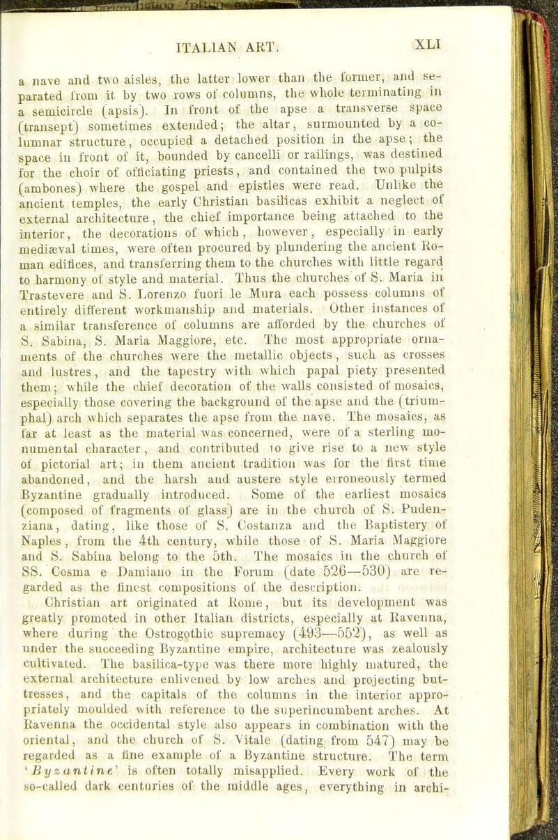 a nave and two aisles, the latter lower than the former, and se- parated Irom it by two rows of columns, the whole terminating in a semicircle (apsis). In front of the apse a transverse space (transept) sometimes extended; the altar, surmounted by a co- lumnar structure, occupied a detached position in the apse; the space in front of it, bounded by cancelli or railings, was destined for the choir of officiating priests, and contained the two pulpits (ambones) where the gospel and epistles were read. Unlike the ancient temples, the early Christian basilicas exhibit a neglect of external architecture, the chief importance being attached to the interior, the decorations of which, however, especially in early medieval times, were often procured by plundering the ancient Ro- man edifices, and transferring them to the churches with little regard to harmony of style and material. Thus the churches of S. Maria in Trastevere and S. Lorenzo fuori le Mura each possess columns of Ij,, entirely different workmanship and materials. Other instances of a similar transference of columns are afl'orded by the churches of S. Sabina, S. Maria Maggiore, etc. The most appropriate orna- ments of the churches were the metallic objects, such as crosses and lustres, and the tapestry with which papal piety presented them; while the chief decoration of the walls consisted of mosaics, especially those covering the background of the apse and the (trium- phal) arch which separates the apse from the nave. The mosaics, as far at least as the material was concerned, were of a sterling mo- numental character, and contributed lo give rise to a new style of pictorial art; in them ancient tradition was for the first time abandoned, and the harsh and austere style erroneously termed Byzantine gradually introduced. Some of the earliest mosaics (composed of fragments of glass) are in the church of S. Puden^ ziana, dating, like those of S. Costanza and the Baptistery of Naples, from the 4th century, while those of S. Maria Maggiore and S. Sabina belong to the 5th. The mosaics in the church of SS. Cosma e Damiano in the Forum (date 526—530) are re- garded as the finest compositions of the description. Christian art originated at Rome, but its development was greatly promoted in other Italian districts, especially at Ravenna, where during the Ostrogothic supremacy (493—552), as well as under the succeeding Byzantine empire, architecture was zealously cultivated. The basilica-tyjie was there more highly matured, the external architecture enlivened by low arches and projecting but- tresses, and the capitals of the columns in the interior appro- priately moulded with reference to the superincumbent arches. At Ravenna the occidental style also appears in combination with the oriental, and the church of S. Vitale (dating from 547) may be regarded as a fine example of a Byzantine structure. The term 'Byzantine' is often totally misapplied. Every work of the so-called dark centuries of the middle ages, everything in archi-