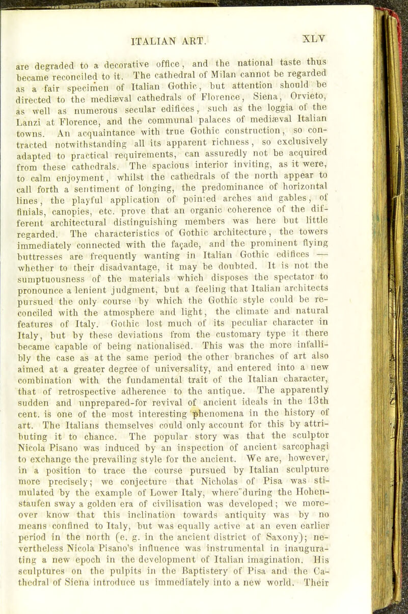 are degraded to a decorative office, and the national taste thus became reconciled to it. The cathedral of Milan cannot be regarded as a fair speciinen of Italian Gothic, but attention should be directed to the medimval cathedrals of Florence, Siena, Orvieto, as well as numerous secular edifices, such as the loggia of the Lanzi at Florence, and the communal palaces of mediaeval Italian towns. An acquaintance with true Gothic construction, so con- tracted notwithstanding all its apparent richness, so exclusively adapted to practical requirements, can assuredly not be acquired from these cathedrals. The spacious interior inviting, as it were, to calm enjoyment, whilst the cathedrals of the north appear to call forth a sentiment of longing, the predominance of horizontal lines, the playful application of poinied arches and gables, of finials, canopies, etc. prove that an organic coherence of the dif- ferent architectural distinguishing members was here but little regarded. The characteristics of Gothic architecture, the towers immediately connected with the facade, and the prominent flying buttresses are frequently wanting in Italian Gothic edifices — whether to their disadvantage, it may be doubted. It is not the sumptuousness of the materials which disposes the spectator to pronounce a lenient judgment, but a feeling that Italian architects pursued the only course by which the Gothic style could be re- conciled with the atmosphere and light, the climate and natural features of Italy. Gothic lost much of its peculiar character in Italy, but by these deviations from the customary type it there became capable of being nationalised. This was the more infalli- bly the case as at the same period the other branches of art also aimed at a greater degree of universality, and entered into a new combination with the fundamental trait of the Italian character, that of retrospective adherence to the antique. The apparently sudden and unprepared-for revival of ancient ideals in the 13th cent, is one of the most interesting phenomena in the history of art. The Italians themselves could only account for this by attri- buting it to chance. The popular story was that the sculptor Nicola Pisano was induced by an inspection of ancient sarcophagi to exchange the prevailing style for the ancient. We are, however, in a position to trace the course pursued by Italian sculpture more precisely; we conjecture that Nicholas of Pisa was sti- mulated by the example of Lower Italy, whereduring the Hohen- staufen sway a golden era of civilisation was developed; we more- over know that this inclination towards antiquity was by no means confined to Italy, but was equally active at an even earlier period in the north (e. g. in the ancient district of Saxony); ne- vertheless Nicola Pisano's influence was instrumental in inaugura- ting a new epoch in the development of Italian imagination. His sculptures on the pulpits in the Baptistery of Pisa and the Ca- thedral of Siena introduce us immediately into a new world. Their