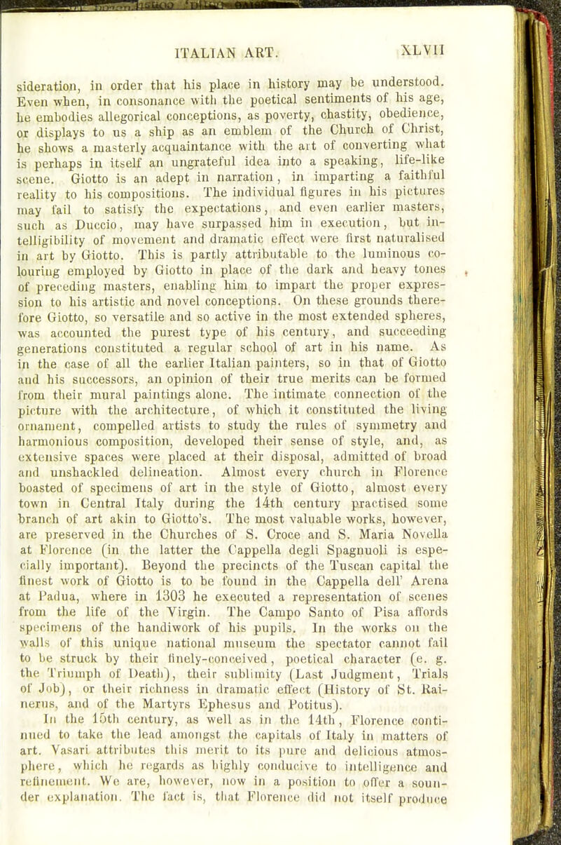 sideration, in order that his place in history may be understood. Even when, in consonance with the poetical sentiments of his age, he embodies allegorical conceptions, as poverty, chastity, obedience, or displays to us a ship as an emblem of the Church of Christ, he shows a masterly acquaintance with the art of converting what is perhaps in itself an ungrateful idea into a speaking, life-like scene. Giotto is an adept in narration , in imparting a faithful reality to his compositions. The individual figures in his pictures may fail to satisfy the expectations, and even earlier masters, such as Duccio, may have surpassed him in execution, but in- telligibility of movement and dramatic effect were first naturalised in art by Giotto. This is partly attributable to the luminous co- louring employed by Giotto in place of the dark and heavy tones of preceding masters, enabling him to impart the proper expres- sion to his artistic and novel conceptions. On these grounds there- fore Giotto, so versatile and so active in the most extended spheres, was accounted the purest type of his century, and succeeding generations constituted a regular school of art in his name. As in the case of all the earlier Italian painters, so in that of Giotto and his successors, an opinion of their true merits can be formed from their mural paintings alone. The intimate connection of the picture with the architecture, of which it constituted the living ornament, compelled artists to study the rules of symmetry and harmonious composition, developed their sense of style, and, as extensive spaces were placed at their disposal, admitted of broad and unshackled delineation. Almost every church in Florence boasted of specimens of art in the style of Giotto, almost every town in Central Italy during the 14th century practised some branch of art akin to Giotto's. The most valuable works, however, are preserved in the Churches of S. Croce and S. Maria Novella at Florence (in the latter the Cappella degli Spagnuoli is espe- cially important). Beyond the precincts of the Tuscan capital tlie finest work of Giotto is to be found in the Cappella dell' Arena at Padua, where in 1303 he executed a representation of scenes from the life of the Virgin. The Campo Santo of Pisa affords specimens of the handiwork of his pupils. In the works on the wails of this unique national museum the spectator cannot fail to be struck by their finely-conceived, poetical character (e. g. the Triumph of Death), their sublimity (Last Judgment, Trials of Job), or tlieir richness in dramatic effect (History of St. Kai- nerus, and of the Martyrs Ephesus and Potitus). In the lotli century, as well as in the 14th , Florence conti- jiued to take the lead amongst the capitals of Italy in matters of art. Vasari attributes tiiis merit to its pure and delicious atmos- phere, which he n;gards as highly conducive to intelligence and refinement. We are, however, now in a position to offer a soun- der explanation. The fact is, tliat Florence did not itself produce