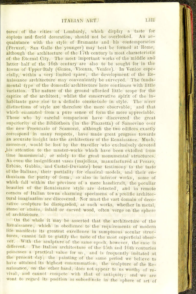 tures of the cities of Lombardy, which display a taste for copious and florid decoration, should not be overlooked. An ac- quaintance with the style of Bramante and his contemporaries (Peruzzi, San Gallo the younger) may best be formed at Rome, although the architecture of the 17th century is most characteristic of the Eternal City. The most important works of the middle and latter half of the 16th century are also to be sought for in the towns of Upper Italy (Genoa, Vicenza, Venice). In Venice espe- cially, within a very limited space, the development of the Re- naissance architecture may conveniently be surveyed. The funda- mental type of the domestic architecture here continues with little variation. The nature of the ground afforded little scope for the caprice of the architect, whilst the conservative spirit of the In- habitants gave rise to a deflnite consuetude in style. The nicer distinctions of style are therefore the more observable, and that which emanated from a pure sense of form the more appreciable. Those wlio by careful comparison have discovered the great superiority of the Bibliotheca (in the Piazzetta) of Sansovino over the new Procurazie of Scamozzi, although the two edifices exactly correspond in many respects, have made great progress towards an accurate insight into the architecture of the Renaissance. Much, moreover, would be lost by the traveller wlio exclusively devoted Jils attention to the master-works which have been extolled from time immemorial, or solely to the great monumental structures. As even the insignificant vases (majolicas, manufactured at Pesaro, Urbino, Gubbio, and Castel-Duvante) bear testimony to the taste of the Italians, their partiality for classical models, and their en- thusiasm for purity of form , so also in inferior works, some of which fall within the province of a mere handicraft, the peculiar beauties of the Renaissance style are detected, and in remote corners of Italian towns charming specimens of a prolific architec- tural imagination are discovered. Nor must the vast domain of deco- rative sculpture be disregarded, as such works, whether in metal, stone or stucco, inlaid or carved wood, often verge on the sphere of architecture. On the wliole it may be asserted that the architecture of the Renaissance, which in obedience to the requirements of modern life manifests its greatest excellence in sumptuous secular struc- tures, cainiot fail to gratify tin; taste of the most superficial obser- ver. With the sculptiire of the same epodi, however, the case is different. The Italian architecture of the il'Mh and Kith centuries posses.ses a practical value for us, and is frequently imitated at tlie present day; the painting of the same period we believe to have attained its higlie.st consummation; the sculpture of the Re- nai.ssance, on the other hand, does not appear to us worthy of re- vival, and cannot compete with that of antiquity; and we are wont to regard its position as subordinate in the sphere of art of