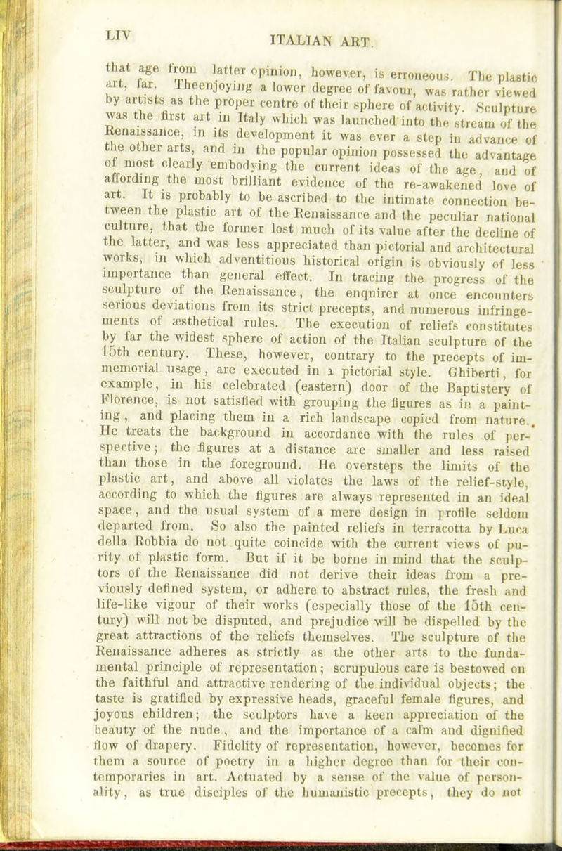 ^^'^ ITALIAN ABT. that age from latter opinion, however, is erroneous. The plastic jilt, tar Iheenjoyiiig a lower degree of favour, was rather viewed by artists as the proper centre of their sphere of activity Sculpture was the first art in Italy which was launched into the stream of the Kenaissailce, in its development it was ever a step in advance of the other arts, and in the popular opinion possessed the advantage ot most clearly embodying the current ideas of tlie age and of affording the most brilliant evidence of the re-awakened love of art. It is probably to be ascribed to the intimate connection be- tween the plastic art of the Kenaissance and the peculiar national culture, that tlie former lost much of its value after the decline of the latter, and was less appreciated than pictorial and architectural works, 111 which adventitious historical origin is obviously of less importance than general effect. In tracing the progress of the sculpture of the Renaissance, the enquirer at once encounters serious deviations from its strict precepts, and numerous infringe- ments of jesthetical rules. The execution of reliefs constitutes by far the widest sphere of action of the Italian sculpture of the 15th century. These, however, contrary to the precepts of im- memorial usage, are executed in i pictorial style. Ghiberti, for example, in his celebrated (eastern) door of the Baptistery of Florence, is not satisfied with grouping the figures as ii! a paint- ing , and placing them in a rich landscape copied from nature.. He treats the background in accordance with the rules of j)er-' spective; the figures at a distance are smaller and less raised than those in the foreground. He oversteps the limits of the plastic art, and above all violates the laws of the relief-style, according to which the figures are always represented in an ideal space, and the usual system of a mere design in ] roflle seldom departed from. So also the painted reliefs in terracotta by Luca della Robbia do not quite coincide with the current views of pu- rity of plastic form. But if it be borne in mind that the sculp- tors of the Renaissance did not derive their ideas from a pre- viously defined system, or adhere to abstract rules, the fresh and life-like vigour of their works (especially those of the 15th cen- tury) will not be disputed, and prejudice will be dispelled by the great attractions of the reliefs themselves. The sculpture of the Renaissance adheres as strictly as the other arts to the funda- mental principle of representation; scrupulous care is bestowed on the faithful and attractive rendering of the individual objects; the taste is gratified by expressive heads, graceful female figures, and joyous children; the sculptors have a keen appreciation of the beauty of the nude , and the importance of a calm and dignified flow of drapery. Fidelity of representation, however, becomes for them a source of poetry in a higher degree than for their con- temporaries ill art. Actuated by a sense of the value of person- ality, as true disciples of the humanistic precepts, they do not