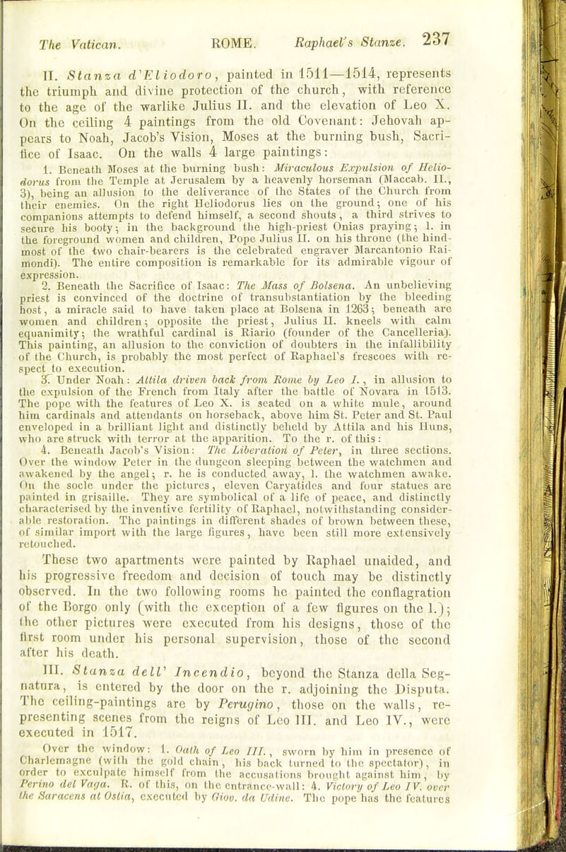 II. Stanza d'Eliodoro, painted in 1511—1514, represents the triumph and divine protection of the church, with reference to the age of the warlilce Julius II. and the elevation of Leo X. On the ceiling 4 paintings from the old Covenant: Jehovah ap- pears to Noah, Jacob's Vision, Moses at the burning bush, Sacri- tice of Isaac. On the walls 4 large paintings: 1. Beneath Moses at the burning bush: Miraculous Exjnilsion of Helio- dorus from the Temple at Jerusalem by a heavenly horseman (Maccab. II., 3), being au allusion to the deliverance of the States of the Church from their enemies. On the right Hcliodorus lies on the ground; one of his eompanions attempts to defend himself, a second shouts , a third strives to secure his booty; in the background the high-priest Onias praying; 1. in the foreground women and children, Pope Julius II. on his throne (the hind- most of the two chair-bearers is the celebrated engraver Marcantonio Rai- mondi). The entire composition is remarkable for its admirable vigour of expression. 2. Beneath the Sacrifice of Isaac: The Mass of Bolsena. An unbelieving priest is convinced of the doctrine of transubstantiation by the bleeding host, a miracle said to have taken place at Bolsena in 1263; beneath are women and children; opposite the priest, Julius II. kneels with calm equanimity; the wrathful cardinal is Riario (founder of the Cancelleria). This painting, an allusion to the conviction of doubters in the infallibility of the Church, is probably the most perfect of Raphaers frescoes with x'c- spect to execution. 'S. Under Noah : Allila driven back from Rome by Leo I., in allusion to the expulsion of the French from Italy after the battle of Novara in 1513. The pope with the features of Leo X. is seated on a white mule, around him cardinals and attendants on horseback, above him St. Peter and St. Paul enveloped in a brilliant light and distinctly beheld by Attila and his Huns, who are struck with terror at the apparition. To the r. of this : 4. Beneath Jacob's Vision; The Liberaiion of Feler, in three sections. Over the window Peter in the dungeon sleeping between the watchmen and awakened by the angel; r. he is conducted away, 1. the watchmen awake. On the socle under the pictures, eleven Caryatides and four statues arc painted in grisaille. They are symbolical of a life of peace, and distinctly characterised by the inventive fertility of Raphael, notwithstanding consider- able restoration. The paintings in diflcrent shades of brown between these, of similar import with the large figures, have been still more extensively retouched. These two apartments were painted by Raphael unaided, and his progres.sivc freedom and decision of touch may be distinctly observed. In the two following rooms he painted the conflagration of the Borgo only (with the exception of a few figures on the 1.); the other pictures were executed from his designs, those of the first room under his personal supervision, those of the second after his death. III. Stanza delV Jncendio, beyond the Stanza della Seg- natnra, is entered by the door on the r. adjoining the Disputa. The ceiling-paintings arc by Perugino, those on the walls, re- presenting scenes from the reigns of Leo 111. and Leo IV., were executed in 1517. Over the window: 1. Oath of Leo IH., sworn by him in presence of Charlemagne (with the gold chain, his back turned to the spectator), in order to exculpate himself from the accusations brought against him , by Perino del Vaga. R. of this, (m the entrance-wall: 4. Victory of Leo IV. over the Saracens al Oslia, executed by (liov. da Udine. The pope has the features